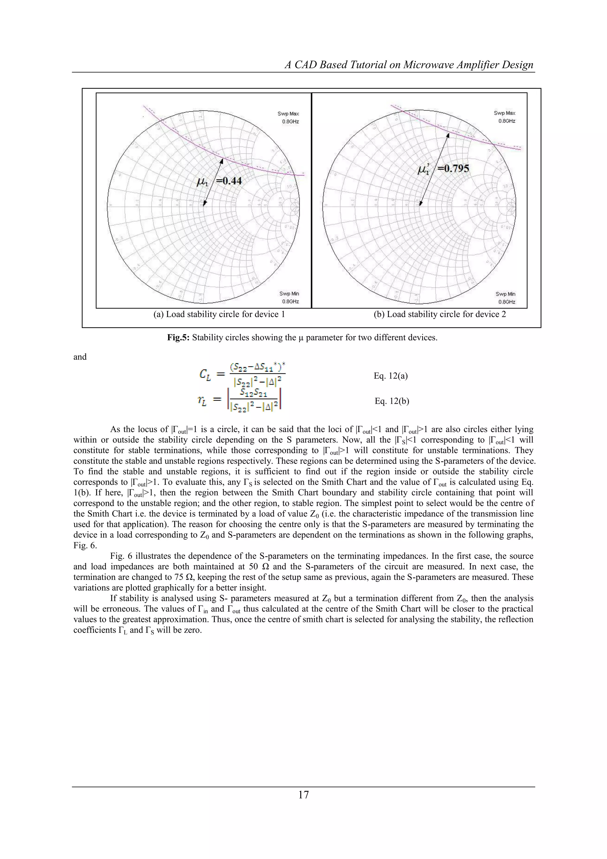 A CAD Based Tutorial on Microwave Amplifier Design




                      (a) Load stability circle for device 1                         (b) Load stability circle for device 2

                          Fig.5: Stability circles showing the µ parameter for two different devices.

and

                                                                                     Eq. 12(a)

                                                                                     Eq. 12(b)


           As the locus of |Γout|=1 is a circle, it can be said that the loci of |Γout|<1 and |Γout|>1 are also circles either lying
within or outside the stability circle depending on the S parameters. Now, all the |Γ S|<1 corresponding to |Γout|<1 will
constitute for stable terminations, while those corresponding to |Γout|>1 will constitute for unstable terminations. They
constitute the stable and unstable regions respectively. These regions can be determined using the S-parameters of the device.
To find the stable and unstable regions, it is sufficient to find out if the region inside or outside the stability circle
corresponds to |Γout|>1. To evaluate this, any ΓS is selected on the Smith Chart and the value of Γout is calculated using Eq.
1(b). If here, |Γout|>1, then the region between the Smith Chart boundary and stability circle containing that point will
correspond to the unstable region; and the other region, to stable region. The simplest point to select would be the centre of
the Smith Chart i.e. the device is terminated by a load of value Z0 (i.e. the characteristic impedance of the transmission line
used for that application). The reason for choosing the centre only is that the S-parameters are measured by terminating the
device in a load corresponding to Z0 and S-parameters are dependent on the terminations as shown in the following graphs,
Fig. 6.
           Fig. 6 illustrates the dependence of the S-parameters on the terminating impedances. In the first case, the source
and load impedances are both maintained at 50 Ω and the S-parameters of the circuit are measured. In next case, the
termination are changed to 75 Ω, keeping the rest of the setup same as previous, again the S-parameters are measured. These
variations are plotted graphically for a better insight.
           If stability is analysed using S- parameters measured at Z0 but a termination different from Z0, then the analysis
will be erroneous. The values of Γin and Γout thus calculated at the centre of the Smith Chart will be closer to the practical
values to the greatest approximation. Thus, once the centre of smith chart is selected for analysing the stability, the reflection
coefficients ΓL and ΓS will be zero.




                                                                17
 