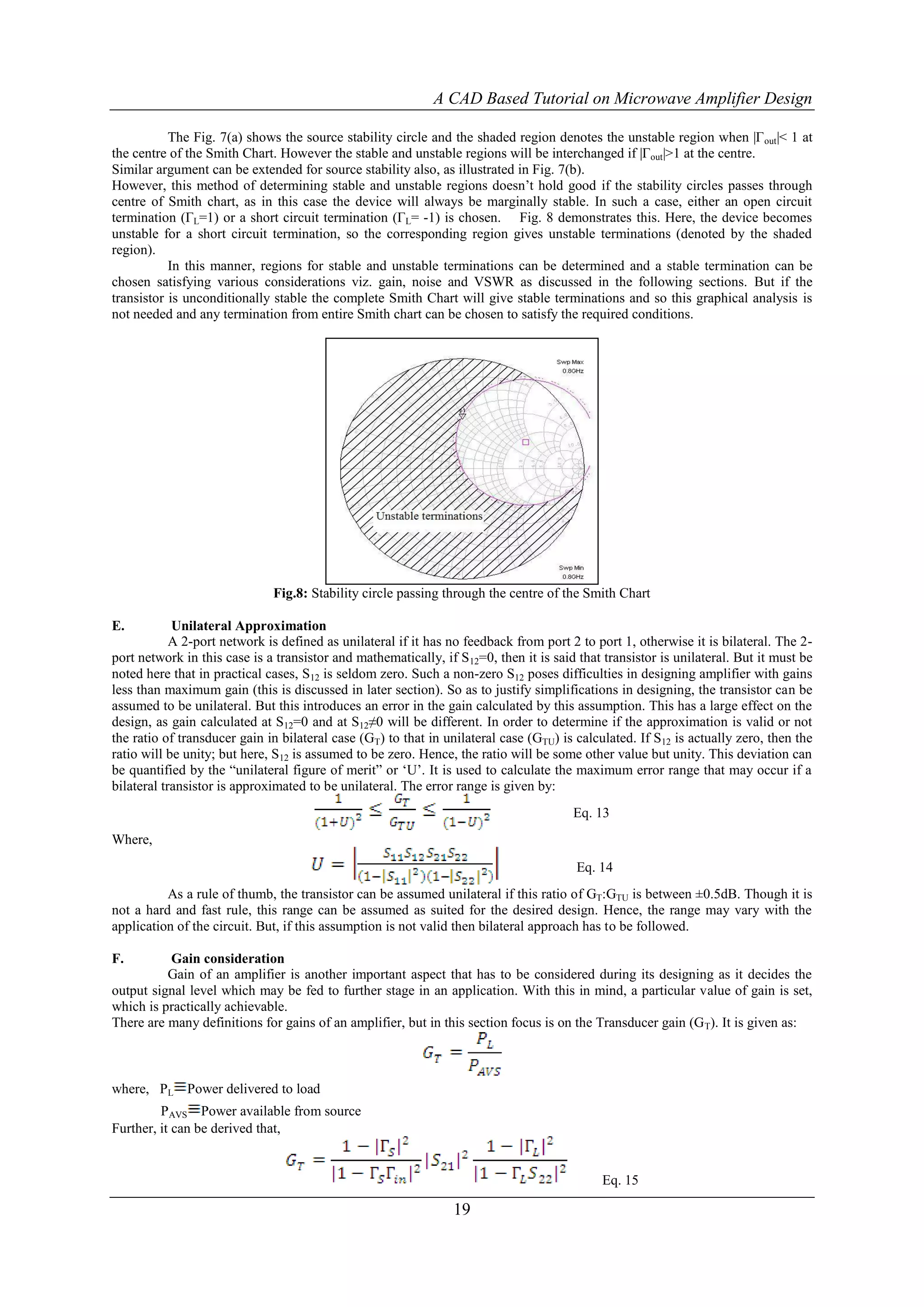 A CAD Based Tutorial on Microwave Amplifier Design

           The Fig. 7(a) shows the source stability circle and the shaded region denotes the unstable region when |Γ out|< 1 at
the centre of the Smith Chart. However the stable and unstable regions will be interchanged if |Γout|>1 at the centre.
Similar argument can be extended for source stability also, as illustrated in Fig. 7(b).
However, this method of determining stable and unstable regions doesn‟t hold good if the stability circles passes through
centre of Smith chart, as in this case the device will always be marginally stable. In such a case, either an open circuit
termination (ΓL=1) or a short circuit termination (ΓL= -1) is chosen. Fig. 8 demonstrates this. Here, the device becomes
unstable for a short circuit termination, so the corresponding region gives unstable terminations (denoted by the shaded
region).
           In this manner, regions for stable and unstable terminations can be determined and a stable termination can be
chosen satisfying various considerations viz. gain, noise and VSWR as discussed in the following sections. But if the
transistor is unconditionally stable the complete Smith Chart will give stable terminations and so this graphical analysis is
not needed and any termination from entire Smith chart can be chosen to satisfy the required conditions.




                              Fig.8: Stability circle passing through the centre of the Smith Chart

E.          Unilateral Approximation
            A 2-port network is defined as unilateral if it has no feedback from port 2 to port 1, otherwise it is bilateral. The 2-
port network in this case is a transistor and mathematically, if S 12=0, then it is said that transistor is unilateral. But it must be
noted here that in practical cases, S12 is seldom zero. Such a non-zero S12 poses difficulties in designing amplifier with gains
less than maximum gain (this is discussed in later section). So as to justify simplifications in designing, the transistor can be
assumed to be unilateral. But this introduces an error in the gain calculated by this assumption. This has a large effect on the
design, as gain calculated at S12=0 and at S12≠0 will be different. In order to determine if the approximation is valid or not
the ratio of transducer gain in bilateral case (GT) to that in unilateral case (GTU) is calculated. If S12 is actually zero, then the
ratio will be unity; but here, S12 is assumed to be zero. Hence, the ratio will be some other value but unity. This deviation can
be quantified by the “unilateral figure of merit” or „U‟. It is used to calculate the maximum error range that may occur if a
bilateral transistor is approximated to be unilateral. The error range is given by:
                                                                                        Eq. 13
Where,
                                                                                        Eq. 14
          As a rule of thumb, the transistor can be assumed unilateral if this ratio of GT:GTU is between ±0.5dB. Though it is
not a hard and fast rule, this range can be assumed as suited for the desired design. Hence, the range may vary with the
application of the circuit. But, if this assumption is not valid then bilateral approach has to be followed.

F.        Gain consideration
          Gain of an amplifier is another important aspect that has to be considered during its designing as it decides the
output signal level which may be fed to further stage in an application. With this in mind, a particular value of gain is set,
which is practically achievable.
There are many definitions for gains of an amplifier, but in this section focus is on the Transducer gain (G T). It is given as:



where, PL Power delivered to load
         PAVS Power available from source
Further, it can be derived that,


                                                                                             Eq. 15

                                                                 19
 