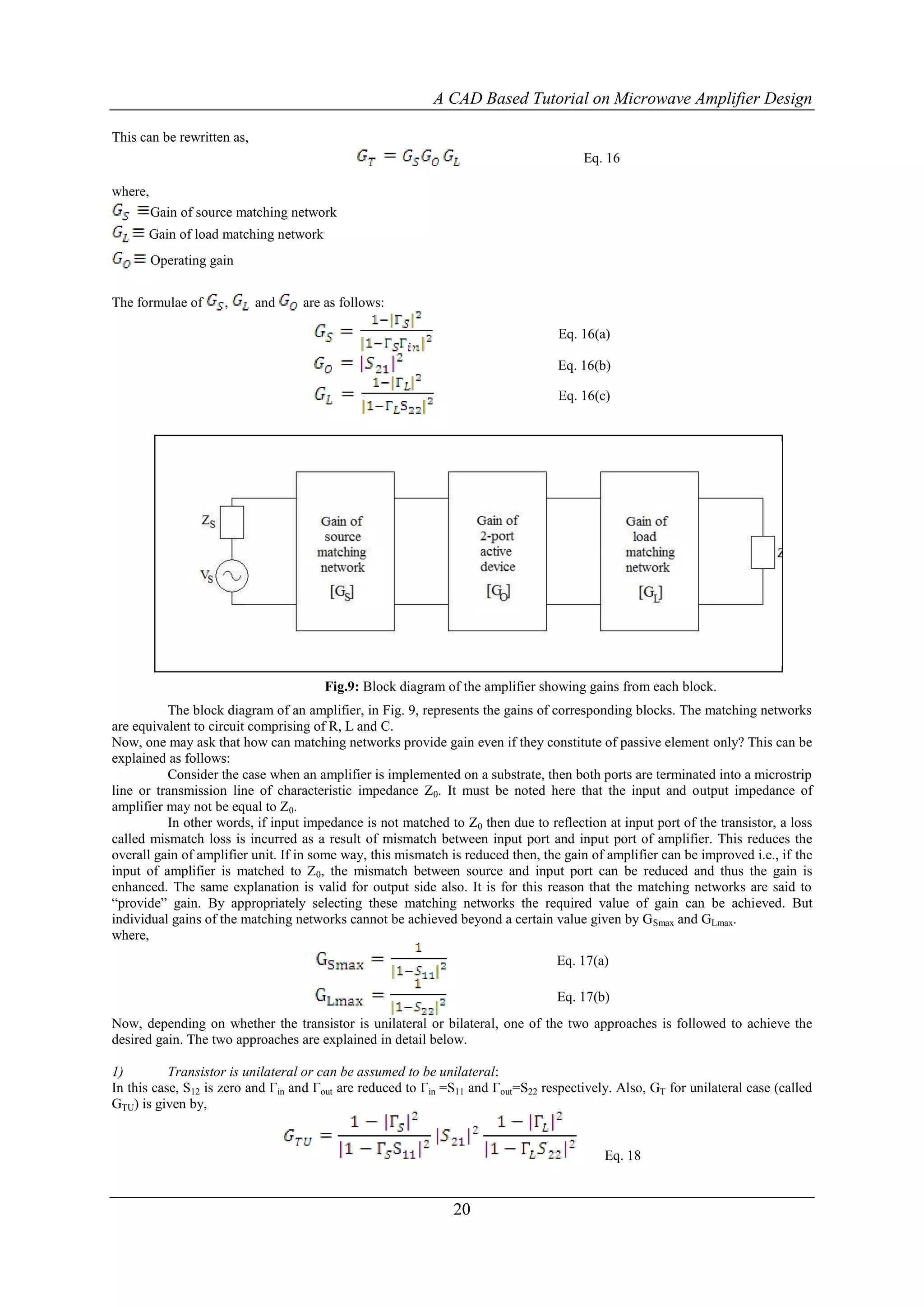 A CAD Based Tutorial on Microwave Amplifier Design

This can be rewritten as,
                                                                                       Eq. 16

where,
         Gain of source matching network
      Gain of load matching network
         Operating gain


The formulae of      ,      and    are as follows:

                                                                                  Eq. 16(a)

                                                                                  Eq. 16(b)

                                                                                  Eq. 16(c)




                                       Fig.9: Block diagram of the amplifier showing gains from each block.
          The block diagram of an amplifier, in Fig. 9, represents the gains of corresponding blocks. The matching networks
are equivalent to circuit comprising of R, L and C.
Now, one may ask that how can matching networks provide gain even if they constitute of passive element only? This can be
explained as follows:
          Consider the case when an amplifier is implemented on a substrate, then both ports are terminated into a microstrip
line or transmission line of characteristic impedance Z0. It must be noted here that the input and output impedance of
amplifier may not be equal to Z0.
          In other words, if input impedance is not matched to Z0 then due to reflection at input port of the transistor, a loss
called mismatch loss is incurred as a result of mismatch between input port and input port of amplifier. This reduces the
overall gain of amplifier unit. If in some way, this mismatch is reduced then, the gain of amplifier can be improved i.e., if the
input of amplifier is matched to Z0, the mismatch between source and input port can be reduced and thus the gain is
enhanced. The same explanation is valid for output side also. It is for this reason that the matching networks are said to
“provide” gain. By appropriately selecting these matching networks the required value of gain can be achieved. But
individual gains of the matching networks cannot be achieved beyond a certain value given by GSmax and GLmax.
where,
                                                                                  Eq. 17(a)

                                                                                  Eq. 17(b)
Now, depending on whether the transistor is unilateral or bilateral, one of the two approaches is followed to achieve the
desired gain. The two approaches are explained in detail below.

1)         Transistor is unilateral or can be assumed to be unilateral:
In this case, S12 is zero and Γin and Γout are reduced to Γin =S11 and Γout=S22 respectively. Also, GT for unilateral case (called
GTU) is given by,


                                                                                           Eq. 18


                                                               20
 