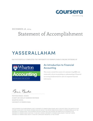 coursera.org
Statement of Accomplishment
DECEMBER 08, 2014
YASSERALLAHAM
HAS SUCCESSFULLY COMPLETED THE UNIVERSITY OF PENNSYLVANIA'S ONLINE OFFERING OF
An Introduction to Financial
Accounting
This course covered the content of a semester-long MBA core
course with a focus on providing an understanding of financial
accounting fundamentals for users of corporate financial
information.
PROFESSOR BRIAN J. BUSHEE
GILBERT AND SHELLEY HARRISON PROFESSOR
WHARTON SCHOOL
UNIVERSITY OF PENNSYLVANIA
THIS STATEMENT OF ACCOMPLISHMENT IS NOT A UNIVERSITY OF PENNSYLVANIA DEGREE; AND IT DOES NOT VERIFY THE IDENTITY OF THE
STUDENT; PLEASE NOTE: THIS ONLINE OFFERING DOES NOT REFLECT THE ENTIRE CURRICULUM OFFERED TO STUDENTS ENROLLED AT THE
UNIVERSITY OF PENNSYLVANIA. THIS STATEMENT DOES NOT AFFIRM THAT THIS STUDENT WAS ENROLLED AS A STUDENT AT THE
UNIVERSITY OF PENNSYLVANIA IN ANY WAY. IT DOES NOT CONFER A UNIVERSITY OF PENNSYLVANIA GRADE; IT DOES NOT CONFER
UNIVERSITY OF PENNSYLVANIA CREDIT; IT DOES NOT CONFER ANY CREDENTIAL TO THE STUDENT.
 