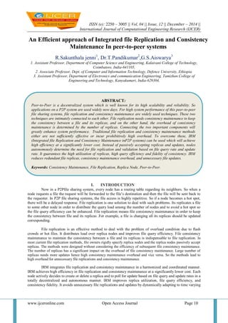 ISSN (e): 2250 – 3005 || Vol, 04 || Issue, 12 || December – 2014 ||
International Journal of Computational Engineering Research (IJCER)
www.ijceronline.com Open Access Journal Page 10
An Efficient approach of Integrated file Replication and Consistency
Maintenance In peer-to-peer systems
R.Sakunthala jenni1
, Dr.T.Pandikumar2
,G.S.Aiswarya3
1. Assistant Professor, Department of Computer Science and Engineering, Kalaivani College of Technology,
Coimbatore, India-641105,
2. Associate Professor, Dept. of Computer and Information Technology, Defence University, Ethiopia.
3. Assistant Professor, Department of Electronics and communication Engineering, Tamizhan College of
Engineering and Technology, Kanyakumari, India-629304,
I. INTRODUCTION
Now in a P2Pfile sharing system, every node has a routing table regarding its neighbors. So when a
node requests a file the request will be forwarded to the file’s destination and then the file will be sent back to
the requester. In P2P file sharing systems, the file access is highly repetitive. So if a node becomes a hot spot,
there will be a delayed response. File replication is one solution to deal with such problems. Its replicates a file
to some other node in order to distribute the query load among the number of nodes and to avoid a hot spot so
the file query efficiency can be enhanced. File replication means file consistency maintenance in order to keep
the consistency between file and its replicas .For example, a file is changing all its replicas should be updated
corresponding.
File replication is an effective method to deal with the problem of overload condition due to flash
crowds or hot files. It distributes load over replica nodes and improves file query efficiency. File consistency
maintenance to maintain the consistency between a file and its replicas is indispensable to file replication. In
most current file replication methods, file owners rigidly specify replica nodes and the replica nodes passively accept
replicas. The methods were designed without considering the efficiency of subsequent file consistency maintenance.
The number of replicas has a significant impact on the overhead of file consistency maintenance. Large number of
replicas needs more updates hence high consistency maintenance overhead and vice versa. So the methods lead to
high overhead for unnecessary file replications and consistency maintenance.
IRM integrates file replication and consistency maintenance in a harmonized and coordinated manner.
IRM achieves high efficiency in file replication and consistency maintenance at a significantly lower cost. Each
node actively decides to create or delete a replica and to poll for update based on file query and update rates in a
totally decentralized and autonomous manner. IRM improves replica utilization, file query efficiency, and
consistency fidelity. It avoids unnecessary file replications and updates by dynamically adapting to time varying
ABSTRACT:
Peer-to-Peer is a decentralized system which is well known for its high scalability and reliability. So
applications on a P2P system are used widely now days. For high system performance of this peer-to-peer
file sharing systems, file replication and consistency maintenance are widely used techniques. These two
techniques are intimately connected to each other. File replication needs consistency maintenance to keep
the consistency between a file and its replicas, and on the other hand, the overhead of consistency
maintenance is determined by the number of replicas. Connecting the two important components will
greatly enhance system performance. Traditional file replication and consistency maintenance methods
either are not sufficiently effective or incur prohibitively high overhead. To overcome these, IRM
(Integrated file Replication and Consistency Maintenance inP2P systems) can be used which will achieve
high efficiency at a significantly lower cost. Instead of passively accepting replicas and updates, nodes
autonomously determine the need for file replication and validation based on file query rate and update
rate. It guarantees the high utilization of replicas, high query efficiency and fidelity of consistency. IRM
reduces redundant file replicas, consistency maintenance overhead, and unnecessary file updates.
Keywords: Consistency Maintenance, File Replication, Replica Node, Peer-to-Peer.
 