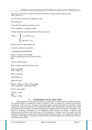 An Efficient approach Of Integrated File Replication And Consistency Maintenance In…
www.ijceronline.com Open Access Journal Page 13
The value is increased by an additive amount if the file doesn’t change between successive polls
TTR = TTRold + α
The TTR value is reduced by a multiplicative facto
TTR =TTRold / β
Values that fall outside these bounds are set to
TTR = max(TTRmin, min(TTRmax,TTR))
TTRpoll should be calculated based on the following formula:
TTRpoll = { Tquery TTR ≤ Tquery,
{ TTR TTR > Tquery
Pseudo-code for the IRM adaptive file
consistency maintenance algorithm
==operation at time instant Tpoll
if there is a query for the file then
include a polling request into the query for file f
else
send out a polling request
if get a validation reply from file owner then
{
if file is valid then
TTR = TTRold + α
if file is stale then{
TTR =TTRold / β
update file replica
}
if TTR > TTRmax or TTR < TTRmin then
TTR = max(TTRmin, min(TTRmax,TTR))
if TTR ≤ Tquery then
TTRpoll = Tquery
else
TTRpoll = TTRg
V. COMPARISON STUDY ABOUT IRM
IRM integrates file replication and consistency maintenance in a harmonized and coordinated manner.
File replication helps to minimize the number of replicas in order to minimize the overhead of consistency
maintenance. At the same time, consistency maintenance helps to guarantee the fidelity of consistency among
replicas in file replication dynamism. This principle helps IRM achieve high efficiency and effectiveness in both
file replication and consistency maintenance.The Impact of File Replication on Consistency Maintenance. The
Impact of consistency Maintenance on File Replication. IRM minimizes the number of replicas while
maintaining high efficiency and effectiveness of file replication. It produces much less replicas than the
traditional file replication methods while still keeping high utilization of replicas. This significantly reduces the
overhead of replica update in consistency maintenance phase, and hence enhances the scalability and efficiency
of P2P file sharing systems.
 