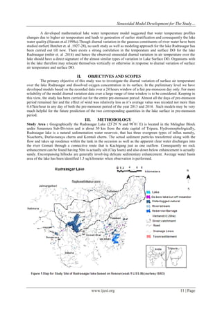 Sinusoidal Model Development for The Study…
www.ijesi.org 11 | Page
A developed mathematical lake water temperature model suggested that water temperature profiles
changes due to higher air temperature and leads to generation of earlier stratification and consequently the lake
water quality.(Hassan et.al.1998a).Though diurnal variation in the gaseous constituents of river water have been
studied earlier( Butcher et. al .1927-28), no such study as well as modeling approach for the lake Rudrasagar has
been carried out till now. There exists a strong correlation in the temperature and surface DO for the lake
Rudrasagar (mihir et. al .2014) and hence the observed sinusoidal diurnal variation in air temperature over the
lake should have a direct signature of the almost similar types of variation in Lake Surface DO. Organisms with
in the lake therefore may relocate themselves vertically or otherwise in response to diurnal variation of surface
air temperature and surface DO.
II. OBJECTIVES AND SCOPES
The primary objective of this study was to investigate the diurnal variation of surface air temperature
over the lake Rudrasagar and dissolved oxygen concentration in its surface. In the preliminary level we have
developed models based on the recorded data over a 24 hours window of a fair pre-monsoon day only. For more
reliability of the model diurnal variation data over a large range of time window is to be considered. Keeping in
this view, the study has been carried out for the entire pre-monsoon period. Almost all the days of pre-monsoon
period remained fair and the effect of wind was relatively less as it‟s average value was recoded not more than
0.67km/hour in any day of both the pre-monsoon period of the year 2013 and 2014. Such models may be very
much helpful for the future prediction of the two corresponding quantities in the lake surface in pre-monsoon
period.
III. METHODOLOGY
Study Area : Geographically the Rudrasagar Lake (23°
29‟
N and 90°
01‟
E) is located in the Melaghar Block
under Sonamura Sub-Division and is about 50 km from the state capital of Tripura. Hydromorphologically,
Rudrasagar lake is a natural sedimentation water reservoir, that has three evergreen types of influx namely,
Noacherra, Durlavnaraya cherra and Kemtali cherra. The actual sediment particles transferred along with the
flow and takes up residence within the tank in the occasion as well as the apparent clear water discharges into
the river Gomati through a connective route that is Kachigang just as one outflow. Consequently no rock
enhancement can be found having 50m is actually silt (Clay loam) and also down below enhancement is actually
sandy. Encompassing hillocks are generally involving delicate sedimentary enhancement. Average water basin
area of the lake has been identified 1.5 sq kilometer when observation is performed.
 