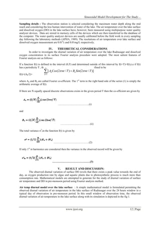 Sinusoidal Model Development for The Study…
www.ijesi.org 12 | Page
Sampling details : The observation station is selected considering the maximum water depth along the mid
reach and considering the less human intervention of water of the lake. The air temperature over the lake surface
and dissolved oxygen (DO) in the lake surface have, however, been measured using multipurpose water quality
analyzer devices. Data are stored in memory cells of the devices which are then transferred to the database of
the computer. The water quality analyzer devices are usually calibrated before the field work in every sampling
day following the laboratory methods (APHA, 1989). The resolutions of air temperature over lake surface and
dissolved oxygen measurement are 0.010
c and 0.01mg/L respectively.
IV. THEORETICAL CONSIDERATIONS
In order to investigate the diurnal variation of air temperature over the lake Rudrasagar and dissolved
oxygen concentration in its surface Fourier analysis procedure were adopted. The most salient features of
Fourier analysis are as follows:
If a function f(t) is defined in the interval (0,T) and determined outside of this interval by f(t+T)=f(t),i.e if f(t)
has a periodicity T , then the Fourier series corresponding to f(t) is defined to be
f(t)=(A0/2)+
where An and Bn are called Fourier co-efficient. The 1st
term in the right hand side of the series (1) is simply the
arithmetic average of f(t).
If there are N equally spaced discrete observations exists in the given period T then the co-efficient are given by
……………………………..(i)
and
……………………………(ii)
The total variance σ2
,in the function f(t) is given by
………………………………….(2)
If only 1st
m harmonics are considered then the variance in the observed record will be given by
……………………………………(3)
V. RESULT AND DISCUSSION:
The observed diurnal variation of surface DO revels that there exists a peak value towards the end of
day, as oxygen production rate by algae and aquatic plants due to photosynthetic process is much more than
consumption rate. Mathematical models are attempted to generate for the study of diurnal variation of surface
air temperature and DO in pre-monsoon period using Fourier analysis method.
Air temp diurnal model over the lake surface : A simple mathematical model is formulated permitting the
observed diurnal variation of air temperature in the lake surface of Rudrasagar over the 24 hours window in a
typical day of observation in pre-monsoon period. In this small window of observation time, the observed
diurnal variation of air temperature in the lake surface along with its simulation is depicted in the fig 1.
1
[ (2 / ) (2 / )]n
n
nA BCos nt T Sin nt T 



 