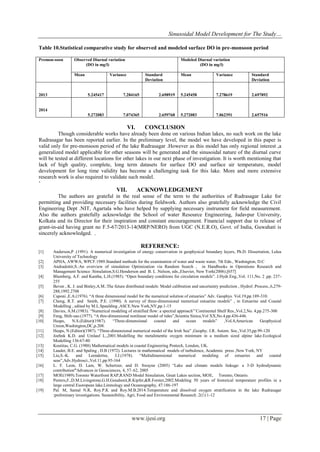 Sinusoidal Model Development for The Study…
www.ijesi.org 17 | Page
Table 10.Statistical comparative study for observed and modeled surface DO in pre-monsoon period
Premon-soon Observed Diurnal variation
(DO in mg/l)
Modeled Diurnal variation
(DO in mg/l)
Mean Variance Standard
Deviation
Mean Variance Standard
Deviation
2013 5.245417 7.284165 2.698919 5.245458 7.278619 2.697892
2014
5.272083 7.074365 2.659768 5.272083 7.062391 2.657516
VI. CONCLUSION
Though considerable works have already been done on various Indian lakes, no such work on the lake
Rudrasagar has been reported earlier. In the preliminary level, the model we have developed in this paper is
valid only for pre-monsoon period of the lake Rudrasagar .However as this model has only regional interest ,a
generalized model applicable for other seasons will be generated and the sinusoidal nature of the diurnal curve
will be tested at different locations for other lakes in our next phase of investigation. It is worth mentioning that
lack of high quality, complete, long term datasets for surface DO and surface air temperature, model
development for long time validity has become a challenging task for this lake. More and more extensive
research work is also required to validate such model.
„
VII. ACKNOWLEDGEMENT
The authors are grateful in the real sense of the term to the authorities of Rudrasagar Lake for
permitting and providing necessary facilities during fieldwork. Authors also gratefully acknowledge the Civil
Engineering Dept .NIT, Agartala who have helped by supplying necessary instrument for field measurement.
Also the authors gratefully acknowledge the School of water Resource Engineering, Jadavpur University,
Kolkata and its Director for their inspiration and constant encouragement. Financial support due to release of
grant-in-aid having grant no F.5-67/2013-14(MRP/NERO) from UGC (N.E.R.O), Govt. of India, Guwahati is
sincerely acknowledged. .
REFERENCE:
[1] Anderson,P .(1991). A numerical investigation of energy conservation in geophysical boundary layers, Ph.D. Dissertation, Lulea
University of Technology
[2] APHA, AWWA, WPCF.1989.Standard methods for the examination of water and waste water, 7th Edn., Washington, D.C
[3] Andradottir,S.:An overview of simulation Optimization via Random Search , in Handbooks in Operations Research and
Management Science :Simulation,S.G.Henderson and B. L .Nelson, eds.,Elsevier, New York(2006).[657]
[4] Blumberg, A.F. and Kantha, L.H.(1985). “Open boundary conditions for circulation models”. J.Hydr.Eng.,Vol. 111,No. 2 ,pp. 237-
255
[5] Beven , K. J. and Binley,A.M.:The future distributed models: Model calibration and uncertainty prediction , Hydrol .Process.,6,279-
288,1992.2708
[6] Caponi ,E.A.(1976). “A three dimensional model for the numerical solution of estuaries” Adv. Geophys. Vol.19,pp.189-310.
[7] Cheng, R.T. and Smith, P.E. (1990). A survey of three-dimensional numerical estuarine models” , in Estuarine and Coastal
Modelling , edited by M.L.Spaulding ,ASCE.New York,NY,pp.1-15
[8] Davies, A.M.(1983). “Numerical modeling of stratified flow: a spectral approach”‟Continental Shelf Res.,Vol.2,No. 4,pp.275-300
[9] Feng, Shih-zao.(1977). “A thre-dimensional nonlinear model of tides”,Scientia Sinica,Vol XX,No.4,pp.436-446.
[10] Heaps, N.S.(Editor)(1987). “Three-dimensional coastal and ocean models” ,Vol.4,American Geophysical
Union,Washington,DC,p.208.
[11] Heaps, N.(Editor)(1987). “Three-dimensional numerical model of the Irish Sea” ,Geophy. J.R. Astorn. Soc.,Vol.35,pp.99-120
[12] Joehnk K.D. and Umlauf L.,2001.Modelling the metalimentic oxygen minimum in a medium sized alpine lake.Ecological
Modelling 136:67-80
[13] Koutitas, C.G. (1988) Mathematical models in coastal Engineering Pentech, London, UK.
[14] Lauder, B.E. and Spaling , D.B (1972). Lectures in mathematical models of turbulence, Academic press ,New York, NY
[15] Liu,S.-K. and Leendertse, J.J.(1978). “Multidimensional numerical modeling of estuaries and coastal
seas”,Adv.Hydrosci.,Vol.11,pp.95-164
[16] L. F. Leon, D. Lam, W. Schertzer, and D. Swayne (2005) “Lake and climate models linkage: a 3-D hydrodynamic
contribution”Advances in Geosciences, 4, 57–62, 2005
[17] MOE(1989).Toronto Waterfront RAP,RAND Model Simulation, Great Lakes section, MOE, Torento, Ontario.
[18] Peeters,F.,D.M.Livingstone,G.H.Goudsmit,R.Kipfer,&R.Forster,2002.Modeling 50 years of historical temperature profiles in a
large central Euoropean lake.Limnology and Oceanography, 47:186-197
[19] Pal. M, Samal N.R, Roy.P.K and Roy.M.B.2014.Temperature and dissolved oxygen stratification in the lake Rudrasagar
:preliminary investigations. Sustainibility, Agri, Food and Environmental Research .2(1):1-12
 