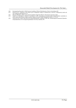 Sinusoidal Model Development for The Study…
www.ijesi.org 18 | Page
[20] Ramming,H.and Kowalik,Z.(1980).Numerical modeling of Marine Hydrodynamics ,Elsevier,Amsterdam,p.368
[21] Ryan,P.J.(1971). “Prediction of the annual cycle of temperature change in stratified lake or reservoir”, Mathematical model and
user‟s Mannual ,MIT Report,No.137
[22] Shen,H.(1988).Basic studies on the numerical methods of lake flows,Master‟s Thesis,Kyoto University, Japan
[23] Samal N. R., Mazumdar A., Johnk K. D. and Peeters F. 2009. Assessment of ecosystem health of tropical shallow waterbodies in
eastern India using turbulence model. Journal of Aquatic Ecosytems Health Management Society 12: 215–225.
[24] Tsanis,I.K.,Wu,J.,Valeo,C.and BOYLE,S.(1994a).Hydrodynamic modeling of little lake ,Peterborough,Environmental Hydraulics
Group,Department of Civil Engineering,McMaster University, Hamilton, ON.
 