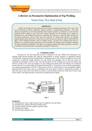 International Journal of Computational Engineering Research||Vol, 04||Issue, 1||

A Review on Parametric Optimization of Tig Welding
1

Naitik S Patel, 2Prof. Rahul B Patel
ABSTRACT:

Quality and productivity play important role in today’s manufacturing market. Now a day’s due
to very stiff and cut throat competitive market condition in manufacturing industries . The main
objective of industries reveal with producing better quality product at minimum cost and increase
productivity.TIG welding is most vital and common operation use for joining of two similar or
dissimilar part with heating the material or applying the pressure or using the filler material for
increasing productivity with less time and cost constrain. To obtain main objective of company
regards quality and productivity. In the present research project an attempt is made to understand the
effect of TIG welding parameters such as welding current , gas flow rate ,welding speed ,that are
influences on responsive output parameters such as hardness of welding, tensile strength of welding,
by using optimization philosophy. The effort to investigate optimal machining parameters and their
contribution on producing better weld quality and higher Productivity.
.

I. INTRODUCTION
Electrical arc was first described by davy in England in the year 1809,but the beginning of arc
welding could become possible only with the improvements in electric dynamos or generators between
1877and 1880. Auguste de meritens established arc welding process in 1881 which was applied to join certain
components of electrical storage batteries. Arc and molten pool shielding with an inert gas (co2) was
advantage by Alexander in USA in year 1928 and the patent for TIG welding was received by Hobart and
Devers in 1930 in USA. First gas tungsten arc spot welding torch based upon TIG welding was introduced
around 1946.TIG is an abbreviation for tungsten-inert-gas(fig-1). The process is also termed as gas-tungstenarc welding and designated as GTAW. In this process, an arc is struck between a non-consumable tungsten
electrode and the base metal. The arc is shielding by the inert argon or helium or argon-helium mixture. A
filler wire may or may not be Used. When it is used, it is fed externally into the arc in the form of rod or strip
by the welder. The welder also has to control the arc length and travel speed.

Fig: 1
Equipment:
[1] Welding power source, high frequency unit, dc suppressor unit and cables.
[2] Welding torch, tungsten electrode and filler metals.
[3] Inert gas cylinder, pressure regulator and flow meter.
[4] Cooling water supply.
[5] Water and gas solenoid valves.

||Issn 2250-3005 ||

||January||2014||

Page 27

 