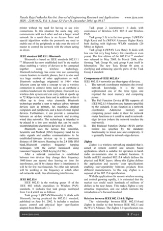 Pasala Raja Prakasha Rao Int. Journal of Engineering Research and Applications www.ijera.com
ISSN : 2248-9622, Vol. 4, Issue 12( Part 5), December 2014, pp.09-17
www.ijera.com 11 | P a g e
printer without the need for having to use wire
connections. In this situation the users may only
communicate with each other and not a larger wired
network. As a result there is no Access Point and
special algorithms within the protocols are used to
enable one of the peripherals to take over the role of
master to control the network with the others acting
as slaves.
IEEE standard 802.15.1: Bluetooth
Bluetooth is based on IEEE standards 802.15.1
[3]
. Bluetooth has now established itself in the market
place enabling a variety of devices to be connected
together using wireless technology.
Bluetooth technology has come into use connecting
remote headsets to mobile phones, but it is also used
in a huge number of other applications as well.
Bluetooth technology originated in 1994 when
Ericsson came up with a concept to use a wireless
connection to connect items such as an earphone a
cordless headset and the mobile phone. Bluetooth is a
wireless data system and can carry data at speeds up
to 721Kbps in its basic form and in addition to this it
offers up to three voice channels. Bluetooth
technology enables a user to replace cables between
devices such as printers, fax machines, desktop
computers and peripherals, and a host of other digital
devices. Furthermore, it can provide a connection
between an ad-hoc wireless network and existing
wired data networks. The technology is intended to
be placed in a low cost module that can be easily
incorporated into electronics devices of all sorts.
Bluetooth uses the license free Industrial,
Scientific and Medical (ISM) frequency band for its
radio signals and enables communications to be
established between devices up to a maximum
distance of 100 meters. Running in the 2.4 GHz ISM
band, Bluetooth employs frequency hopping
techniques with the carrier modulated using
Gaussian Frequency Shift Keying (GFSK).
After a network connection is established
between two devices they change their frequency
1600 times per second thus leaving no time for
interference, and if by chance there is interference it
will be for few microseconds. No other sub network
will be working at the frequency at which other
sub networks work, thus eliminating interference.
IEEE 802.15.4
IEEE 802.15 is the working group 15 of the
IEEE 802 which specializes in Wireless PAN-
standards. It includes four task groups numbered
from 1 to 4 which are as follows:
Task group 1 (WPAN/Bluetooth): It deals with
Bluetooth, having produced the 802.15.1 standard,
published on June 14, 2002. It includes a medium
access control and physical layer specification
adapted from Bluetooth 1.1.
Task group 2 (coexistence): It deals with
coexistence of Wireless LAN 802.11 and Wireless
PAN.
Task group 3: It is in fact two groups: 3 (WPAN
High Rate) and 3a (WPAN Alternate Higher Rate),
both dealing with high-rate WPAN standards (20
Mbit/s or higher).
Task group 4 (WPAN Low Rate): It deals with
low rate but very long battery life (months or even
years). The first edition of the 802.15.4 [4]
standard
was released in May 2003. In March 2004, after
forming Task Group 4b, task group 4 put itself in
hibernation. The new Task Group 4b aims at
clarifying and enhancing specific parts of the Task
Group 4 standard.
Components of IEEE 802.15.4
IEEE 802.15.4 networks use three types of devices.
i. The network coordinator maintains the overall
network knowledge. It is the most
sophisticated one of the three types and
required the most memory and computing
power.
ii. The Full Function Device (FFD) supports all
IEEE 802.15.4 functions and features specified
by the standard. It can function as a network
coordinator. Additional memory and
computing power make it ideal for network
router functions or it could be used in network-
edge devices (where the network touches the
real world).
iii. The Reduced Function Device (RFD) carries
limited (as specified by the standard)
functionality to lower cost and complexity. It
is generally found in network-edge devices.
Zigbee
Zigbee is a wireless networking standard that is
aimed at remote control and sensors based
applications which is suitable for operation in harsh
radio environments also in isolated locations. It
builds on IEEE standard 802.15.4 which defines the
physical and MAC layers. Above this Zigbee defines
the application and security layer specifications
enabling inter-operability between products from
different manufacturers. In this way Zigbee is a
superset of the 802.15.4 specification.
With the applications for remote wireless sensing
and control growing rapidly, it is estimated that the
market size could reach hundreds of millions of
dollars in the near future. This makes Zigbee a very
attractive proposition, and one which warrants the
introduction of a focused standard.
Relation between IEEE 802.15.4 & Zigbee
The relationship between IEEE 802.15.4 and
Zigbee is similar to that between IEEE 802.11 and
the Wi-Fi Alliance. The Zigbee 1.0 specification was
 