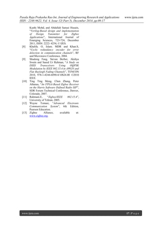 Pasala Raja Prakasha Rao Int. Journal of Engineering Research and Applications www.ijera.com
ISSN : 2248-9622, Vol. 4, Issue 12( Part 5), December 2014, pp.09-17
www.ijera.com 17 | P a g e
Kunhi Mohd, and Abdullah Sanusi Husain,
“Verilog-Based design and implementation
of Design Tansmitter for Zigbee
Applications”, International Journal of
Emerging Sciences, 723-724, December
2011, ISSN: 2222- 4254, © IJES.
[8] Khalifa. O, Islam. MDR and Khan.S,
“Cyclic redundancy encoder for error
detection in communication channels”, RF
and Microwave Conference, 2004.
[9] Shudong Fang, Stevan Berber, Akshya
Swain and Saeed Ur Rehman, “A Study on
DSSS Transceivers Using OQPSK
Modulation by IEEE 802.15.4 in AWGN and
Flat Rayleigh Fading Channels”, TENCON
2010, 978-1-4244-6890-4/10$26.00 ©2010
IEEE.
[10] Ting Ting Meng, Chen Zhang, Peter
Athanas, “An FPGA-Based Zigbee Receiver
on the Harris Software Defined Radio SIP”,
SDR Forum Technical Conference, Denver,
Colorado, 2007.
[11] Rahmani.E, “Zigbee/IEEE 802.15.4”,
University of Tehran, 2005.
[12] Wayne Tomasi, “Advanced Electronic
Communication System”, 6th Edition,
Pearson Education.
[13] Zigbee Alliance, available at:
www.zigbee.org.
 