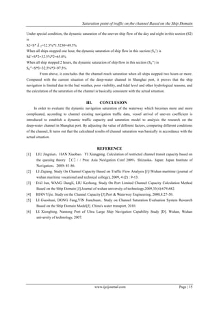 Saturation point of traffic on the channel Based on the Ship Domain
www.ijeijournal.com Page | 15
Under special condition, the dynamic saturation of the uneven ship flow of the day and night in this section (S2)
is
S2=S*  2=32.5%*1.5230=49.5%
When all ships stopped one hour, the dynamic saturation of ship flow in this section (Sd’) is
Sd’=S*2=32.5%*2=65.0%
When all ship stopped 2 hours, the dynamic saturation of ship flow in this section (Sd’’) is
Sd’’=S*3=32.5%*3=97.5%
From above, it concludes that the channel reach saturation when all ships stopped two hours or more.
Compared with the current situation of the deep-water channel in Shanghai port, it proves that the ship
navigation is limited due to the bad weather, poor visibility, and tidal level and other hydrological reasons, and
the calculation of the saturation of the channel is basically consistent with the actual situation.
III. CONCLUSION
In order to evaluate the dynamic navigation saturation of the waterway which becomes more and more
complicated, according to channel existing navigation traffic data, vessel arrival of uneven coefficient is
introduced to establish a dynamic traffic capacity and saturation model to analysis the research on the
deep-water channel in Shanghai port. By adjusting the value of different factors, comparing different conditions
of the channel, It turns out that the calculated results of channel saturation was basically in accordance with the
actual situation.
REFERENCE
[1] LIU Jingxian，HAN Xiaobao，YI Xiangping. Calculation of restricted channel transit capacity based on
the queuing theory ［C］/ / Proc Asia Navigation Conf 2009，Shizuoka，Japan: Japan Institute of
Navigation，2009: 81-86.
[2] LI Ziqiang. Study On Channel Capacity Based on Traffic Flow Analysis [J]//Wuhan maritime (journal of
wuhan maritime vocational and technical college), 2009, 4 (2) : 9-13.
[3] DAI Jun, WANG Dangli, LIU Kezhong. Study On Port Limited Channel Capacity Calculation Method
Based on the Ship Domain [J].Journal of wuhan university of technology,2009,33(4):679-682.
[4] BIAN Yijie. Study on the Channel Capacity [J].Port & Waterway Engineering, 2000,8:27-30.
[5] LI Guoshuai, DONG Fang,YIN Jianchuan.. Study on Channel Saturation Evaluation System Research
Based on the Ship Domain Model[J]. China's water transport, 2010.
[6] LI Xiongbing. Nantong Port of Ultra Large Ship Navigation Capability Study [D]. Wuhan, Wuhan
university of technology, 2007.
 