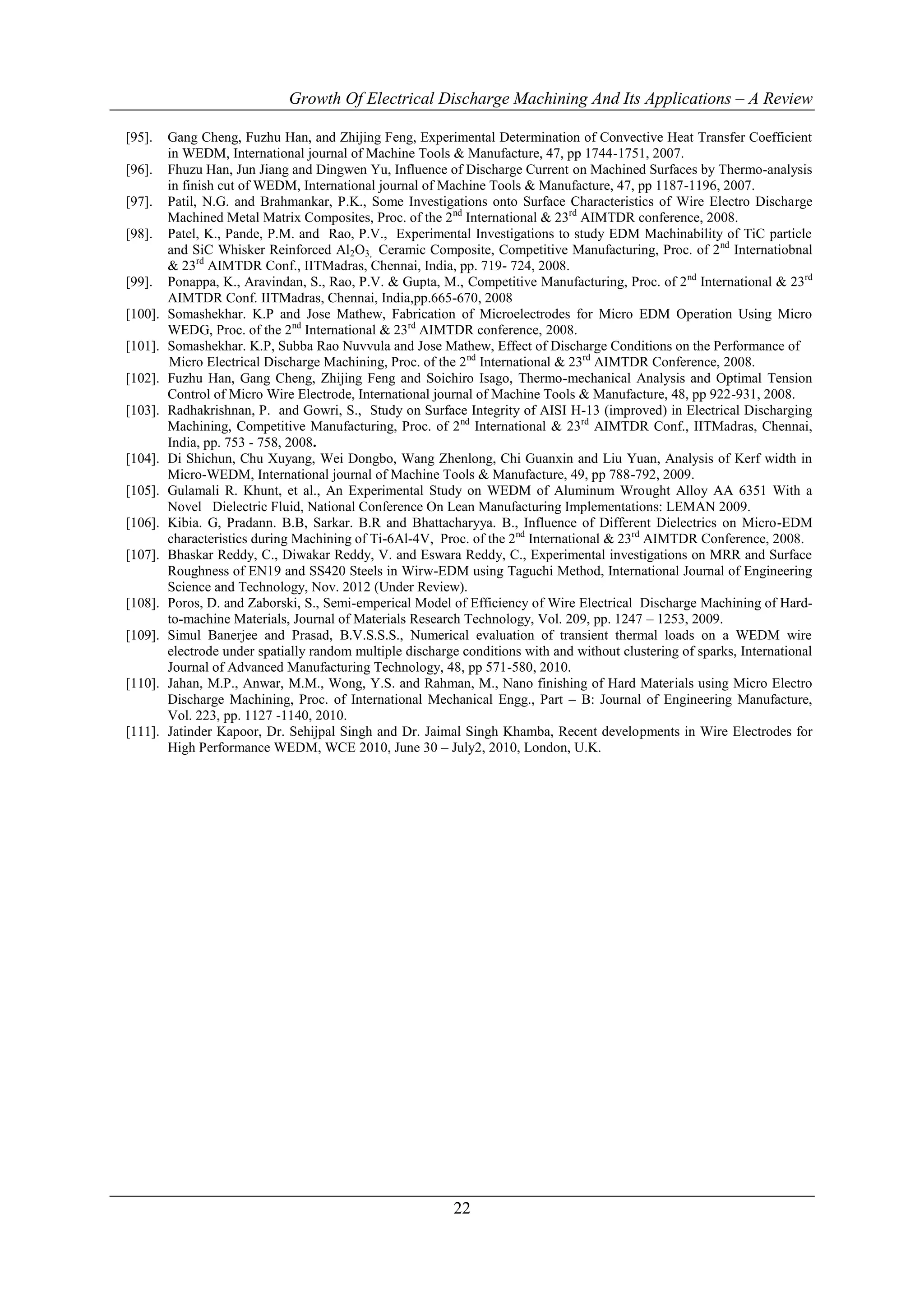 Growth Of Electrical Discharge Machining And Its Applications – A Review

[95].    Gang Cheng, Fuzhu Han, and Zhijing Feng, Experimental Determination of Convective Heat Transfer Coefficient
         in WEDM, International journal of Machine Tools & Manufacture, 47, pp 1744-1751, 2007.
[96].    Fhuzu Han, Jun Jiang and Dingwen Yu, Influence of Discharge Current on Machined Surfaces by Thermo-analysis
         in finish cut of WEDM, International journal of Machine Tools & Manufacture, 47, pp 1187-1196, 2007.
[97].    Patil, N.G. and Brahmankar, P.K., Some Investigations onto Surface Characteristics of Wire Electro Discharge
         Machined Metal Matrix Composites, Proc. of the 2 nd International & 23rd AIMTDR conference, 2008.
[98].    Patel, K., Pande, P.M. and Rao, P.V., Experimental Investigations to study EDM Machinability of TiC particle
         and SiC Whisker Reinforced Al2O3, Ceramic Composite, Competitive Manufacturing, Proc. of 2nd Internatiobnal
         & 23rd AIMTDR Conf., IITMadras, Chennai, India, pp. 719- 724, 2008.
[99].    Ponappa, K., Aravindan, S., Rao, P.V. & Gupta, M., Competitive Manufacturing, Proc. of 2nd International & 23rd
         AIMTDR Conf. IITMadras, Chennai, India,pp.665-670, 2008
[100].   Somashekhar. K.P and Jose Mathew, Fabrication of Microelectrodes for Micro EDM Operation Using Micro
         WEDG, Proc. of the 2nd International & 23rd AIMTDR conference, 2008.
[101].   Somashekhar. K.P, Subba Rao Nuvvula and Jose Mathew, Effect of Discharge Conditions on the Performance of
         Micro Electrical Discharge Machining, Proc. of the 2 nd International & 23rd AIMTDR Conference, 2008.
[102].   Fuzhu Han, Gang Cheng, Zhijing Feng and Soichiro Isago, Thermo-mechanical Analysis and Optimal Tension
         Control of Micro Wire Electrode, International journal of Machine Tools & Manufacture, 48, pp 922-931, 2008.
[103].   Radhakrishnan, P. and Gowri, S., Study on Surface Integrity of AISI H-13 (improved) in Electrical Discharging
         Machining, Competitive Manufacturing, Proc. of 2 nd International & 23rd AIMTDR Conf., IITMadras, Chennai,
         India, pp. 753 - 758, 2008.
[104].   Di Shichun, Chu Xuyang, Wei Dongbo, Wang Zhenlong, Chi Guanxin and Liu Yuan, Analysis of Kerf width in
         Micro-WEDM, International journal of Machine Tools & Manufacture, 49, pp 788-792, 2009.
[105].   Gulamali R. Khunt, et al., An Experimental Study on WEDM of Aluminum Wrought Alloy AA 6351 With a
         Novel Dielectric Fluid, National Conference On Lean Manufacturing Implementations: LEMAN 2009.
[106].   Kibia. G, Pradann. B.B, Sarkar. B.R and Bhattacharyya. B., Influence of Different Dielectrics on Micro-EDM
         characteristics during Machining of Ti-6Al-4V, Proc. of the 2nd International & 23rd AIMTDR Conference, 2008.
[107].   Bhaskar Reddy, C., Diwakar Reddy, V. and Eswara Reddy, C., Experimental investigations on MRR and Surface
         Roughness of EN19 and SS420 Steels in Wirw-EDM using Taguchi Method, International Journal of Engineering
         Science and Technology, Nov. 2012 (Under Review).
[108].   Poros, D. and Zaborski, S., Semi-emperical Model of Efficiency of Wire Electrical Discharge Machining of Hard-
         to-machine Materials, Journal of Materials Research Technology, Vol. 209, pp. 1247 – 1253, 2009.
[109].   Simul Banerjee and Prasad, B.V.S.S.S., Numerical evaluation of transient thermal loads on a WEDM wire
         electrode under spatially random multiple discharge conditions with and without clustering of sparks, International
         Journal of Advanced Manufacturing Technology, 48, pp 571-580, 2010.
[110].   Jahan, M.P., Anwar, M.M., Wong, Y.S. and Rahman, M., Nano finishing of Hard Materials using Micro Electro
         Discharge Machining, Proc. of International Mechanical Engg., Part – B: Journal of Engineering Manufacture,
         Vol. 223, pp. 1127 -1140, 2010.
[111].   Jatinder Kapoor, Dr. Sehijpal Singh and Dr. Jaimal Singh Khamba, Recent developments in Wire Electrodes for
         High Performance WEDM, WCE 2010, June 30 – July2, 2010, London, U.K.




                                                           22
 