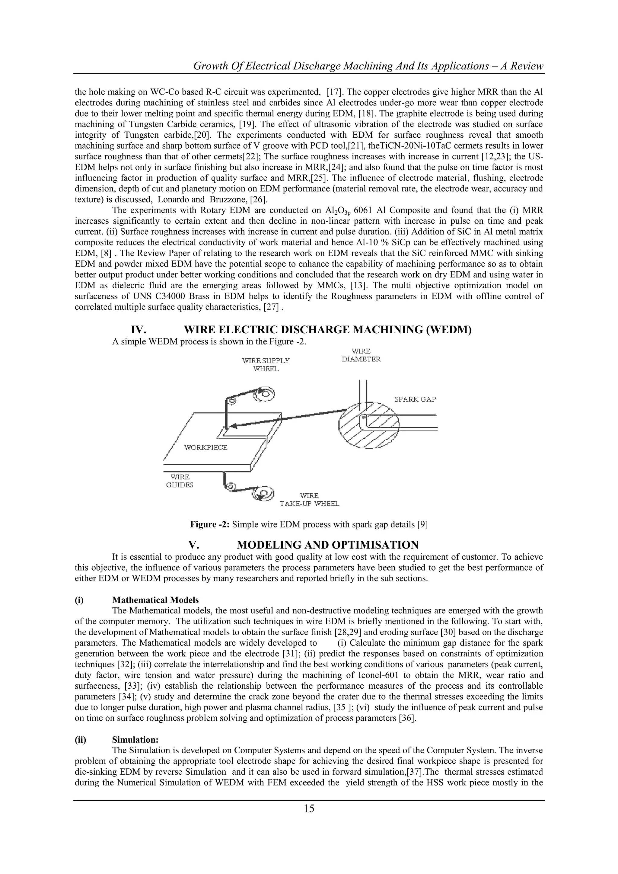 Growth Of Electrical Discharge Machining And Its Applications – A Review

the hole making on WC-Co based R-C circuit was experimented, [17]. The copper electrodes give higher MRR than the Al
electrodes during machining of stainless steel and carbides since Al electrodes under-go more wear than copper electrode
due to their lower melting point and specific thermal energy during EDM, [18]. The graphite electrode is being used during
machining of Tungsten Carbide ceramics, [19]. The effect of ultrasonic vibration of the electrode was studied on surface
integrity of Tungsten carbide,[20]. The experiments conducted with EDM for surface roughness reveal that smooth
machining surface and sharp bottom surface of V groove with PCD tool,[21], theTiCN-20Ni-10TaC cermets results in lower
surface roughness than that of other cermets[22]; The surface roughness increases with increase in current [12,23]; the US-
EDM helps not only in surface finishing but also increase in MRR,[24]; and also found that the pulse on time factor is most
influencing factor in production of quality surface and MRR,[25]. The influence of electrode material, flushing, electrode
dimension, depth of cut and planetary motion on EDM performance (material removal rate, the electrode wear, accuracy and
texture) is discussed, Lonardo and Bruzzone, [26].
           The experiments with Rotary EDM are conducted on Al2O3p 6061 Al Composite and found that the (i) MRR
increases significantly to certain extent and then decline in non-linear pattern with increase in pulse on time and peak
current. (ii) Surface roughness increases with increase in current and pulse duration. (iii) Addition of SiC in Al metal matrix
composite reduces the electrical conductivity of work material and hence Al-10 % SiCp can be effectively machined using
EDM, [8] . The Review Paper of relating to the research work on EDM reveals that the SiC reinforced MMC with sinking
EDM and powder mixed EDM have the potential scope to enhance the capability of machining performance so as to obtain
better output product under better working conditions and concluded that the research work on dry EDM and using water in
EDM as dielecric fluid are the emerging areas followed by MMCs, [13]. The multi objective optimization model on
surfaceness of UNS C34000 Brass in EDM helps to identify the Roughness parameters in EDM with offline control of
correlated multiple surface quality characteristics, [27] .

               IV.           WIRE ELECTRIC DISCHARGE MACHINING (WEDM)
          A simple WEDM process is shown in the Figure -2.




                               Figure -2: Simple wire EDM process with spark gap details [9]

                              V.            MODELING AND OPTIMISATION
          It is essential to produce any product with good quality at low cost with the requirement of customer. To achieve
this objective, the influence of various parameters the process parameters have been studied to get the best performance of
either EDM or WEDM processes by many researchers and reported briefly in the sub sections.

(i)       Mathematical Models
          The Mathematical models, the most useful and non-destructive modeling techniques are emerged with the growth
of the computer memory. The utilization such techniques in wire EDM is briefly mentioned in the following. To start with,
the development of Mathematical models to obtain the surface finish [28,29] and eroding surface [30] based on the discharge
parameters. The Mathematical models are widely developed to               (i) Calculate the minimum gap distance for the spark
generation between the work piece and the electrode [31]; (ii) predict the responses based on constraints of optimization
techniques [32]; (iii) correlate the interrelationship and find the best working conditions of various parameters (peak current,
duty factor, wire tension and water pressure) during the machining of Iconel-601 to obtain the MRR, wear ratio and
surfaceness, [33]; (iv) establish the relationship between the performance measures of the process and its controllable
parameters [34]; (v) study and determine the crack zone beyond the crater due to the thermal stresses exceeding the limits
due to longer pulse duration, high power and plasma channel radius, [35 ]; (vi) study the influence of peak current and pulse
on time on surface roughness problem solving and optimization of process parameters [36].

(ii)      Simulation:
          The Simulation is developed on Computer Systems and depend on the speed of the Computer System. The inverse
problem of obtaining the appropriate tool electrode shape for achieving the desired final workpiece shape is presented for
die-sinking EDM by reverse Simulation and it can also be used in forward simulation,[37].The thermal stresses estimated
during the Numerical Simulation of WEDM with FEM exceeded the yield strength of the HSS work piece mostly in the

                                                              15
 