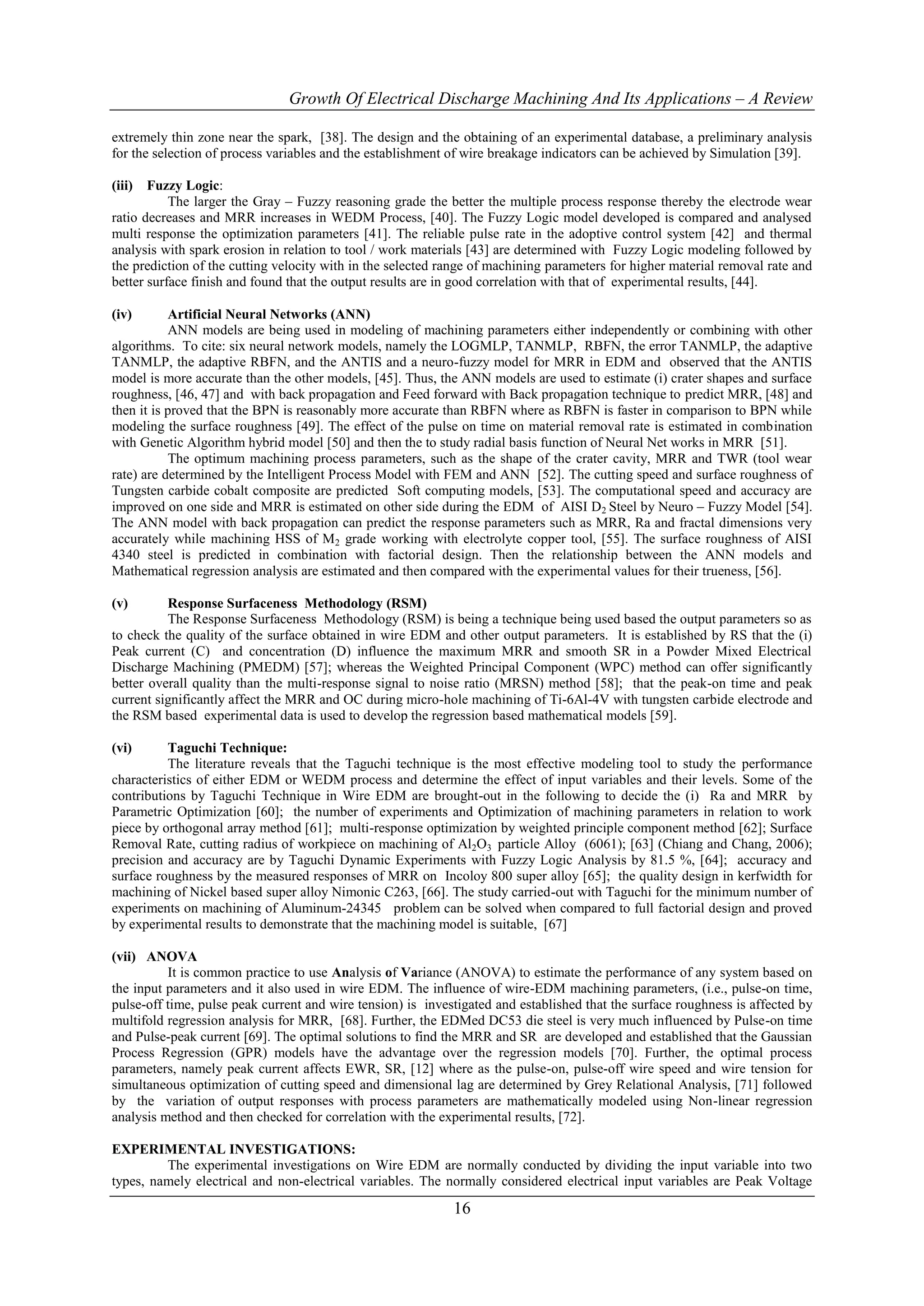 Growth Of Electrical Discharge Machining And Its Applications – A Review

extremely thin zone near the spark, [38]. The design and the obtaining of an experimental database, a preliminary analysis
for the selection of process variables and the establishment of wire breakage indicators can be achieved by Simulation [39].

(iii)  Fuzzy Logic:
           The larger the Gray – Fuzzy reasoning grade the better the multiple process response thereby the electrode wear
ratio decreases and MRR increases in WEDM Process, [40]. The Fuzzy Logic model developed is compared and analysed
multi response the optimization parameters [41]. The reliable pulse rate in the adoptive control system [42] and thermal
analysis with spark erosion in relation to tool / work materials [43] are determined with Fuzzy Logic modeling followed by
the prediction of the cutting velocity with in the selected range of machining parameters for higher material removal rate and
better surface finish and found that the output results are in good correlation with that of experimental results, [44].

(iv)       Artificial Neural Networks (ANN)
           ANN models are being used in modeling of machining parameters either independently or combining with other
algorithms. To cite: six neural network models, namely the LOGMLP, TANMLP, RBFN, the error TANMLP, the adaptive
TANMLP, the adaptive RBFN, and the ANTIS and a neuro-fuzzy model for MRR in EDM and observed that the ANTIS
model is more accurate than the other models, [45]. Thus, the ANN models are used to estimate (i) crater shapes and surface
roughness, [46, 47] and with back propagation and Feed forward with Back propagation technique to predict MRR, [48] and
then it is proved that the BPN is reasonably more accurate than RBFN where as RBFN is faster in comparison to BPN while
modeling the surface roughness [49]. The effect of the pulse on time on material removal rate is estimated in combination
with Genetic Algorithm hybrid model [50] and then the to study radial basis function of Neural Net works in MRR [51].
           The optimum machining process parameters, such as the shape of the crater cavity, MRR and TWR (tool wear
rate) are determined by the Intelligent Process Model with FEM and ANN [52]. The cutting speed and surface roughness of
Tungsten carbide cobalt composite are predicted Soft computing models, [53]. The computational speed and accuracy are
improved on one side and MRR is estimated on other side during the EDM of AISI D2 Steel by Neuro – Fuzzy Model [54].
The ANN model with back propagation can predict the response parameters such as MRR, Ra and fractal dimensions very
accurately while machining HSS of M2 grade working with electrolyte copper tool, [55]. The surface roughness of AISI
4340 steel is predicted in combination with factorial design. Then the relationship between the ANN models and
Mathematical regression analysis are estimated and then compared with the experimental values for their trueness, [56].

(v)       Response Surfaceness Methodology (RSM)
          The Response Surfaceness Methodology (RSM) is being a technique being used based the output parameters so as
to check the quality of the surface obtained in wire EDM and other output parameters. It is established by RS that the (i)
Peak current (C) and concentration (D) influence the maximum MRR and smooth SR in a Powder Mixed Electrical
Discharge Machining (PMEDM) [57]; whereas the Weighted Principal Component (WPC) method can offer significantly
better overall quality than the multi-response signal to noise ratio (MRSN) method [58]; that the peak-on time and peak
current significantly affect the MRR and OC during micro-hole machining of Ti-6Al-4V with tungsten carbide electrode and
the RSM based experimental data is used to develop the regression based mathematical models [59].

(vi)      Taguchi Technique:
          The literature reveals that the Taguchi technique is the most effective modeling tool to study the performance
characteristics of either EDM or WEDM process and determine the effect of input variables and their levels. Some of the
contributions by Taguchi Technique in Wire EDM are brought-out in the following to decide the (i) Ra and MRR by
Parametric Optimization [60]; the number of experiments and Optimization of machining parameters in relation to work
piece by orthogonal array method [61]; multi-response optimization by weighted principle component method [62]; Surface
Removal Rate, cutting radius of workpiece on machining of Al2O3 particle Alloy (6061); [63] (Chiang and Chang, 2006);
precision and accuracy are by Taguchi Dynamic Experiments with Fuzzy Logic Analysis by 81.5 %, [64]; accuracy and
surface roughness by the measured responses of MRR on Incoloy 800 super alloy [65]; the quality design in kerfwidth for
machining of Nickel based super alloy Nimonic C263, [66]. The study carried-out with Taguchi for the minimum number of
experiments on machining of Aluminum-24345 problem can be solved when compared to full factorial design and proved
by experimental results to demonstrate that the machining model is suitable, [67]

(vii) ANOVA
          It is common practice to use Analysis of Variance (ANOVA) to estimate the performance of any system based on
the input parameters and it also used in wire EDM. The influence of wire-EDM machining parameters, (i.e., pulse-on time,
pulse-off time, pulse peak current and wire tension) is investigated and established that the surface roughness is affected by
multifold regression analysis for MRR, [68]. Further, the EDMed DC53 die steel is very much influenced by Pulse-on time
and Pulse-peak current [69]. The optimal solutions to find the MRR and SR are developed and established that the Gaussian
Process Regression (GPR) models have the advantage over the regression models [70]. Further, the optimal process
parameters, namely peak current affects EWR, SR, [12] where as the pulse-on, pulse-off wire speed and wire tension for
simultaneous optimization of cutting speed and dimensional lag are determined by Grey Relational Analysis, [71] followed
by the variation of output responses with process parameters are mathematically modeled using Non-linear regression
analysis method and then checked for correlation with the experimental results, [72].

EXPERIMENTAL INVESTIGATIONS:
         The experimental investigations on Wire EDM are normally conducted by dividing the input variable into two
types, namely electrical and non-electrical variables. The normally considered electrical input variables are Peak Voltage

                                                             16
 