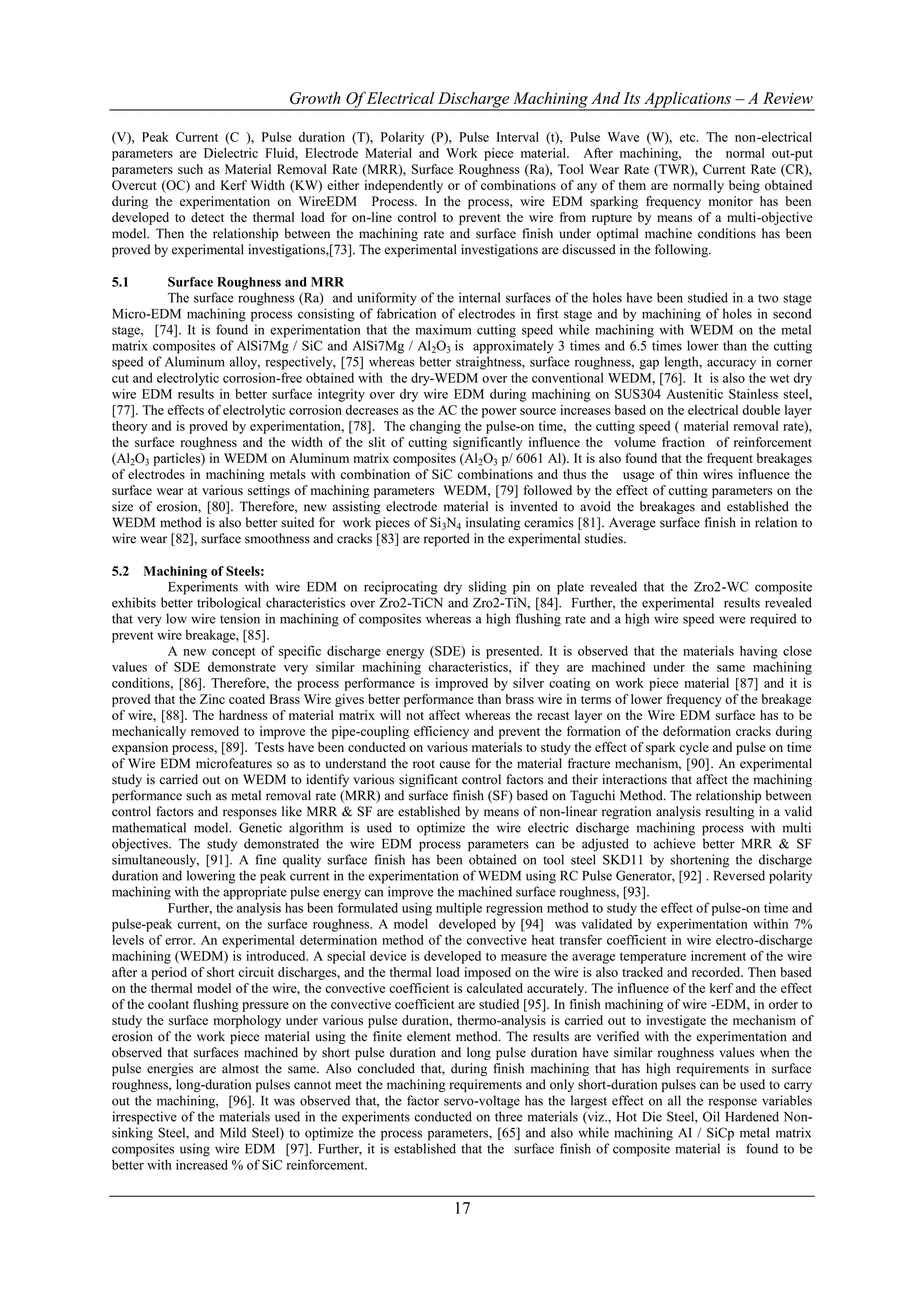 Growth Of Electrical Discharge Machining And Its Applications – A Review

(V), Peak Current (C ), Pulse duration (T), Polarity (P), Pulse Interval (t), Pulse Wave (W), etc. The non-electrical
parameters are Dielectric Fluid, Electrode Material and Work piece material. After machining, the normal out-put
parameters such as Material Removal Rate (MRR), Surface Roughness (Ra), Tool Wear Rate (TWR), Current Rate (CR),
Overcut (OC) and Kerf Width (KW) either independently or of combinations of any of them are normally being obtained
during the experimentation on WireEDM Process. In the process, wire EDM sparking frequency monitor has been
developed to detect the thermal load for on-line control to prevent the wire from rupture by means of a multi-objective
model. Then the relationship between the machining rate and surface finish under optimal machine conditions has been
proved by experimental investigations,[73]. The experimental investigations are discussed in the following.

5.1       Surface Roughness and MRR
          The surface roughness (Ra) and uniformity of the internal surfaces of the holes have been studied in a two stage
Micro-EDM machining process consisting of fabrication of electrodes in first stage and by machining of holes in second
stage, [74]. It is found in experimentation that the maximum cutting speed while machining with WEDM on the metal
matrix composites of AlSi7Mg / SiC and AlSi7Mg / Al2O3 is approximately 3 times and 6.5 times lower than the cutting
speed of Aluminum alloy, respectively, [75] whereas better straightness, surface roughness, gap length, accuracy in corner
cut and electrolytic corrosion-free obtained with the dry-WEDM over the conventional WEDM, [76]. It is also the wet dry
wire EDM results in better surface integrity over dry wire EDM during machining on SUS304 Austenitic Stainless steel,
[77]. The effects of electrolytic corrosion decreases as the AC the power source increases based on the electrical double layer
theory and is proved by experimentation, [78]. The changing the pulse-on time, the cutting speed ( material removal rate),
the surface roughness and the width of the slit of cutting significantly influence the volume fraction of reinforcement
(Al2O3 particles) in WEDM on Aluminum matrix composites (Al2O3 p/ 6061 Al). It is also found that the frequent breakages
of electrodes in machining metals with combination of SiC combinations and thus the usage of thin wires influence the
surface wear at various settings of machining parameters WEDM, [79] followed by the effect of cutting parameters on the
size of erosion, [80]. Therefore, new assisting electrode material is invented to avoid the breakages and established the
WEDM method is also better suited for work pieces of Si 3N4 insulating ceramics [81]. Average surface finish in relation to
wire wear [82], surface smoothness and cracks [83] are reported in the experimental studies.

5.2 Machining of Steels:
           Experiments with wire EDM on reciprocating dry sliding pin on plate revealed that the Zro2-WC composite
exhibits better tribological characteristics over Zro2-TiCN and Zro2-TiN, [84]. Further, the experimental results revealed
that very low wire tension in machining of composites whereas a high flushing rate and a high wire speed were required to
prevent wire breakage, [85].
           A new concept of specific discharge energy (SDE) is presented. It is observed that the materials having close
values of SDE demonstrate very similar machining characteristics, if they are machined under the same machining
conditions, [86]. Therefore, the process performance is improved by silver coating on work piece material [87] and it is
proved that the Zinc coated Brass Wire gives better performance than brass wire in terms of lower frequency of the breakage
of wire, [88]. The hardness of material matrix will not affect whereas the recast layer on the Wire EDM surface has to be
mechanically removed to improve the pipe-coupling efficiency and prevent the formation of the deformation cracks during
expansion process, [89]. Tests have been conducted on various materials to study the effect of spark cycle and pulse on time
of Wire EDM microfeatures so as to understand the root cause for the material fracture mechanism, [90]. An experimental
study is carried out on WEDM to identify various significant control factors and their interactions that affect the machining
performance such as metal removal rate (MRR) and surface finish (SF) based on Taguchi Method. The relationship between
control factors and responses like MRR & SF are established by means of non-linear regration analysis resulting in a valid
mathematical model. Genetic algorithm is used to optimize the wire electric discharge machining process with multi
objectives. The study demonstrated the wire EDM process parameters can be adjusted to achieve better MRR & SF
simultaneously, [91]. A fine quality surface finish has been obtained on tool steel SKD11 by shortening the discharge
duration and lowering the peak current in the experimentation of WEDM using RC Pulse Generator, [92] . Reversed polarity
machining with the appropriate pulse energy can improve the machined surface roughness, [93].
           Further, the analysis has been formulated using multiple regression method to study the effect of pulse-on time and
pulse-peak current, on the surface roughness. A model developed by [94] was validated by experimentation within 7%
levels of error. An experimental determination method of the convective heat transfer coefficient in wire electro-discharge
machining (WEDM) is introduced. A special device is developed to measure the average temperature increment of the wire
after a period of short circuit discharges, and the thermal load imposed on the wire is also tracked and recorded. Then based
on the thermal model of the wire, the convective coefficient is calculated accurately. The influence of the kerf and the effect
of the coolant flushing pressure on the convective coefficient are studied [95]. In finish machining of wire -EDM, in order to
study the surface morphology under various pulse duration, thermo-analysis is carried out to investigate the mechanism of
erosion of the work piece material using the finite element method. The results are verified with the experimentation and
observed that surfaces machined by short pulse duration and long pulse duration have similar roughness values when the
pulse energies are almost the same. Also concluded that, during finish machining that has high requirements in surface
roughness, long-duration pulses cannot meet the machining requirements and only short-duration pulses can be used to carry
out the machining, [96]. It was observed that, the factor servo-voltage has the largest effect on all the response variables
irrespective of the materials used in the experiments conducted on three materials (viz., Hot Die Steel, Oil Hardened Non-
sinking Steel, and Mild Steel) to optimize the process parameters, [65] and also while machining AI / SiCp metal matrix
composites using wire EDM [97]. Further, it is established that the surface finish of composite material is found to be
better with increased % of SiC reinforcement.


                                                             17
 