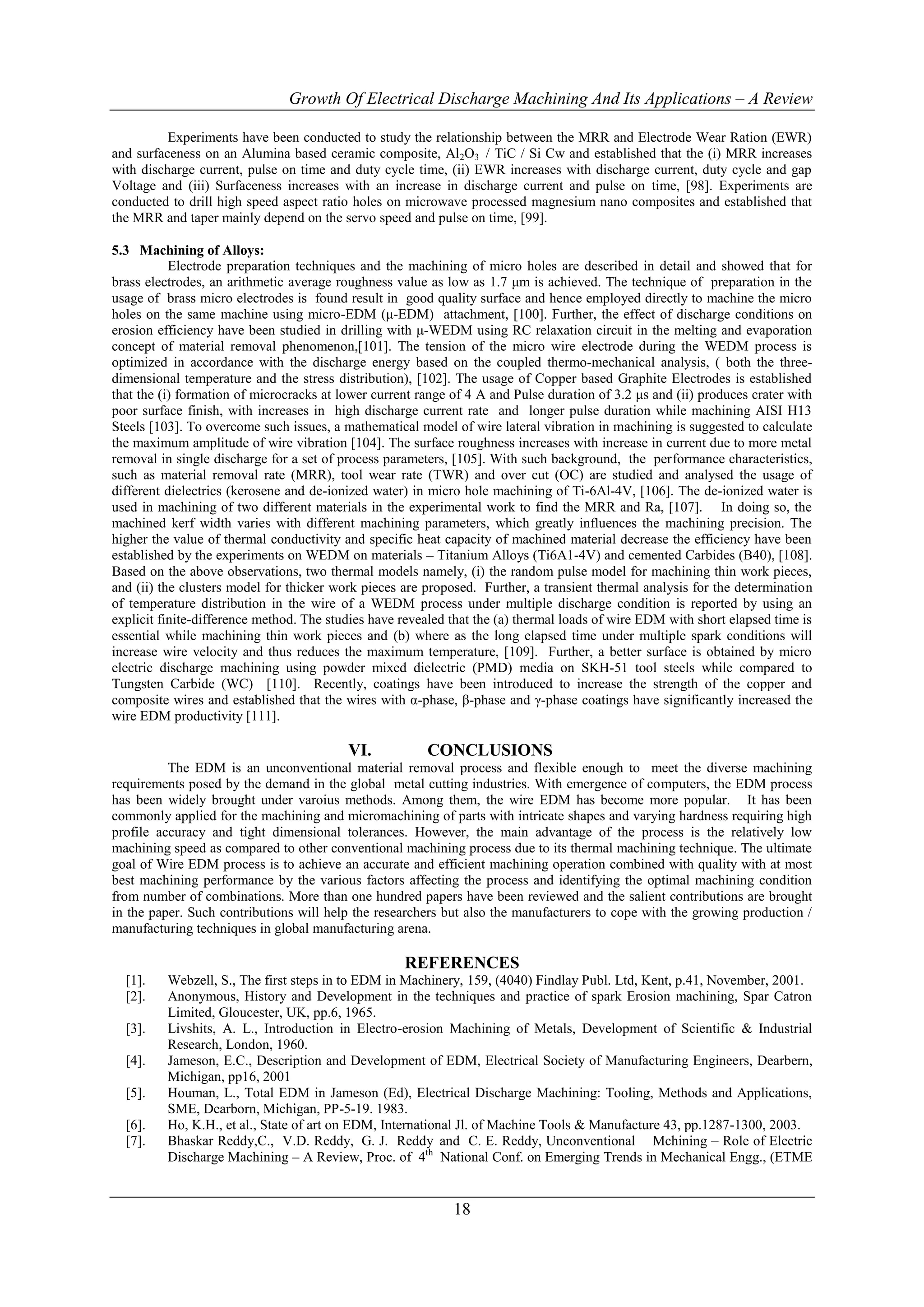Growth Of Electrical Discharge Machining And Its Applications – A Review

          Experiments have been conducted to study the relationship between the MRR and Electrode Wear Ration (EWR)
and surfaceness on an Alumina based ceramic composite, Al2O3 / TiC / Si Cw and established that the (i) MRR increases
with discharge current, pulse on time and duty cycle time, (ii) EWR increases with discharge current, duty cycle and gap
Voltage and (iii) Surfaceness increases with an increase in discharge current and pulse on time, [98]. Experiments are
conducted to drill high speed aspect ratio holes on microwave processed magnesium nano composites and established that
the MRR and taper mainly depend on the servo speed and pulse on time, [99].

5.3 Machining of Alloys:
           Electrode preparation techniques and the machining of micro holes are described in detail and showed that for
brass electrodes, an arithmetic average roughness value as low as 1.7 μm is achieved. The technique of preparation in the
usage of brass micro electrodes is found result in good quality surface and hence employed directly to machine the micro
holes on the same machine using micro-EDM (μ-EDM) attachment, [100]. Further, the effect of discharge conditions on
erosion efficiency have been studied in drilling with μ-WEDM using RC relaxation circuit in the melting and evaporation
concept of material removal phenomenon,[101]. The tension of the micro wire electrode during the WEDM process is
optimized in accordance with the discharge energy based on the coupled thermo-mechanical analysis, ( both the three-
dimensional temperature and the stress distribution), [102]. The usage of Copper based Graphite Electrodes is established
that the (i) formation of microcracks at lower current range of 4 A and Pulse duration of 3.2 μs and (ii) produces crater with
poor surface finish, with increases in high discharge current rate and longer pulse duration while machining AISI H13
Steels [103]. To overcome such issues, a mathematical model of wire lateral vibration in machining is suggested to calculate
the maximum amplitude of wire vibration [104]. The surface roughness increases with increase in current due to more metal
removal in single discharge for a set of process parameters, [105]. With such background, the performance characteristics,
such as material removal rate (MRR), tool wear rate (TWR) and over cut (OC) are studied and analysed the usage of
different dielectrics (kerosene and de-ionized water) in micro hole machining of Ti-6Al-4V, [106]. The de-ionized water is
used in machining of two different materials in the experimental work to find the MRR and Ra, [107]. In doing so, the
machined kerf width varies with different machining parameters, which greatly influences the machining precision. The
higher the value of thermal conductivity and specific heat capacity of machined material decrease the efficiency have been
established by the experiments on WEDM on materials – Titanium Alloys (Ti6A1-4V) and cemented Carbides (B40), [108].
Based on the above observations, two thermal models namely, (i) the random pulse model for machining thin work pieces,
and (ii) the clusters model for thicker work pieces are proposed. Further, a transient thermal analysis for the determination
of temperature distribution in the wire of a WEDM process under multiple discharge condition is reported by using an
explicit finite-difference method. The studies have revealed that the (a) thermal loads of wire EDM with short elapsed time is
essential while machining thin work pieces and (b) where as the long elapsed time under multiple spark conditions will
increase wire velocity and thus reduces the maximum temperature, [109]. Further, a better surface is obtained by micro
electric discharge machining using powder mixed dielectric (PMD) media on SKH-51 tool steels while compared to
Tungsten Carbide (WC) [110]. Recently, coatings have been introduced to increase the strength of the copper and
composite wires and established that the wires with α-phase, β-phase and γ-phase coatings have significantly increased the
wire EDM productivity [111].

                                          VI.           CONCLUSIONS
          The EDM is an unconventional material removal process and flexible enough to meet the diverse machining
requirements posed by the demand in the global metal cutting industries. With emergence of computers, the EDM process
has been widely brought under varoius methods. Among them, the wire EDM has become more popular. It has been
commonly applied for the machining and micromachining of parts with intricate shapes and varying hardness requiring high
profile accuracy and tight dimensional tolerances. However, the main advantage of the process is the relatively low
machining speed as compared to other conventional machining process due to its thermal machining technique. The ultimate
goal of Wire EDM process is to achieve an accurate and efficient machining operation combined with quality with at most
best machining performance by the various factors affecting the process and identifying the optimal machining condition
from number of combinations. More than one hundred papers have been reviewed and the salient contributions are brought
in the paper. Such contributions will help the researchers but also the manufacturers to cope with the growing production /
manufacturing techniques in global manufacturing arena.

                                                    REFERENCES
  [1].    Webzell, S., The first steps in to EDM in Machinery, 159, (4040) Findlay Publ. Ltd, Kent, p.41, November, 2001.
  [2].    Anonymous, History and Development in the techniques and practice of spark Erosion machining, Spar Catron
          Limited, Gloucester, UK, pp.6, 1965.
  [3].    Livshits, A. L., Introduction in Electro-erosion Machining of Metals, Development of Scientific & Industrial
          Research, London, 1960.
  [4].    Jameson, E.C., Description and Development of EDM, Electrical Society of Manufacturing Engineers, Dearbern,
          Michigan, pp16, 2001
  [5].    Houman, L., Total EDM in Jameson (Ed), Electrical Discharge Machining: Tooling, Methods and Applications,
          SME, Dearborn, Michigan, PP-5-19. 1983.
  [6].    Ho, K.H., et al., State of art on EDM, International Jl. of Machine Tools & Manufacture 43, pp.1287-1300, 2003.
  [7].    Bhaskar Reddy,C., V.D. Reddy, G. J. Reddy and C. E. Reddy, Unconventional Mchining – Role of Electric
          Discharge Machining – A Review, Proc. of 4th National Conf. on Emerging Trends in Mechanical Engg., (ETME


                                                             18
 