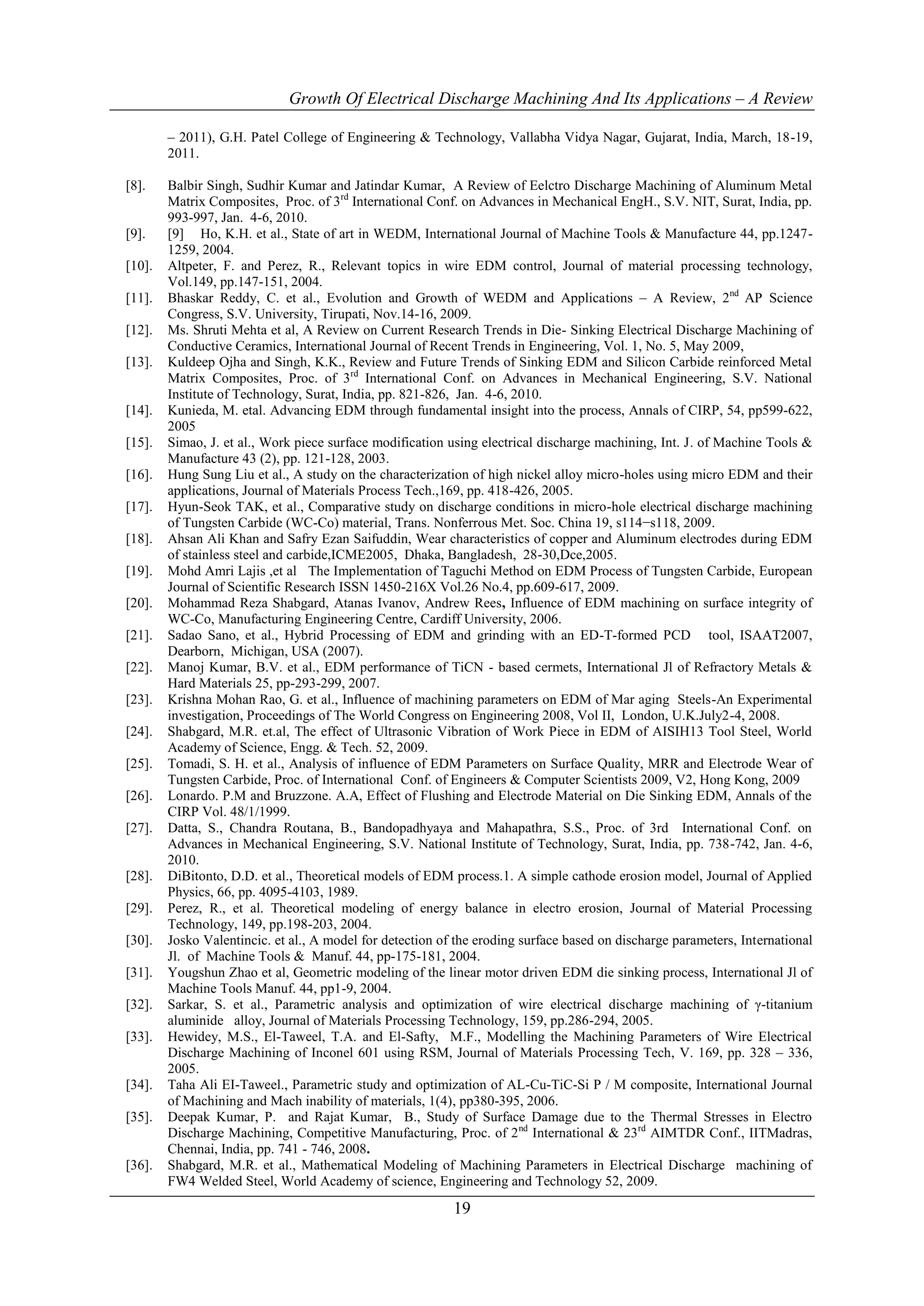 Growth Of Electrical Discharge Machining And Its Applications – A Review

        – 2011), G.H. Patel College of Engineering & Technology, Vallabha Vidya Nagar, Gujarat, India, March, 18-19,
        2011.

[8].    Balbir Singh, Sudhir Kumar and Jatindar Kumar, A Review of Eelctro Discharge Machining of Aluminum Metal
        Matrix Composites, Proc. of 3rd International Conf. on Advances in Mechanical EngH., S.V. NIT, Surat, India, pp.
        993-997, Jan. 4-6, 2010.
[9].    [9] Ho, K.H. et al., State of art in WEDM, International Journal of Machine Tools & Manufacture 44, pp.1247-
        1259, 2004.
[10].   Altpeter, F. and Perez, R., Relevant topics in wire EDM control, Journal of material processing technology,
        Vol.149, pp.147-151, 2004.
[11].   Bhaskar Reddy, C. et al., Evolution and Growth of WEDM and Applications – A Review, 2nd AP Science
        Congress, S.V. University, Tirupati, Nov.14-16, 2009.
[12].   Ms. Shruti Mehta et al, A Review on Current Research Trends in Die- Sinking Electrical Discharge Machining of
        Conductive Ceramics, International Journal of Recent Trends in Engineering, Vol. 1, No. 5, May 2009,
[13].   Kuldeep Ojha and Singh, K.K., Review and Future Trends of Sinking EDM and Silicon Carbide reinforced Metal
        Matrix Composites, Proc. of 3rd International Conf. on Advances in Mechanical Engineering, S.V. National
        Institute of Technology, Surat, India, pp. 821-826, Jan. 4-6, 2010.
[14].   Kunieda, M. etal. Advancing EDM through fundamental insight into the process, Annals of CIRP, 54, pp599-622,
        2005
[15].   Simao, J. et al., Work piece surface modification using electrical discharge machining, Int. J. of Machine Tools &
        Manufacture 43 (2), pp. 121-128, 2003.
[16].   Hung Sung Liu et al., A study on the characterization of high nickel alloy micro-holes using micro EDM and their
        applications, Journal of Materials Process Tech.,169, pp. 418-426, 2005.
[17].   Hyun-Seok TAK, et al., Comparative study on discharge conditions in micro-hole electrical discharge machining
        of Tungsten Carbide (WC-Co) material, Trans. Nonferrous Met. Soc. China 19, s114−s118, 2009.
[18].   Ahsan Ali Khan and Safry Ezan Saifuddin, Wear characteristics of copper and Aluminum electrodes during EDM
        of stainless steel and carbide,ICME2005, Dhaka, Bangladesh, 28-30,Dce,2005.
[19].   Mohd Amri Lajis ,et al The Implementation of Taguchi Method on EDM Process of Tungsten Carbide, European
        Journal of Scientific Research ISSN 1450-216X Vol.26 No.4, pp.609-617, 2009.
[20].   Mohammad Reza Shabgard, Atanas Ivanov, Andrew Rees, Influence of EDM machining on surface integrity of
        WC-Co, Manufacturing Engineering Centre, Cardiff University, 2006.
[21].   Sadao Sano, et al., Hybrid Processing of EDM and grinding with an ED-T-formed PCD tool, ISAAT2007,
        Dearborn, Michigan, USA (2007).
[22].   Manoj Kumar, B.V. et al., EDM performance of TiCN - based cermets, International Jl of Refractory Metals &
        Hard Materials 25, pp-293-299, 2007.
[23].   Krishna Mohan Rao, G. et al., Influence of machining parameters on EDM of Mar aging Steels-An Experimental
        investigation, Proceedings of The World Congress on Engineering 2008, Vol II, London, U.K.July2-4, 2008.
[24].   Shabgard, M.R. et.al, The effect of Ultrasonic Vibration of Work Piece in EDM of AISIH13 Tool Steel, World
        Academy of Science, Engg. & Tech. 52, 2009.
[25].   Tomadi, S. H. et al., Analysis of influence of EDM Parameters on Surface Quality, MRR and Electrode Wear of
        Tungsten Carbide, Proc. of International Conf. of Engineers & Computer Scientists 2009, V2, Hong Kong, 2009
[26].   Lonardo. P.M and Bruzzone. A.A, Effect of Flushing and Electrode Material on Die Sinking EDM, Annals of the
        CIRP Vol. 48/1/1999.
[27].   Datta, S., Chandra Routana, B., Bandopadhyaya and Mahapathra, S.S., Proc. of 3rd International Conf. on
        Advances in Mechanical Engineering, S.V. National Institute of Technology, Surat, India, pp. 738-742, Jan. 4-6,
        2010.
[28].   DiBitonto, D.D. et al., Theoretical models of EDM process.1. A simple cathode erosion model, Journal of Applied
        Physics, 66, pp. 4095-4103, 1989.
[29].   Perez, R., et al. Theoretical modeling of energy balance in electro erosion, Journal of Material Processing
        Technology, 149, pp.198-203, 2004.
[30].   Josko Valentincic. et al., A model for detection of the eroding surface based on discharge parameters, International
        Jl. of Machine Tools & Manuf. 44, pp-175-181, 2004.
[31].   Yougshun Zhao et al, Geometric modeling of the linear motor driven EDM die sinking process, International Jl of
        Machine Tools Manuf. 44, pp1-9, 2004.
[32].   Sarkar, S. et al., Parametric analysis and optimization of wire electrical discharge machining of γ-titanium
        aluminide alloy, Journal of Materials Processing Technology, 159, pp.286-294, 2005.
[33].   Hewidey, M.S., El-Taweel, T.A. and El-Safty, M.F., Modelling the Machining Parameters of Wire Electrical
        Discharge Machining of Inconel 601 using RSM, Journal of Materials Processing Tech, V. 169, pp. 328 – 336,
        2005.
[34].   Taha Ali EI-Taweel., Parametric study and optimization of AL-Cu-TiC-Si P / M composite, International Journal
        of Machining and Mach inability of materials, 1(4), pp380-395, 2006.
[35].   Deepak Kumar, P. and Rajat Kumar, B., Study of Surface Damage due to the Thermal Stresses in Electro
        Discharge Machining, Competitive Manufacturing, Proc. of 2 nd International & 23rd AIMTDR Conf., IITMadras,
        Chennai, India, pp. 741 - 746, 2008.
[36].   Shabgard, M.R. et al., Mathematical Modeling of Machining Parameters in Electrical Discharge machining of
        FW4 Welded Steel, World Academy of science, Engineering and Technology 52, 2009.

                                                           19
 