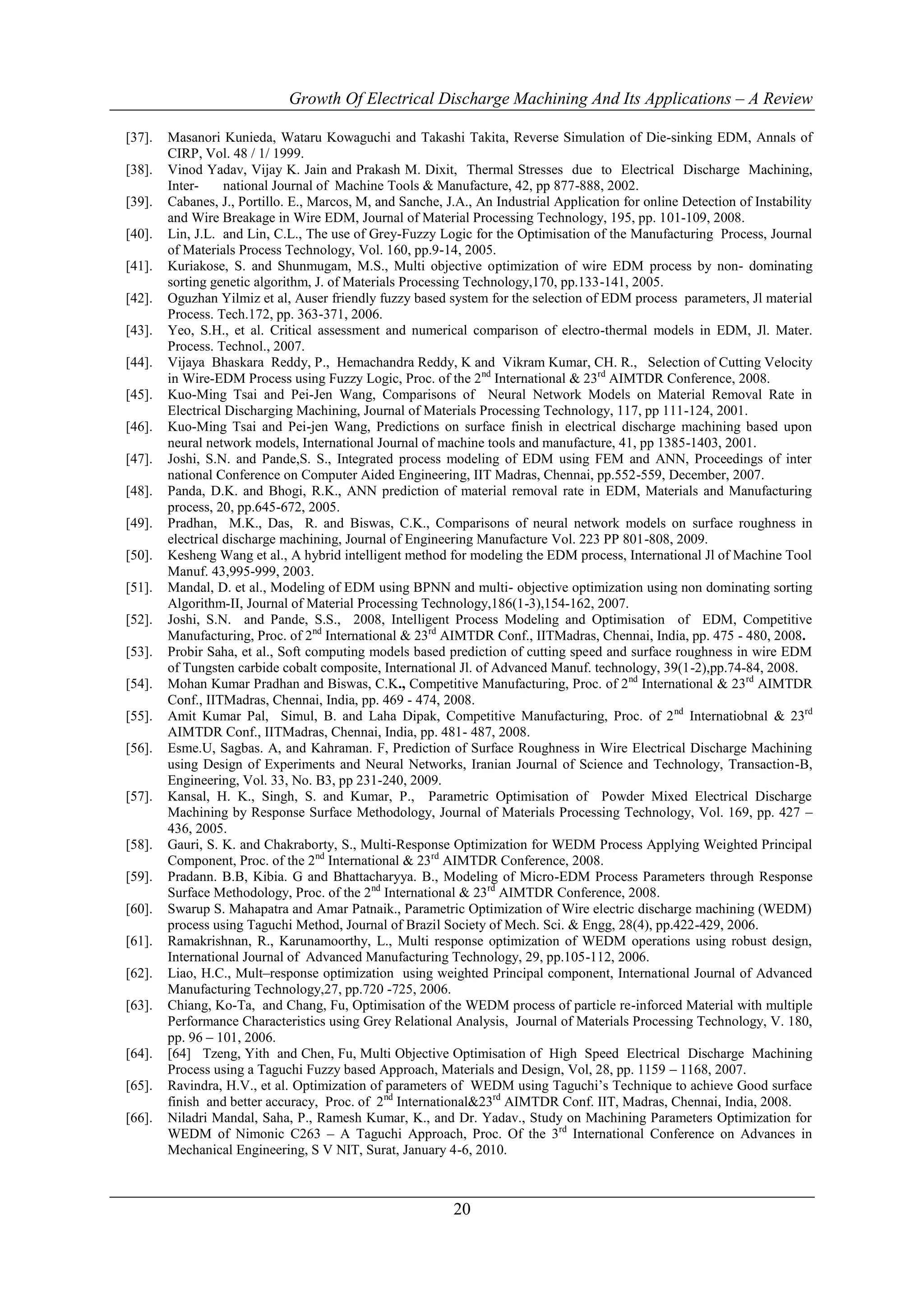 Growth Of Electrical Discharge Machining And Its Applications – A Review

[37].   Masanori Kunieda, Wataru Kowaguchi and Takashi Takita, Reverse Simulation of Die-sinking EDM, Annals of
        CIRP, Vol. 48 / 1/ 1999.
[38].   Vinod Yadav, Vijay K. Jain and Prakash M. Dixit, Thermal Stresses due to Electrical Discharge Machining,
        Inter-     national Journal of Machine Tools & Manufacture, 42, pp 877-888, 2002.
[39].   Cabanes, J., Portillo. E., Marcos, M, and Sanche, J.A., An Industrial Application for online Detection of Instability
        and Wire Breakage in Wire EDM, Journal of Material Processing Technology, 195, pp. 101-109, 2008.
[40].   Lin, J.L. and Lin, C.L., The use of Grey-Fuzzy Logic for the Optimisation of the Manufacturing Process, Journal
        of Materials Process Technology, Vol. 160, pp.9-14, 2005.
[41].   Kuriakose, S. and Shunmugam, M.S., Multi objective optimization of wire EDM process by non- dominating
        sorting genetic algorithm, J. of Materials Processing Technology,170, pp.133-141, 2005.
[42].   Oguzhan Yilmiz et al, Auser friendly fuzzy based system for the selection of EDM process parameters, Jl material
        Process. Tech.172, pp. 363-371, 2006.
[43].   Yeo, S.H., et al. Critical assessment and numerical comparison of electro-thermal models in EDM, Jl. Mater.
        Process. Technol., 2007.
[44].   Vijaya Bhaskara Reddy, P., Hemachandra Reddy, K and Vikram Kumar, CH. R., Selection of Cutting Velocity
        in Wire-EDM Process using Fuzzy Logic, Proc. of the 2 nd International & 23rd AIMTDR Conference, 2008.
[45].   Kuo-Ming Tsai and Pei-Jen Wang, Comparisons of Neural Network Models on Material Removal Rate in
        Electrical Discharging Machining, Journal of Materials Processing Technology, 117, pp 111-124, 2001.
[46].   Kuo-Ming Tsai and Pei-jen Wang, Predictions on surface finish in electrical discharge machining based upon
        neural network models, International Journal of machine tools and manufacture, 41, pp 1385-1403, 2001.
[47].   Joshi, S.N. and Pande,S. S., Integrated process modeling of EDM using FEM and ANN, Proceedings of inter
        national Conference on Computer Aided Engineering, IIT Madras, Chennai, pp.552-559, December, 2007.
[48].   Panda, D.K. and Bhogi, R.K., ANN prediction of material removal rate in EDM, Materials and Manufacturing
        process, 20, pp.645-672, 2005.
[49].   Pradhan, M.K., Das, R. and Biswas, C.K., Comparisons of neural network models on surface roughness in
        electrical discharge machining, Journal of Engineering Manufacture Vol. 223 PP 801-808, 2009.
[50].   Kesheng Wang et al., A hybrid intelligent method for modeling the EDM process, International Jl of Machine Tool
        Manuf. 43,995-999, 2003.
[51].   Mandal, D. et al., Modeling of EDM using BPNN and multi- objective optimization using non dominating sorting
        Algorithm-II, Journal of Material Processing Technology,186(1-3),154-162, 2007.
[52].   Joshi, S.N. and Pande, S.S., 2008, Intelligent Process Modeling and Optimisation of EDM, Competitive
        Manufacturing, Proc. of 2nd International & 23rd AIMTDR Conf., IITMadras, Chennai, India, pp. 475 - 480, 2008.
[53].   Probir Saha, et al., Soft computing models based prediction of cutting speed and surface roughness in wire EDM
        of Tungsten carbide cobalt composite, International Jl. of Advanced Manuf. technology, 39(1-2),pp.74-84, 2008.
[54].   Mohan Kumar Pradhan and Biswas, C.K., Competitive Manufacturing, Proc. of 2 nd International & 23rd AIMTDR
        Conf., IITMadras, Chennai, India, pp. 469 - 474, 2008.
[55].   Amit Kumar Pal, Simul, B. and Laha Dipak, Competitive Manufacturing, Proc. of 2 nd Internatiobnal & 23rd
        AIMTDR Conf., IITMadras, Chennai, India, pp. 481- 487, 2008.
[56].   Esme.U, Sagbas. A, and Kahraman. F, Prediction of Surface Roughness in Wire Electrical Discharge Machining
        using Design of Experiments and Neural Networks, Iranian Journal of Science and Technology, Transaction-B,
        Engineering, Vol. 33, No. B3, pp 231-240, 2009.
[57].   Kansal, H. K., Singh, S. and Kumar, P., Parametric Optimisation of Powder Mixed Electrical Discharge
        Machining by Response Surface Methodology, Journal of Materials Processing Technology, Vol. 169, pp. 427 –
        436, 2005.
[58].   Gauri, S. K. and Chakraborty, S., Multi-Response Optimization for WEDM Process Applying Weighted Principal
        Component, Proc. of the 2nd International & 23rd AIMTDR Conference, 2008.
[59].   Pradann. B.B, Kibia. G and Bhattacharyya. B., Modeling of Micro-EDM Process Parameters through Response
        Surface Methodology, Proc. of the 2nd International & 23rd AIMTDR Conference, 2008.
[60].   Swarup S. Mahapatra and Amar Patnaik., Parametric Optimization of Wire electric discharge machining (WEDM)
        process using Taguchi Method, Journal of Brazil Society of Mech. Sci. & Engg, 28(4), pp.422-429, 2006.
[61].   Ramakrishnan, R., Karunamoorthy, L., Multi response optimization of WEDM operations using robust design,
        International Journal of Advanced Manufacturing Technology, 29, pp.105-112, 2006.
[62].   Liao, H.C., Mult–response optimization using weighted Principal component, International Journal of Advanced
        Manufacturing Technology,27, pp.720 -725, 2006.
[63].   Chiang, Ko-Ta, and Chang, Fu, Optimisation of the WEDM process of particle re-inforced Material with multiple
        Performance Characteristics using Grey Relational Analysis, Journal of Materials Processing Technology, V. 180,
        pp. 96 – 101, 2006.
[64].   [64] Tzeng, Yith and Chen, Fu, Multi Objective Optimisation of High Speed Electrical Discharge Machining
        Process using a Taguchi Fuzzy based Approach, Materials and Design, Vol, 28, pp. 1159 – 1168, 2007.
[65].   Ravindra, H.V., et al. Optimization of parameters of WEDM using Taguchi’s Technique to achieve Good surface
        finish and better accuracy, Proc. of 2nd International&23rd AIMTDR Conf. IIT, Madras, Chennai, India, 2008.
[66].   Niladri Mandal, Saha, P., Ramesh Kumar, K., and Dr. Yadav., Study on Machining Parameters Optimization for
        WEDM of Nimonic C263 – A Taguchi Approach, Proc. Of the 3rd International Conference on Advances in
        Mechanical Engineering, S V NIT, Surat, January 4-6, 2010.



                                                           20
 