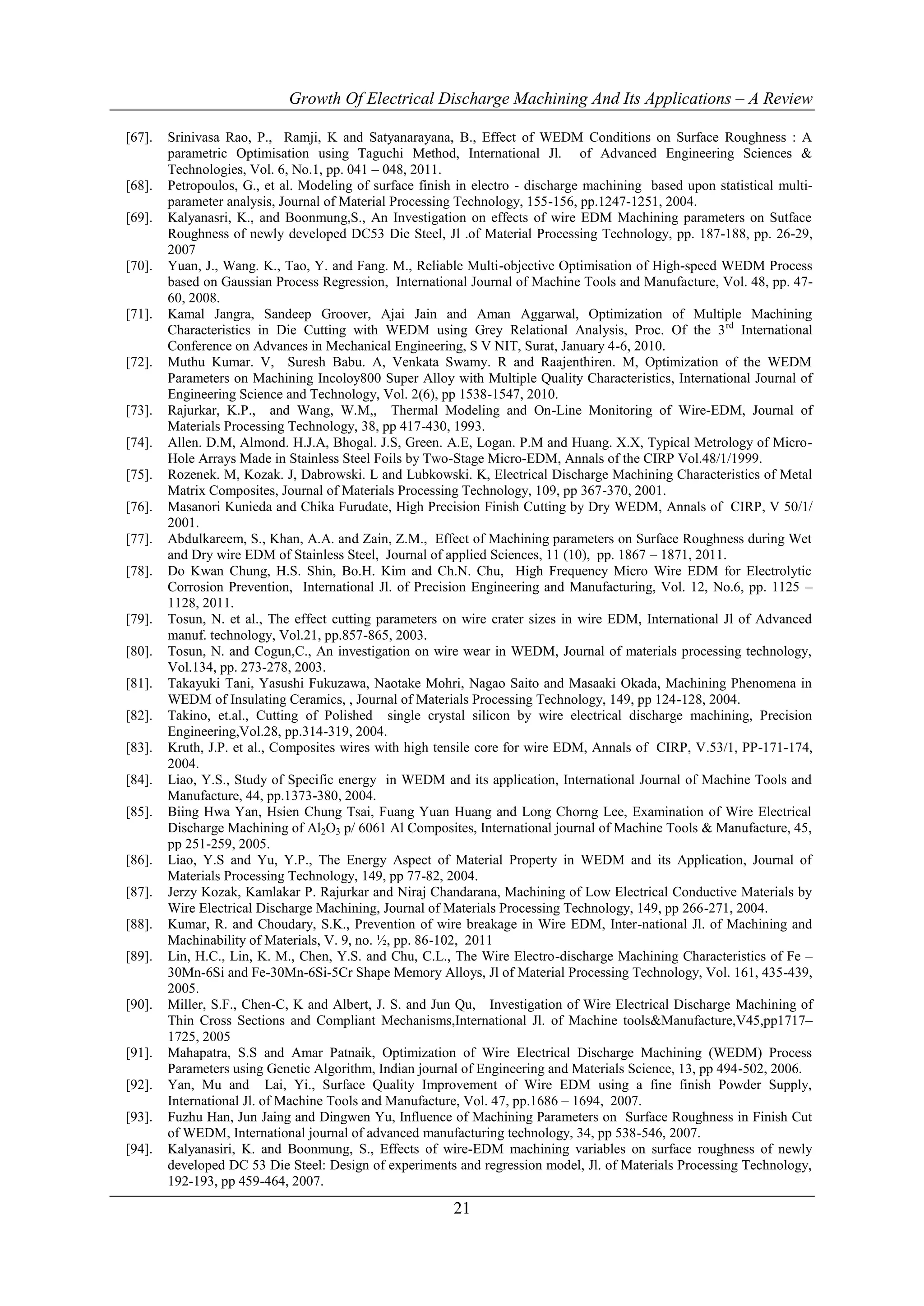 Growth Of Electrical Discharge Machining And Its Applications – A Review

[67].   Srinivasa Rao, P., Ramji, K and Satyanarayana, B., Effect of WEDM Conditions on Surface Roughness : A
        parametric Optimisation using Taguchi Method, International Jl. of Advanced Engineering Sciences &
        Technologies, Vol. 6, No.1, pp. 041 – 048, 2011.
[68].   Petropoulos, G., et al. Modeling of surface finish in electro - discharge machining based upon statistical multi-
        parameter analysis, Journal of Material Processing Technology, 155-156, pp.1247-1251, 2004.
[69].   Kalyanasri, K., and Boonmung,S., An Investigation on effects of wire EDM Machining parameters on Sutface
        Roughness of newly developed DC53 Die Steel, Jl .of Material Processing Technology, pp. 187-188, pp. 26-29,
        2007
[70].   Yuan, J., Wang. K., Tao, Y. and Fang. M., Reliable Multi-objective Optimisation of High-speed WEDM Process
        based on Gaussian Process Regression, International Journal of Machine Tools and Manufacture, Vol. 48, pp. 47-
        60, 2008.
[71].   Kamal Jangra, Sandeep Groover, Ajai Jain and Aman Aggarwal, Optimization of Multiple Machining
        Characteristics in Die Cutting with WEDM using Grey Relational Analysis, Proc. Of the 3 rd International
        Conference on Advances in Mechanical Engineering, S V NIT, Surat, January 4-6, 2010.
[72].   Muthu Kumar. V, Suresh Babu. A, Venkata Swamy. R and Raajenthiren. M, Optimization of the WEDM
        Parameters on Machining Incoloy800 Super Alloy with Multiple Quality Characteristics, International Journal of
        Engineering Science and Technology, Vol. 2(6), pp 1538-1547, 2010.
[73].   Rajurkar, K.P., and Wang, W.M,, Thermal Modeling and On-Line Monitoring of Wire-EDM, Journal of
        Materials Processing Technology, 38, pp 417-430, 1993.
[74].   Allen. D.M, Almond. H.J.A, Bhogal. J.S, Green. A.E, Logan. P.M and Huang. X.X, Typical Metrology of Micro-
        Hole Arrays Made in Stainless Steel Foils by Two-Stage Micro-EDM, Annals of the CIRP Vol.48/1/1999.
[75].   Rozenek. M, Kozak. J, Dabrowski. L and Lubkowski. K, Electrical Discharge Machining Characteristics of Metal
        Matrix Composites, Journal of Materials Processing Technology, 109, pp 367-370, 2001.
[76].   Masanori Kunieda and Chika Furudate, High Precision Finish Cutting by Dry WEDM, Annals of CIRP, V 50/1/
        2001.
[77].   Abdulkareem, S., Khan, A.A. and Zain, Z.M., Effect of Machining parameters on Surface Roughness during Wet
        and Dry wire EDM of Stainless Steel, Journal of applied Sciences, 11 (10), pp. 1867 – 1871, 2011.
[78].   Do Kwan Chung, H.S. Shin, Bo.H. Kim and Ch.N. Chu, High Frequency Micro Wire EDM for Electrolytic
        Corrosion Prevention, International Jl. of Precision Engineering and Manufacturing, Vol. 12, No.6, pp. 1125 –
        1128, 2011.
[79].   Tosun, N. et al., The effect cutting parameters on wire crater sizes in wire EDM, International Jl of Advanced
        manuf. technology, Vol.21, pp.857-865, 2003.
[80].   Tosun, N. and Cogun,C., An investigation on wire wear in WEDM, Journal of materials processing technology,
        Vol.134, pp. 273-278, 2003.
[81].   Takayuki Tani, Yasushi Fukuzawa, Naotake Mohri, Nagao Saito and Masaaki Okada, Machining Phenomena in
        WEDM of Insulating Ceramics, , Journal of Materials Processing Technology, 149, pp 124-128, 2004.
[82].   Takino, et.al., Cutting of Polished single crystal silicon by wire electrical discharge machining, Precision
        Engineering,Vol.28, pp.314-319, 2004.
[83].   Kruth, J.P. et al., Composites wires with high tensile core for wire EDM, Annals of CIRP, V.53/1, PP-171-174,
        2004.
[84].   Liao, Y.S., Study of Specific energy in WEDM and its application, International Journal of Machine Tools and
        Manufacture, 44, pp.1373-380, 2004.
[85].   Biing Hwa Yan, Hsien Chung Tsai, Fuang Yuan Huang and Long Chorng Lee, Examination of Wire Electrical
        Discharge Machining of Al2O3 p/ 6061 Al Composites, International journal of Machine Tools & Manufacture, 45,
        pp 251-259, 2005.
[86].   Liao, Y.S and Yu, Y.P., The Energy Aspect of Material Property in WEDM and its Application, Journal of
        Materials Processing Technology, 149, pp 77-82, 2004.
[87].   Jerzy Kozak, Kamlakar P. Rajurkar and Niraj Chandarana, Machining of Low Electrical Conductive Materials by
        Wire Electrical Discharge Machining, Journal of Materials Processing Technology, 149, pp 266-271, 2004.
[88].   Kumar, R. and Choudary, S.K., Prevention of wire breakage in Wire EDM, Inter-national Jl. of Machining and
        Machinability of Materials, V. 9, no. ½, pp. 86-102, 2011
[89].   Lin, H.C., Lin, K. M., Chen, Y.S. and Chu, C.L., The Wire Electro-discharge Machining Characteristics of Fe –
        30Mn-6Si and Fe-30Mn-6Si-5Cr Shape Memory Alloys, Jl of Material Processing Technology, Vol. 161, 435-439,
        2005.
[90].   Miller, S.F., Chen-C, K and Albert, J. S. and Jun Qu, Investigation of Wire Electrical Discharge Machining of
        Thin Cross Sections and Compliant Mechanisms,International Jl. of Machine tools&Manufacture,V45,pp1717–
        1725, 2005
[91].   Mahapatra, S.S and Amar Patnaik, Optimization of Wire Electrical Discharge Machining (WEDM) Process
        Parameters using Genetic Algorithm, Indian journal of Engineering and Materials Science, 13, pp 494-502, 2006.
[92].   Yan, Mu and Lai, Yi., Surface Quality Improvement of Wire EDM using a fine finish Powder Supply,
        International Jl. of Machine Tools and Manufacture, Vol. 47, pp.1686 – 1694, 2007.
[93].   Fuzhu Han, Jun Jaing and Dingwen Yu, Influence of Machining Parameters on Surface Roughness in Finish Cut
        of WEDM, International journal of advanced manufacturing technology, 34, pp 538-546, 2007.
[94].   Kalyanasiri, K. and Boonmung, S., Effects of wire-EDM machining variables on surface roughness of newly
        developed DC 53 Die Steel: Design of experiments and regression model, Jl. of Materials Processing Technology,
        192-193, pp 459-464, 2007.

                                                          21
 