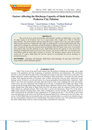 ISSN (e): 2250 – 3005 || Vol, 04 || Issue, 12 || December – 2014 ||
International Journal of Computational Engineering Research (IJCER)
www.ijceronline.com Open Access Journal Page 17
Factors Affecting the Discharge Capacity of Shahi Katta Drain,
Peshawar City Pakistan
1
,Navid Ahmad , 2
,Syed Salman A Shah , 3,
Gulfam Shahzad
1
Assistant Professor, Civil Engg; Dept; Uet Peshawar, Pakistan
2
Niuip, Uet Peshawar, Khyber Pakhtunkhwa, Pakistan
3
Niuip, Uet Peshawar, Khyber Pakhtunkhwa, Pakistan
I. INTRODUCTION
Major Cities in most of the third world countries face the problem of drainage and sewerage, due to rapid
increase in the population and lack of planning of population distribution and infrastructure. The construction
activities in such cities block the path of flow of drainage and sewage in some parts while divert in other parts. The
illegal construction vanishes small drains and so the discharge of these small drains is diverted to the main channel
or drain. Such abnormal activities of the drains cause overflow and prevents from any future intervention in the
drainage system. Peshawar is an old and historic city of great geographical and administrative importance. Shahi
Katta is one of the most important and major drain that conveys waste water including both storm and sanitary
sewage across the most commercial and crowded part of the city. It originated from Saddar near Deans Trade
Center and passed through Shuba Bazar, Qissa Khwani Bazar, Shabistan Cinema Chowk, Arbab Niaz Stadium and
finally through Faqir Abad drops in Budni Nulla (Fig 01).It also passes under the irrigation Channel near Faqir
Abad without any syphoned structure. Most of the drain is paved and channelized. About 52% of the drain is
hidden under structures including shops, malls, hotels, worship places, culverts and slabs. The population censes of
1998 is projected for the estimation of city’s population on 3% annual growth rate [1]
. The rain fall in most of the
cases and specifically in the storm event 2010 showed abnormal behavior by overflowing in most of its parts. The
survey of whole Shahi Katta was not possible due to the facts mentioned above, so a section was selected owing to
the ease and possibility of physical survey and flooding of the reach in past few years. The section does not reflect
the whole of Shahi Katta, however, it gives an idea of the overall behavior of the drain.
ABSTRACT:
The research aim to study the hydrologic and hydraulic conditions of Shahi Katta, a case study
for major drains in the Peshawar City. It is a major drain with a length of 4.1 Mile or 6.56 Km
approximately. The growth pattern observed along the drain is complex and so the exact study of Shahi
Katta becomes much more complicated. This study was performed for a section of Shahi Katta with using
uniform flow technique for calculation of Peak Discharges in different months of the year for 30 years of
data. A section for the study was selected which was flooded in the 2010 major storm event. It was found
from analysis that even after hundreds of years, Shahi Katha still has the capacity to carry the present
discharge including both sanitary and storm water, however, the presence utility lines, encroachment and
solid dumps inside the drains offer resistance to the flow. The maximum capacity shown by the drain
section was 57 cumecs. Shahi Katta has still the capacity to accommodate the present discharge, if
maintained properly.
KEYWORDS: Hydrologic and Hydraulic, Shahi Katta, Peak Discharge, 30 years data, 2010 Storm
event, Sanitary, Storm, Maximum capacity
 