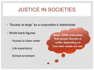 JUSTICE IN SOCIETIES
• “Society at large” as a corporation’s stakeholder
• World bank figures
• Access to clean water
• Life expectancy
• School enrolment
Sayer (2008) articulates
that people flourish or
suffer depending on
how their needs are met.
 