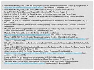 • International Monetary Fund., 2014. IMF Policy Paper: Spillovers in International Corporate Taxation. [Online] Available at:
https://www.imf.org/external/np/pp/eng/2014/050914.pdf [Last Accessed 23 November 2015].
• International Monetary Fund., 2011. Revenue Mobilisation in Developing Countries. Washington: IMF.
• Landolf, U., 2006. Tax and Corporate Responsibility. International Tax Reveiew, 29, pp.6-9.
• Lind, E. A., & Tyler, T. R., 1988. The Social Psychology of Procedural Justice. New York: Plenum Press.
• Lin-Hi, N. & Müller, K., 2013. The CSR bottom line: Preventing corporate social irresponsibility. Journal of Business
Research, 66(10), pp.1928–1936.
• Logsdon, J.M. et al., 2012. Corporate Stakeholder Organizational Social Performance , and Moral Development, 16(12),
pp.1213–1226.
• Lord Holme & Richard Watts, 1999. Corporate social responsibility. Geneva: World Business Council for Sustainable
Development.
• May, P.H., 2008. Overcoming Contradictions Between Growth and Sustainability: Institutional Innovation in the BRICS.
Chinese Journal of Population Resources and Environment, 6(3), pp.3-13.
• Mfula, C., 2010. Farmers Plan to Invest in Zambia - Govt. [Online] Available at:
http://in.reuters.com/article/2010/08/05/idINIndia-50657020100805 [Last Accessed 18 November 2015].
• Molina, N., 2015. A UK Tax Avoidance Bill Could Save Developing Countries Billions. [Online] Available at:
http://www.theguardian.com/global-development/2015/feb/13/uk-tax-avoidance-bill-save-developing-countries-billions [Last
Accessed 14 November 2015].
• Nylen, U., 1998. Ethical Views on Tax Evasion among Swedish CEOs. Journal of Accounting, Ethics & Public Policy, 1 (3),
pp.435-459.
• Otusanya, O. J., 2011. The Role of Multinational Companies in Tax Evasion and Tax Avoidance: The Case of Nigeria. Critical
Perspectives on Accounting, 22 (3), pp.316-332.
• Oxfam International., 2013. Tax Evasion Damaging Poor Country Economies. [Online] Available at:
https://www.oxfam.org/en/pressroom/pressreleases/2013-09-01/tax-evasion-damaging-poor-country-economies [Last
Accessed 14 November 2015].
• Pease, M., 2014. You pay taxes, and rich corporations don't. [Online] CNN. Available at:
http://edition.cnn.com/2014/07/16/opinion/pease-tax-avoidance/ [Last Accessed 23 November 2015].
• Tax Justice Network-Africa., 2012. Tax competition in East Africa: A race to the bottom. [Online] Available at:
http://www.actionaid.org/sites/files/actionaid/eac_report.pdf [Last Accessed 23 November 2015].
 