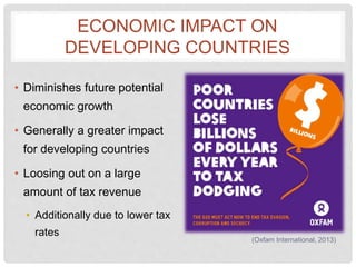 ECONOMIC IMPACT ON
DEVELOPING COUNTRIES
• Diminishes future potential
economic growth
• Generally a greater impact
for developing countries
• Loosing out on a large
amount of tax revenue
• Additionally due to lower tax
rates
(Oxfam International, 2013)
 