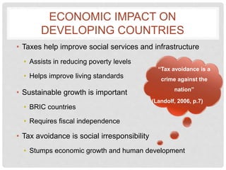 ECONOMIC IMPACT ON
DEVELOPING COUNTRIES
• Taxes help improve social services and infrastructure
• Assists in reducing poverty levels
• Helps improve living standards
• Sustainable growth is important
• BRIC countries
• Requires fiscal independence
• Tax avoidance is social irresponsibility
• Stumps economic growth and human development
“Tax avoidance is a
crime against the
nation”
(Landolf, 2006, p.7)
 