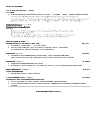 CHRONOLOGICAL EXPERIENCE
CLINICAL NURSE/CASE MANAGER – Fairfield, CT.
07/12-Present
 PrimaryNurse for newlydiagnosedrenal failure patient with MRSA,CAD, Alzheimer’s ,Dementia, and a Carotid Endarterectomy,
including two months in hospital setting, three months inlong termrehabilitationtherapyandHome Care planning.
 Vigilant documentation inallhealthcare settings, neurological responsiveness and maintainingcommunicationamong physicians and
patient care staffto maintaincontinuityof care anddevelopingplanof care for home healthneeds with Home Care Agency.
CONNECTICUT HEALTHCARE – Trumbull, CT.
Visiting Nurse/ Case Manager /Supervisor
10/11-05/12
 Focusedon qualityof care, meeting patient treatment plan, productivityof PhysicalTherapists and creating
positive patient and familyexperience.
 Supervisedand Traineda staffof twenty-two Home Health AidesandLicensedPracticalNurse encompassing
role intreatment ofAlzheimer’s, Hospice and care of Amputation of limbs withindividual patients.
Bridgeport Hospital- Bridgeport CT.
Clinical RN – Intensive Care Unit, Level one Trauma Center 04/11-10/11
 Provideddirect patient care witha 1:2 ratio nurse to patient
 Assistedmedical procedures at bedside withphysicians, colonoscopy, endoscopy, A-line insertion,
chest tube extraction, draining offluidoverload inlungs andwoundcare.
CLINICAL NURSE - Easton, CT. 11/10-03/11
 Provideddirect care for newlydiagnosed Alzheimer/Dementia patient, including familyteaching and
safetymeasures withinhome living, Guided patient andfamilythroughprocesses, withpatient first privately.
CLINICAL NURSE -Fairfield, CT. 11/10-03/11
 Primarynurse for diagnosedMultiple Sclerosis patient.
 Provideddirect patient care andassistance monitoring clients’ progress, IV insertion, weeklyupdates to primaryphysician.
INSIGHTS FOR LIVING LLC. -Bridgeport, CT. 11/08-11/10
Co-Owner and Office Manager
 Handleddesign, shipments, inventoryandbilling.
ST. VINCENT’S MEDICAL CENTER – Bridgeport, CT 09/03-11/09
Clinical Registered Nurse, Intensive Care Unit SURGICAL/MEDICAL
 Worked withIntensive Care Teaminall facets of treatment planninganddirect care for patients.
 Tracked and monitoredpatients conditions using data andsoftware as a baseline for continuous qualityimprovement and patient
outcomes.
References available upon request
 
