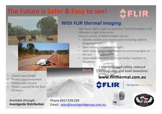The	
  Future	
  is	
  Safer	
  &	
  Easy	
  to	
  see!	
  
With	
  FLIR	
  thermal	
  imaging.	
  
High	
  beam	
  lights	
  might	
  be	
  great	
  but	
  Thermal	
  Imaging	
  is	
  the	
  
Ul7mate	
  in	
  night	
  7me	
  vision.	
  	
  
Vision	
  in	
  excess	
  of	
  800m	
  enables	
  you	
  to;	
  
•  Iden7fy	
  wildlife	
  and	
  road	
  hazards	
  including	
  caEle	
  &	
  
Kangaroos.	
  
•  Spot	
  running	
  Floodways	
  at	
  night.	
  
•  Have	
  vision	
  when	
  being	
  blinded	
  by	
  oncoming	
  lights	
  or	
  
the	
  sun.	
  
•  make	
  beEer	
  decisions	
  and	
  have	
  beEer	
  reac7ons	
  to	
  
situa7ons.	
  
www.ﬂirthermal.com.au	
  
Phone	
  0417	
  678	
  259	
  
Email;	
  	
  sales@avantgardegroup.com.au	
  
Available	
  through;	
  
Avantgarde	
  Distribu<on	
  
•  Protect	
  your	
  freight	
  
•  Protect	
  your	
  investment	
  
•  Protect	
  your	
  income	
  
•  Protect	
  yourself	
  &	
  the	
  lives	
  
of	
  others.	
  
=	
  Improved	
  road	
  safety,	
  reduced	
  
running	
  costs	
  and	
  asset	
  down<me.	
  
 