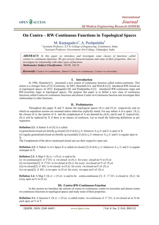 International
OPEN

Journal

ACCESS

Of Modern Engineering Research (IJMER)

On Contra – RW Continuous Functions in Topological Spaces
M. Karpagadevi1, A. Pushpalatha2
1

Assistant Professor, S.V.S. College of Engineering, Coimbatore, India
2
Assistant Professor, Government Arts College, Udumalpet, India

ABSTRACT: In this paper we introduce and investigate some classes of functions called
contra-rw continuous functions. We get several characterizations and some of their properties. Also we
investigate its relationship with other types of functions.
Mathematics Subject Classification: 54C08, 54C10

Keywords: Contra rw-continuous, Almost Contra rw-continuous, Contra rw-irresolute
I. Introduction
In 1996, Dontchev[1] presented a new notion of continuous function called contra-continuity. This
notion is a stronger form of LC-Continuity. In 2007, Benchalli.S.S. and Wali.R.S.[2] introduced RW-closed set
in topological spaces. In 2012, Karpagadevi.M. and Pushpalatha.A.[3] introduced RW-continuous maps and
RW-irresolute maps in topological spaces. The purpose this paper is to define a new class of continuous
functions called Contra-rw continuous functions and almost Contra rw-Continuous function and investigate their
relationships to other functions.

II. Preliminaries
Throughout this paper X and Y denote the topological spaces (X,) and (Y,σ) respectively and on
which no separation axioms are assumed unless otherwise explicitly stated. For any subset A of a space (X,),
the closure of A, the interior of A and the complement of A are denoted by cl(A), int(A) and Ac respectively.
(X,) will be replaced by X if there is no chance of confusion. Let us recall the following definitions as pre
requesters.
Definition 2.1: A Subset A of (X,) is called
(i) generalized closed set (briefly g-closed) [5] if cl(A)  U whenever A  U and U is open in X.
(ii) regular generalized closed set (briefly rg-closed)[6] if cl(A)  U whenever A  U and U is regular open in
X.
The Complement of the above mentioned closed sets are their respective open sets.
Definition 2.2: A Subset A of a Space X is called rw-closed [2] if cl(A)  U whenever A  U and U is regular
semiopen in X.
Definiton 2.3: A Map f: (X,) → (Y,σ) is said to be
(i) rw-continuous[3] if f-1(V) is rw-closed in (X,) for every closed set V in (Y,σ)
(ii) rw-irresolute[3] if f-1(V) is rw-closed in (X,) for every rw-closed set V of (Y,σ)
(iii) rw-closed[2] if f(F) is rw-closed in (Y,σ) for every rw-closed set F of (X,)
(iv) rw-open[2] if f(F) is rw-open in (Y,σ) for every rw-open set F of (X,)
Definiton 2.4: A Map f: (X,) → (Y,σ) is said to be contra-continuous [1] if f-1 (V) is closed in (X,) for
every open set V in (Y,σ).

III. Contra RW-Continuous Function
In this section we introduce the notions of contra rw-continuous, contra rw-irresolute and almost contra
rw-continuous functions in topological spaces and study some of their properties.
Definition 3.1: A function f: (X,) → (Y,σ) is called contra rw-continuous if f-1 (V) is rw-closed set in X for
each open set V in Y.
| IJMER | ISSN: 2249–6645 |

www.ijmer.com

| Vol. 4 | Iss. 2 | Feb. 2014 |13|

 