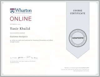 EDUCA
T
ION FOR EVE
R
YONE
CO
U
R
S
E
C E R T I F
I
C
A
TE
COURSE
CERTIFICATE
OCTOBER 27, 2015
Yasir Khalid
Customer Analytics
an online non-credit course authorized by University of Pennsylvania and offered
through Coursera
has successfully completed
Eric Bradlow, Peter Fader, Raghu Iyengar, and Ron Berman
The Wharton School
Verify at coursera.org/verify/648FQJ625XSD
Coursera has confirmed the identity of this individual and
their participation in the course.
 