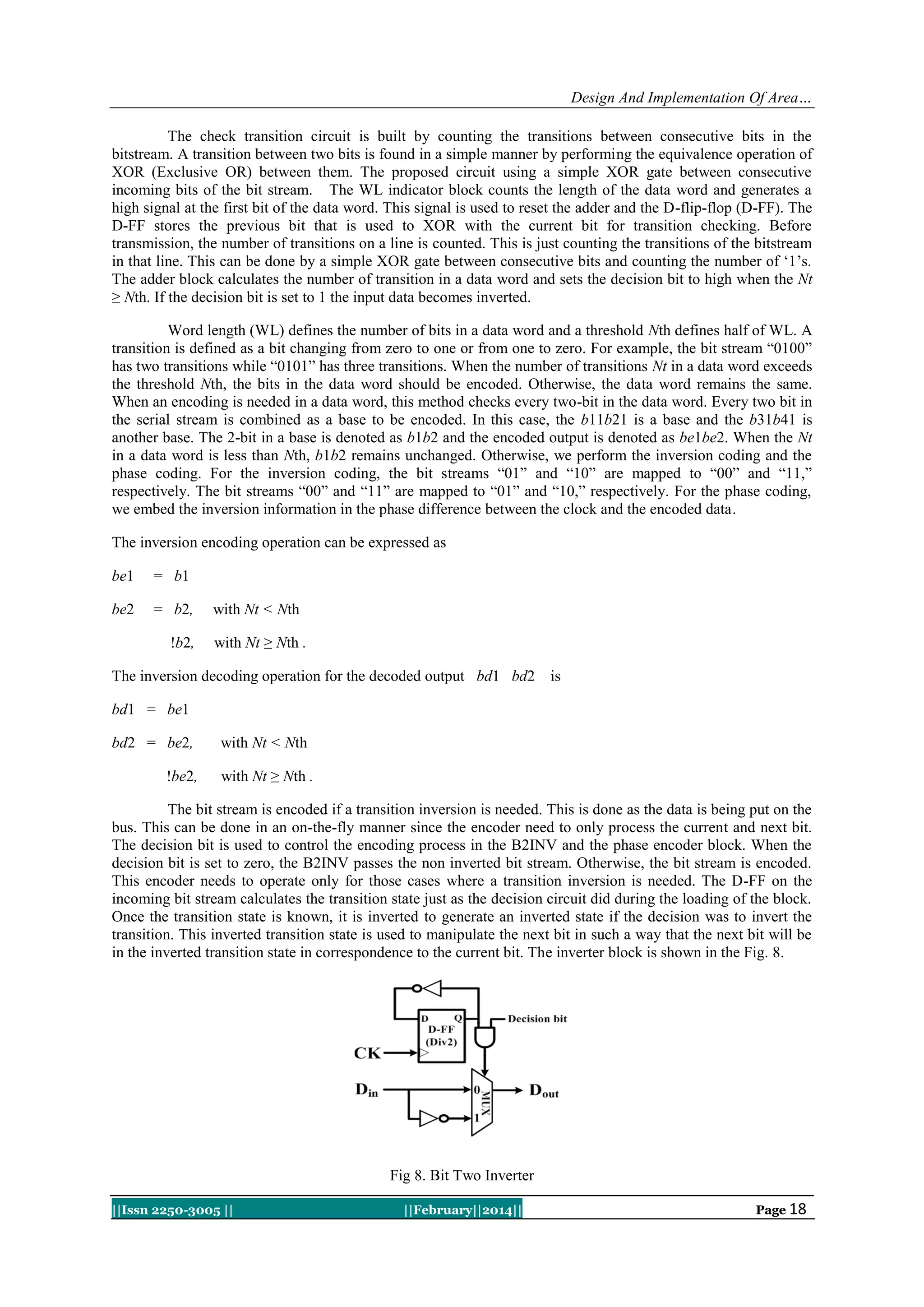 Design And Implementation Of Area…
The check transition circuit is built by counting the transitions between consecutive bits in the
bitstream. A transition between two bits is found in a simple manner by performing the equivalence operation of
XOR (Exclusive OR) between them. The proposed circuit using a simple XOR gate between consecutive
incoming bits of the bit stream. The WL indicator block counts the length of the data word and generates a
high signal at the first bit of the data word. This signal is used to reset the adder and the D-flip-flop (D-FF). The
D-FF stores the previous bit that is used to XOR with the current bit for transition checking. Before
transmission, the number of transitions on a line is counted. This is just counting the transitions of the bitstream
in that line. This can be done by a simple XOR gate between consecutive bits and counting the number of „1‟s.
The adder block calculates the number of transition in a data word and sets the decision bit to high when the Nt
≥ Nth. If the decision bit is set to 1 the input data becomes inverted.
Word length (WL) defines the number of bits in a data word and a threshold Nth defines half of WL. A
transition is defined as a bit changing from zero to one or from one to zero. For example, the bit stream “0100”
has two transitions while “0101” has three transitions. When the number of transitions Nt in a data word exceeds
the threshold Nth, the bits in the data word should be encoded. Otherwise, the data word remains the same.
When an encoding is needed in a data word, this method checks every two-bit in the data word. Every two bit in
the serial stream is combined as a base to be encoded. In this case, the b11b21 is a base and the b31b41 is
another base. The 2-bit in a base is denoted as b1b2 and the encoded output is denoted as be1be2. When the Nt
in a data word is less than Nth, b1b2 remains unchanged. Otherwise, we perform the inversion coding and the
phase coding. For the inversion coding, the bit streams “01” and “10” are mapped to “00” and “11,”
respectively. The bit streams “00” and “11” are mapped to “01” and “10,” respectively. For the phase coding,
we embed the inversion information in the phase difference between the clock and the encoded data.
The inversion encoding operation can be expressed as
be1

= b1

be2

= b2,
!b2,

with Nt < Nth
with Nt ≥ Nth .

The inversion decoding operation for the decoded output bd1 bd2

is

bd1 = be1
bd2 = be2,
!be2,

with Nt < Nth
with Nt ≥ Nth .

The bit stream is encoded if a transition inversion is needed. This is done as the data is being put on the
bus. This can be done in an on-the-fly manner since the encoder need to only process the current and next bit.
The decision bit is used to control the encoding process in the B2INV and the phase encoder block. When the
decision bit is set to zero, the B2INV passes the non inverted bit stream. Otherwise, the bit stream is encoded.
This encoder needs to operate only for those cases where a transition inversion is needed. The D-FF on the
incoming bit stream calculates the transition state just as the decision circuit did during the loading of the block.
Once the transition state is known, it is inverted to generate an inverted state if the decision was to invert the
transition. This inverted transition state is used to manipulate the next bit in such a way that the next bit will be
in the inverted transition state in correspondence to the current bit. The inverter block is shown in the Fig. 8.

Fig 8. Bit Two Inverter
||Issn 2250-3005 ||

||February||2014||

Page 18

 