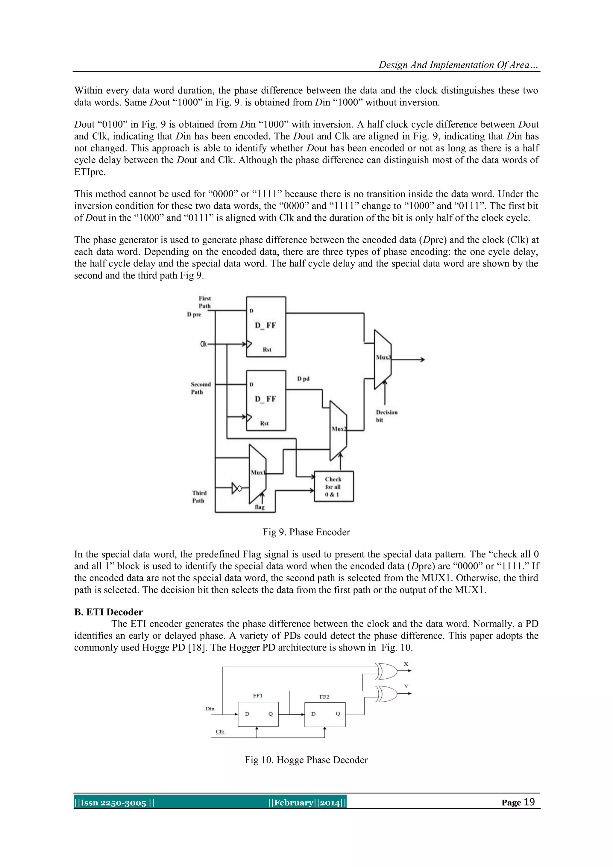 Design And Implementation Of Area…
Within every data word duration, the phase difference between the data and the clock distinguishes these two
data words. Same Dout “1000” in Fig. 9. is obtained from Din “1000” without inversion.
Dout “0100” in Fig. 9 is obtained from Din “1000” with inversion. A half clock cycle difference between Dout
and Clk, indicating that Din has been encoded. The Dout and Clk are aligned in Fig. 9, indicating that Din has
not changed. This approach is able to identify whether Dout has been encoded or not as long as there is a half
cycle delay between the Dout and Clk. Although the phase difference can distinguish most of the data words of
ETIpre.
This method cannot be used for “0000” or “1111” because there is no transition inside the data word. Under the
inversion condition for these two data words, the “0000” and “1111” change to “1000” and “0111”. The first bit
of Dout in the “1000” and “0111” is aligned with Clk and the duration of the bit is only half of the clock cycle.
The phase generator is used to generate phase difference between the encoded data (Dpre) and the clock (Clk) at
each data word. Depending on the encoded data, there are three types of phase encoding: the one cycle delay,
the half cycle delay and the special data word. The half cycle delay and the special data word are shown by the
second and the third path Fig 9.

Fig 9. Phase Encoder
In the special data word, the predefined Flag signal is used to present the special data pattern. The “check all 0
and all 1” block is used to identify the special data word when the encoded data (Dpre) are “0000” or “1111.” If
the encoded data are not the special data word, the second path is selected from the MUX1. Otherwise, the third
path is selected. The decision bit then selects the data from the first path or the output of the MUX1.
B. ETI Decoder
The ETI encoder generates the phase difference between the clock and the data word. Normally, a PD
identifies an early or delayed phase. A variety of PDs could detect the phase difference. This paper adopts the
commonly used Hogge PD [18]. The Hogger PD architecture is shown in Fig. 10.

Fig 10. Hogge Phase Decoder

||Issn 2250-3005 ||

||February||2014||

Page 19

 