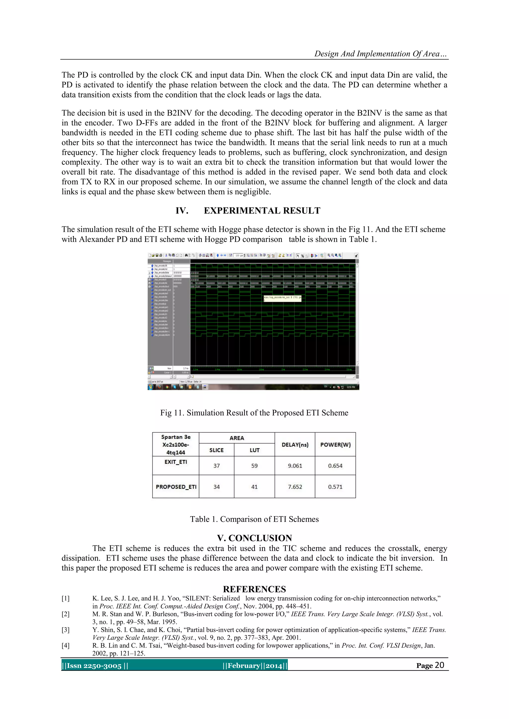 Design And Implementation Of Area…
The PD is controlled by the clock CK and input data Din. When the clock CK and input data Din are valid, the
PD is activated to identify the phase relation between the clock and the data. The PD can determine whether a
data transition exists from the condition that the clock leads or lags the data.
The decision bit is used in the B2INV for the decoding. The decoding operator in the B2INV is the same as that
in the encoder. Two D-FFs are added in the front of the B2INV block for buffering and alignment. A larger
bandwidth is needed in the ETI coding scheme due to phase shift. The last bit has half the pulse width of the
other bits so that the interconnect has twice the bandwidth. It means that the serial link needs to run at a much
frequency. The higher clock frequency leads to problems, such as buffering, clock synchronization, and design
complexity. The other way is to wait an extra bit to check the transition information but that would lower the
overall bit rate. The disadvantage of this method is added in the revised paper. We send both data and clock
from TX to RX in our proposed scheme. In our simulation, we assume the channel length of the clock and data
links is equal and the phase skew between them is negligible.

IV.

EXPERIMENTAL RESULT

The simulation result of the ETI scheme with Hogge phase detector is shown in the Fig 11. And the ETI scheme
with Alexander PD and ETI scheme with Hogge PD comparison table is shown in Table 1.

Fig 11. Simulation Result of the Proposed ETI Scheme

Table 1. Comparison of ETI Schemes

V. CONCLUSION
The ETI scheme is reduces the extra bit used in the TIC scheme and reduces the crosstalk, energy
dissipation. ETI scheme uses the phase difference between the data and clock to indicate the bit inversion. In
this paper the proposed ETI scheme is reduces the area and power compare with the existing ETI scheme.

REFERENCES
[1]
[2]
[3]
[4]

K. Lee, S. J. Lee, and H. J. Yoo, “SILENT: Serialized low energy transmission coding for on-chip interconnection networks,”
in Proc. IEEE Int. Conf. Comput.-Aided Design Conf., Nov. 2004, pp. 448–451.
M. R. Stan and W. P. Burleson, “Bus-invert coding for low-power I/O,” IEEE Trans. Very Large Scale Integr. (VLSI) Syst., vol.
3, no. 1, pp. 49–58, Mar. 1995.
Y. Shin, S. I. Chae, and K. Choi, “Partial bus-invert coding for power optimization of application-specific systems,” IEEE Trans.
Very Large Scale Integr. (VLSI) Syst., vol. 9, no. 2, pp. 377–383, Apr. 2001.
R. B. Lin and C. M. Tsai, “Weight-based bus-invert coding for lowpower applications,” in Proc. Int. Conf. VLSI Design, Jan.
2002, pp. 121–125.

||Issn 2250-3005 ||

||February||2014||

Page 20

 