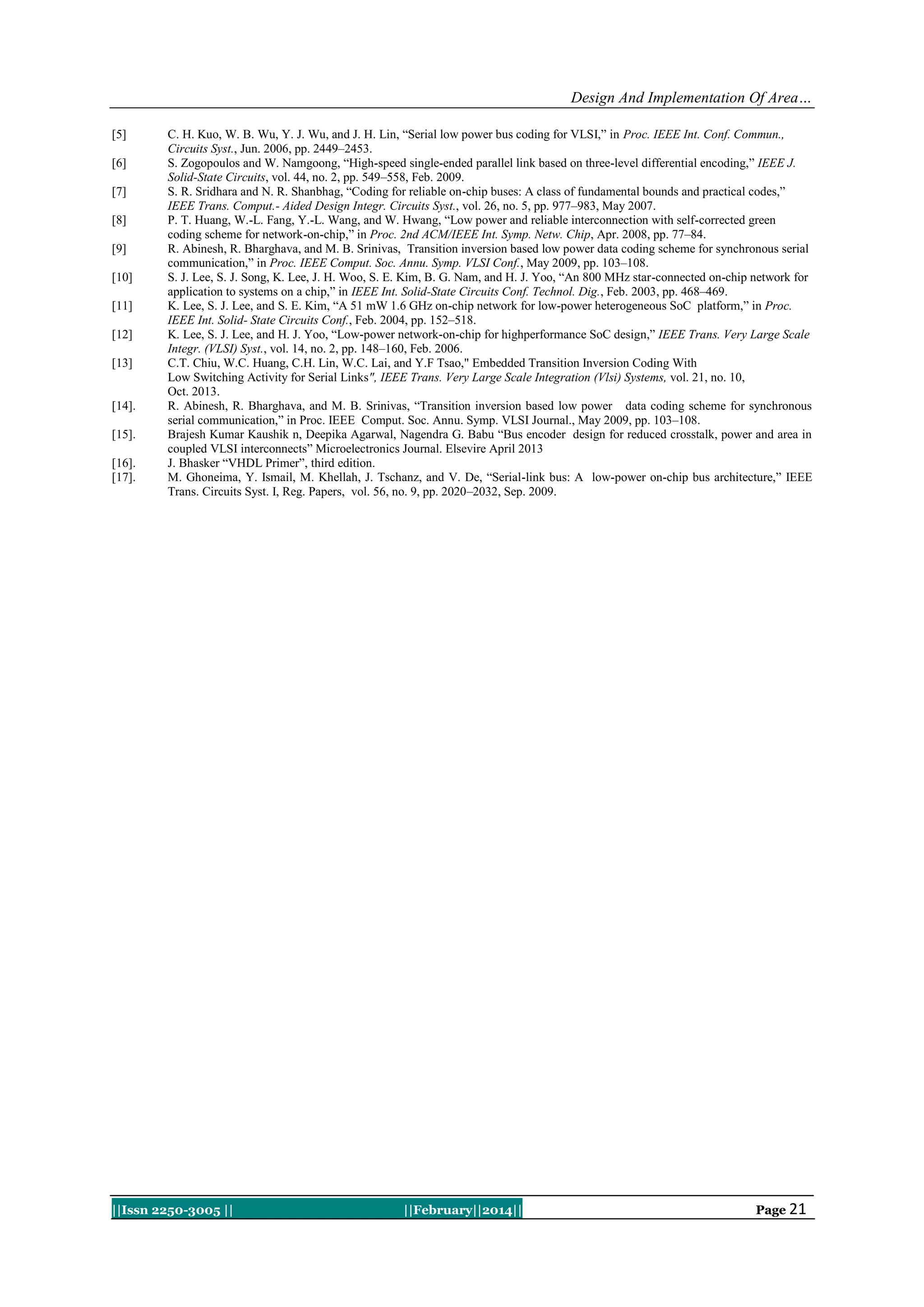 Design And Implementation Of Area…
[5]
[6]
[7]
[8]
[9]
[10]
[11]
[12]
[13]

[14].
[15].
[16].
[17].

C. H. Kuo, W. B. Wu, Y. J. Wu, and J. H. Lin, “Serial low power bus coding for VLSI,” in Proc. IEEE Int. Conf. Commun.,
Circuits Syst., Jun. 2006, pp. 2449–2453.
S. Zogopoulos and W. Namgoong, “High-speed single-ended parallel link based on three-level differential encoding,” IEEE J.
Solid-State Circuits, vol. 44, no. 2, pp. 549–558, Feb. 2009.
S. R. Sridhara and N. R. Shanbhag, “Coding for reliable on-chip buses: A class of fundamental bounds and practical codes,”
IEEE Trans. Comput.- Aided Design Integr. Circuits Syst., vol. 26, no. 5, pp. 977–983, May 2007.
P. T. Huang, W.-L. Fang, Y.-L. Wang, and W. Hwang, “Low power and reliable interconnection with self-corrected green
coding scheme for network-on-chip,” in Proc. 2nd ACM/IEEE Int. Symp. Netw. Chip, Apr. 2008, pp. 77–84.
R. Abinesh, R. Bharghava, and M. B. Srinivas, Transition inversion based low power data coding scheme for synchronous serial
communication,” in Proc. IEEE Comput. Soc. Annu. Symp. VLSI Conf., May 2009, pp. 103–108.
S. J. Lee, S. J. Song, K. Lee, J. H. Woo, S. E. Kim, B. G. Nam, and H. J. Yoo, “An 800 MHz star-connected on-chip network for
application to systems on a chip,” in IEEE Int. Solid-State Circuits Conf. Technol. Dig., Feb. 2003, pp. 468–469.
K. Lee, S. J. Lee, and S. E. Kim, “A 51 mW 1.6 GHz on-chip network for low-power heterogeneous SoC platform,” in Proc.
IEEE Int. Solid- State Circuits Conf., Feb. 2004, pp. 152–518.
K. Lee, S. J. Lee, and H. J. Yoo, “Low-power network-on-chip for highperformance SoC design,” IEEE Trans. Very Large Scale
Integr. (VLSI) Syst., vol. 14, no. 2, pp. 148–160, Feb. 2006.
C.T. Chiu, W.C. Huang, C.H. Lin, W.C. Lai, and Y.F Tsao," Embedded Transition Inversion Coding With
Low Switching Activity for Serial Links", IEEE Trans. Very Large Scale Integration (Vlsi) Systems, vol. 21, no. 10,
Oct. 2013.
R. Abinesh, R. Bharghava, and M. B. Srinivas, “Transition inversion based low power data coding scheme for synchronous
serial communication,” in Proc. IEEE Comput. Soc. Annu. Symp. VLSI Journal., May 2009, pp. 103–108.
Brajesh Kumar Kaushik n, Deepika Agarwal, Nagendra G. Babu “Bus encoder design for reduced crosstalk, power and area in
coupled VLSI interconnects” Microelectronics Journal. Elsevire April 2013
J. Bhasker “VHDL Primer”, third edition.
M. Ghoneima, Y. Ismail, M. Khellah, J. Tschanz, and V. De, “Serial-link bus: A low-power on-chip bus architecture,” IEEE
Trans. Circuits Syst. I, Reg. Papers, vol. 56, no. 9, pp. 2020–2032, Sep. 2009.

||Issn 2250-3005 ||

||February||2014||

Page 21

 