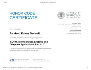 11/11/2015 UPValenciaX ISC101.1x Certificate | edX
https://courses.edx.org/certificates/user/5014361/course/course­v1:UPValenciaX+ISC101.1x+3T2015 1/1
HONOR CODE
CERTIFICATE
 
This is to certify that
Sandeep Kumar Dwivedi
successfully completed and received a passing grade in
ISC101.1x: Information Systems and
Computer Applications, Part 1: IT
a course of study offered by UPValenciaX, an online learning initiative of
Universidad Politecnica de Valencia through edX.
  Vicent Botti Navarro
Vicerrector de las Tecnologías de la Información y de
las Comunicaciones 
Universitat Politècnica de València
Ignacio Despujol Zabala
Técnico de Sistemas, ASIC
Universitat Politècnica de València
 HONOR CODE CERTIFICATE
Issued November 11, 2015
 VALID CERTIFICATE ID
3e6fee7493ed458fbccb2f4495886ed2
 