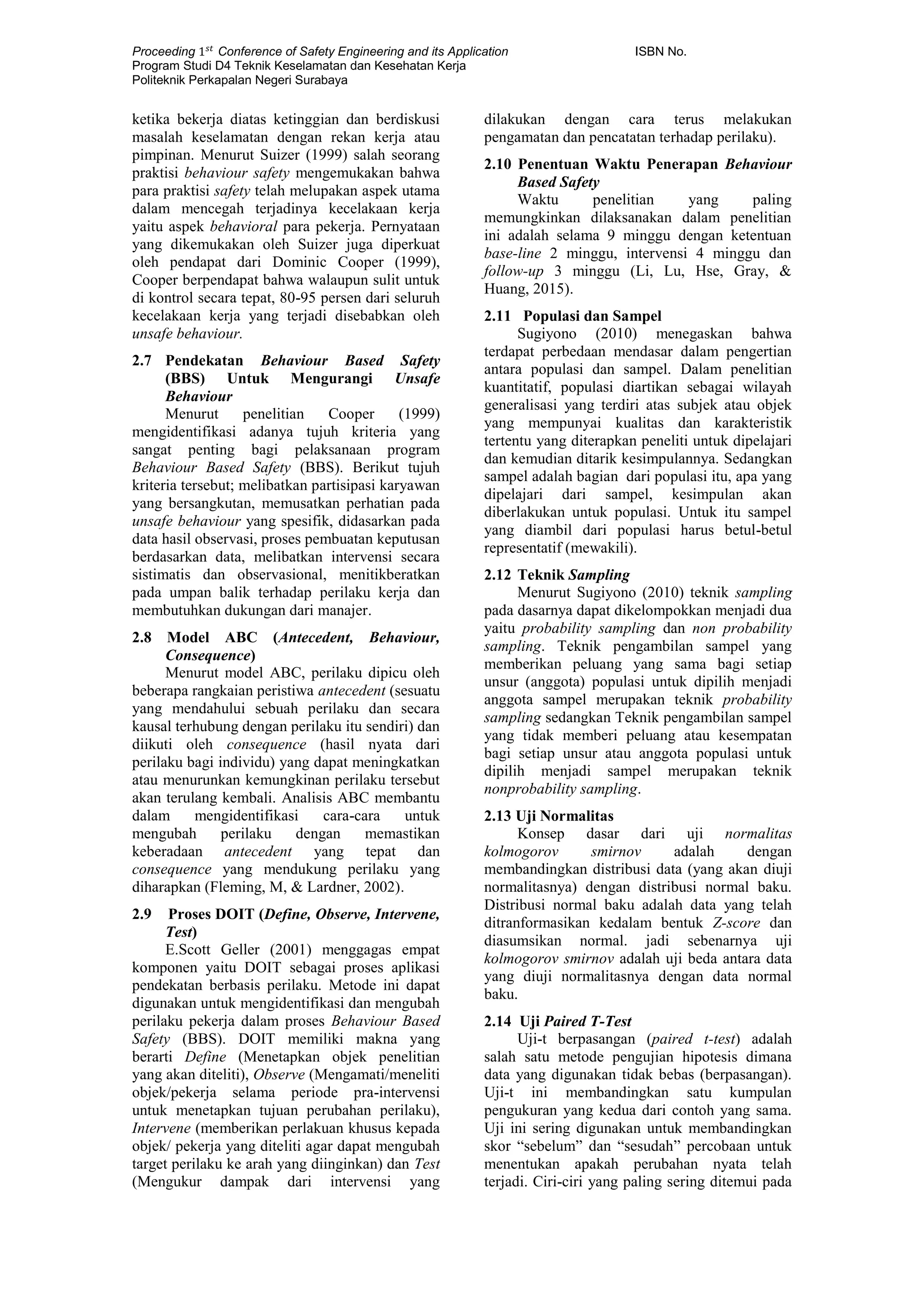 Proceeding 1 𝑠𝑡
Conference of Safety Engineering and its Application ISBN No.
Program Studi D4 Teknik Keselamatan dan Kesehatan Kerja
Politeknik Perkapalan Negeri Surabaya
ketika bekerja diatas ketinggian dan berdiskusi
masalah keselamatan dengan rekan kerja atau
pimpinan. Menurut Suizer (1999) salah seorang
praktisi behaviour safety mengemukakan bahwa
para praktisi safety telah melupakan aspek utama
dalam mencegah terjadinya kecelakaan kerja
yaitu aspek behavioral para pekerja. Pernyataan
yang dikemukakan oleh Suizer juga diperkuat
oleh pendapat dari Dominic Cooper (1999),
Cooper berpendapat bahwa walaupun sulit untuk
di kontrol secara tepat, 80-95 persen dari seluruh
kecelakaan kerja yang terjadi disebabkan oleh
unsafe behaviour.
2.7 Pendekatan Behaviour Based Safety
(BBS) Untuk Mengurangi Unsafe
Behaviour
Menurut penelitian Cooper (1999)
mengidentifikasi adanya tujuh kriteria yang
sangat penting bagi pelaksanaan program
Behaviour Based Safety (BBS). Berikut tujuh
kriteria tersebut; melibatkan partisipasi karyawan
yang bersangkutan, memusatkan perhatian pada
unsafe behaviour yang spesifik, didasarkan pada
data hasil observasi, proses pembuatan keputusan
berdasarkan data, melibatkan intervensi secara
sistimatis dan observasional, menitikberatkan
pada umpan balik terhadap perilaku kerja dan
membutuhkan dukungan dari manajer.
2.8 Model ABC (Antecedent, Behaviour,
Consequence)
Menurut model ABC, perilaku dipicu oleh
beberapa rangkaian peristiwa antecedent (sesuatu
yang mendahului sebuah perilaku dan secara
kausal terhubung dengan perilaku itu sendiri) dan
diikuti oleh consequence (hasil nyata dari
perilaku bagi individu) yang dapat meningkatkan
atau menurunkan kemungkinan perilaku tersebut
akan terulang kembali. Analisis ABC membantu
dalam mengidentifikasi cara-cara untuk
mengubah perilaku dengan memastikan
keberadaan antecedent yang tepat dan
consequence yang mendukung perilaku yang
diharapkan (Fleming, M, & Lardner, 2002).
2.9 Proses DOIT (Define, Observe, Intervene,
Test)
E.Scott Geller (2001) menggagas empat
komponen yaitu DOIT sebagai proses aplikasi
pendekatan berbasis perilaku. Metode ini dapat
digunakan untuk mengidentifikasi dan mengubah
perilaku pekerja dalam proses Behaviour Based
Safety (BBS). DOIT memiliki makna yang
berarti Define (Menetapkan objek penelitian
yang akan diteliti), Observe (Mengamati/meneliti
objek/pekerja selama periode pra-intervensi
untuk menetapkan tujuan perubahan perilaku),
Intervene (memberikan perlakuan khusus kepada
objek/ pekerja yang diteliti agar dapat mengubah
target perilaku ke arah yang diinginkan) dan Test
(Mengukur dampak dari intervensi yang
dilakukan dengan cara terus melakukan
pengamatan dan pencatatan terhadap perilaku).
2.10 Penentuan Waktu Penerapan Behaviour
Based Safety
Waktu penelitian yang paling
memungkinkan dilaksanakan dalam penelitian
ini adalah selama 9 minggu dengan ketentuan
base-line 2 minggu, intervensi 4 minggu dan
follow-up 3 minggu (Li, Lu, Hse, Gray, &
Huang, 2015).
2.11 Populasi dan Sampel
Sugiyono (2010) menegaskan bahwa
terdapat perbedaan mendasar dalam pengertian
antara populasi dan sampel. Dalam penelitian
kuantitatif, populasi diartikan sebagai wilayah
generalisasi yang terdiri atas subjek atau objek
yang mempunyai kualitas dan karakteristik
tertentu yang diterapkan peneliti untuk dipelajari
dan kemudian ditarik kesimpulannya. Sedangkan
sampel adalah bagian dari populasi itu, apa yang
dipelajari dari sampel, kesimpulan akan
diberlakukan untuk populasi. Untuk itu sampel
yang diambil dari populasi harus betul-betul
representatif (mewakili).
2.12 Teknik Sampling
Menurut Sugiyono (2010) teknik sampling
pada dasarnya dapat dikelompokkan menjadi dua
yaitu probability sampling dan non probability
sampling. Teknik pengambilan sampel yang
memberikan peluang yang sama bagi setiap
unsur (anggota) populasi untuk dipilih menjadi
anggota sampel merupakan teknik probability
sampling sedangkan Teknik pengambilan sampel
yang tidak memberi peluang atau kesempatan
bagi setiap unsur atau anggota populasi untuk
dipilih menjadi sampel merupakan teknik
nonprobability sampling.
2.13 Uji Normalitas
Konsep dasar dari uji normalitas
kolmogorov smirnov adalah dengan
membandingkan distribusi data (yang akan diuji
normalitasnya) dengan distribusi normal baku.
Distribusi normal baku adalah data yang telah
ditranformasikan kedalam bentuk Z-score dan
diasumsikan normal. jadi sebenarnya uji
kolmogorov smirnov adalah uji beda antara data
yang diuji normalitasnya dengan data normal
baku.
2.14 Uji Paired T-Test
Uji-t berpasangan (paired t-test) adalah
salah satu metode pengujian hipotesis dimana
data yang digunakan tidak bebas (berpasangan).
Uji-t ini membandingkan satu kumpulan
pengukuran yang kedua dari contoh yang sama.
Uji ini sering digunakan untuk membandingkan
skor “sebelum” dan “sesudah” percobaan untuk
menentukan apakah perubahan nyata telah
terjadi. Ciri-ciri yang paling sering ditemui pada
 