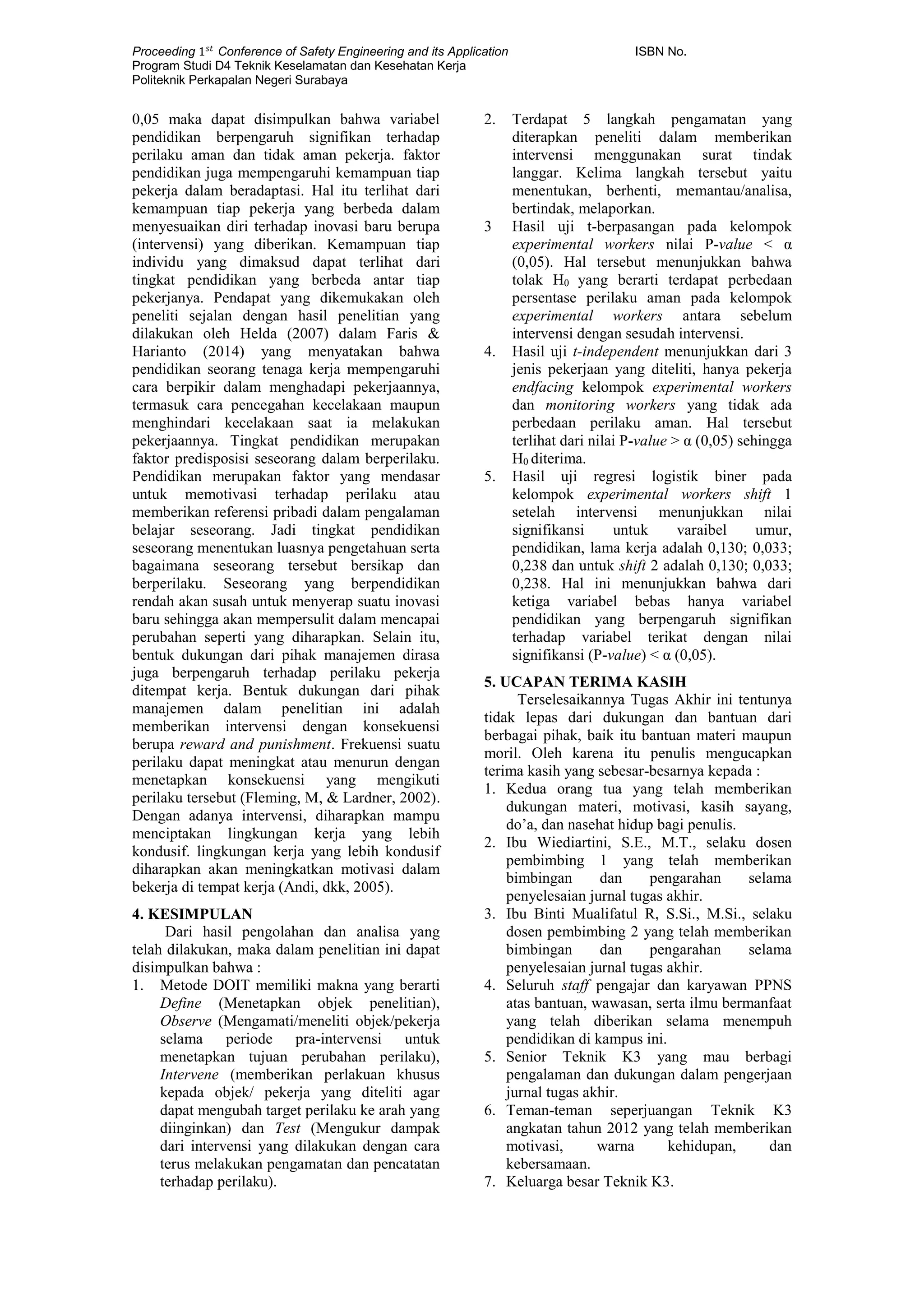 Proceeding 1 𝑠𝑡
Conference of Safety Engineering and its Application ISBN No.
Program Studi D4 Teknik Keselamatan dan Kesehatan Kerja
Politeknik Perkapalan Negeri Surabaya
0,05 maka dapat disimpulkan bahwa variabel
pendidikan berpengaruh signifikan terhadap
perilaku aman dan tidak aman pekerja. faktor
pendidikan juga mempengaruhi kemampuan tiap
pekerja dalam beradaptasi. Hal itu terlihat dari
kemampuan tiap pekerja yang berbeda dalam
menyesuaikan diri terhadap inovasi baru berupa
(intervensi) yang diberikan. Kemampuan tiap
individu yang dimaksud dapat terlihat dari
tingkat pendidikan yang berbeda antar tiap
pekerjanya. Pendapat yang dikemukakan oleh
peneliti sejalan dengan hasil penelitian yang
dilakukan oleh Helda (2007) dalam Faris &
Harianto (2014) yang menyatakan bahwa
pendidikan seorang tenaga kerja mempengaruhi
cara berpikir dalam menghadapi pekerjaannya,
termasuk cara pencegahan kecelakaan maupun
menghindari kecelakaan saat ia melakukan
pekerjaannya. Tingkat pendidikan merupakan
faktor predisposisi seseorang dalam berperilaku.
Pendidikan merupakan faktor yang mendasar
untuk memotivasi terhadap perilaku atau
memberikan referensi pribadi dalam pengalaman
belajar seseorang. Jadi tingkat pendidikan
seseorang menentukan luasnya pengetahuan serta
bagaimana seseorang tersebut bersikap dan
berperilaku. Seseorang yang berpendidikan
rendah akan susah untuk menyerap suatu inovasi
baru sehingga akan mempersulit dalam mencapai
perubahan seperti yang diharapkan. Selain itu,
bentuk dukungan dari pihak manajemen dirasa
juga berpengaruh terhadap perilaku pekerja
ditempat kerja. Bentuk dukungan dari pihak
manajemen dalam penelitian ini adalah
memberikan intervensi dengan konsekuensi
berupa reward and punishment. Frekuensi suatu
perilaku dapat meningkat atau menurun dengan
menetapkan konsekuensi yang mengikuti
perilaku tersebut (Fleming, M, & Lardner, 2002).
Dengan adanya intervensi, diharapkan mampu
menciptakan lingkungan kerja yang lebih
kondusif. lingkungan kerja yang lebih kondusif
diharapkan akan meningkatkan motivasi dalam
bekerja di tempat kerja (Andi, dkk, 2005).
4. KESIMPULAN
Dari hasil pengolahan dan analisa yang
telah dilakukan, maka dalam penelitian ini dapat
disimpulkan bahwa :
1. Metode DOIT memiliki makna yang berarti
Define (Menetapkan objek penelitian),
Observe (Mengamati/meneliti objek/pekerja
selama periode pra-intervensi untuk
menetapkan tujuan perubahan perilaku),
Intervene (memberikan perlakuan khusus
kepada objek/ pekerja yang diteliti agar
dapat mengubah target perilaku ke arah yang
diinginkan) dan Test (Mengukur dampak
dari intervensi yang dilakukan dengan cara
terus melakukan pengamatan dan pencatatan
terhadap perilaku).
2. Terdapat 5 langkah pengamatan yang
diterapkan peneliti dalam memberikan
intervensi menggunakan surat tindak
langgar. Kelima langkah tersebut yaitu
menentukan, berhenti, memantau/analisa,
bertindak, melaporkan.
3 Hasil uji t-berpasangan pada kelompok
experimental workers nilai P-value < α
(0,05). Hal tersebut menunjukkan bahwa
tolak H0 yang berarti terdapat perbedaan
persentase perilaku aman pada kelompok
experimental workers antara sebelum
intervensi dengan sesudah intervensi.
4. Hasil uji t-independent menunjukkan dari 3
jenis pekerjaan yang diteliti, hanya pekerja
endfacing kelompok experimental workers
dan monitoring workers yang tidak ada
perbedaan perilaku aman. Hal tersebut
terlihat dari nilai P-value > α (0,05) sehingga
H0 diterima.
5. Hasil uji regresi logistik biner pada
kelompok experimental workers shift 1
setelah intervensi menunjukkan nilai
signifikansi untuk varaibel umur,
pendidikan, lama kerja adalah 0,130; 0,033;
0,238 dan untuk shift 2 adalah 0,130; 0,033;
0,238. Hal ini menunjukkan bahwa dari
ketiga variabel bebas hanya variabel
pendidikan yang berpengaruh signifikan
terhadap variabel terikat dengan nilai
signifikansi (P-value) < α (0,05).
5. UCAPAN TERIMA KASIH
Terselesaikannya Tugas Akhir ini tentunya
tidak lepas dari dukungan dan bantuan dari
berbagai pihak, baik itu bantuan materi maupun
moril. Oleh karena itu penulis mengucapkan
terima kasih yang sebesar-besarnya kepada :
1. Kedua orang tua yang telah memberikan
dukungan materi, motivasi, kasih sayang,
do’a, dan nasehat hidup bagi penulis.
2. Ibu Wiediartini, S.E., M.T., selaku dosen
pembimbing 1 yang telah memberikan
bimbingan dan pengarahan selama
penyelesaian jurnal tugas akhir.
3. Ibu Binti Mualifatul R, S.Si., M.Si., selaku
dosen pembimbing 2 yang telah memberikan
bimbingan dan pengarahan selama
penyelesaian jurnal tugas akhir.
4. Seluruh staff pengajar dan karyawan PPNS
atas bantuan, wawasan, serta ilmu bermanfaat
yang telah diberikan selama menempuh
pendidikan di kampus ini.
5. Senior Teknik K3 yang mau berbagi
pengalaman dan dukungan dalam pengerjaan
jurnal tugas akhir.
6. Teman-teman seperjuangan Teknik K3
angkatan tahun 2012 yang telah memberikan
motivasi, warna kehidupan, dan
kebersamaan.
7. Keluarga besar Teknik K3.
 