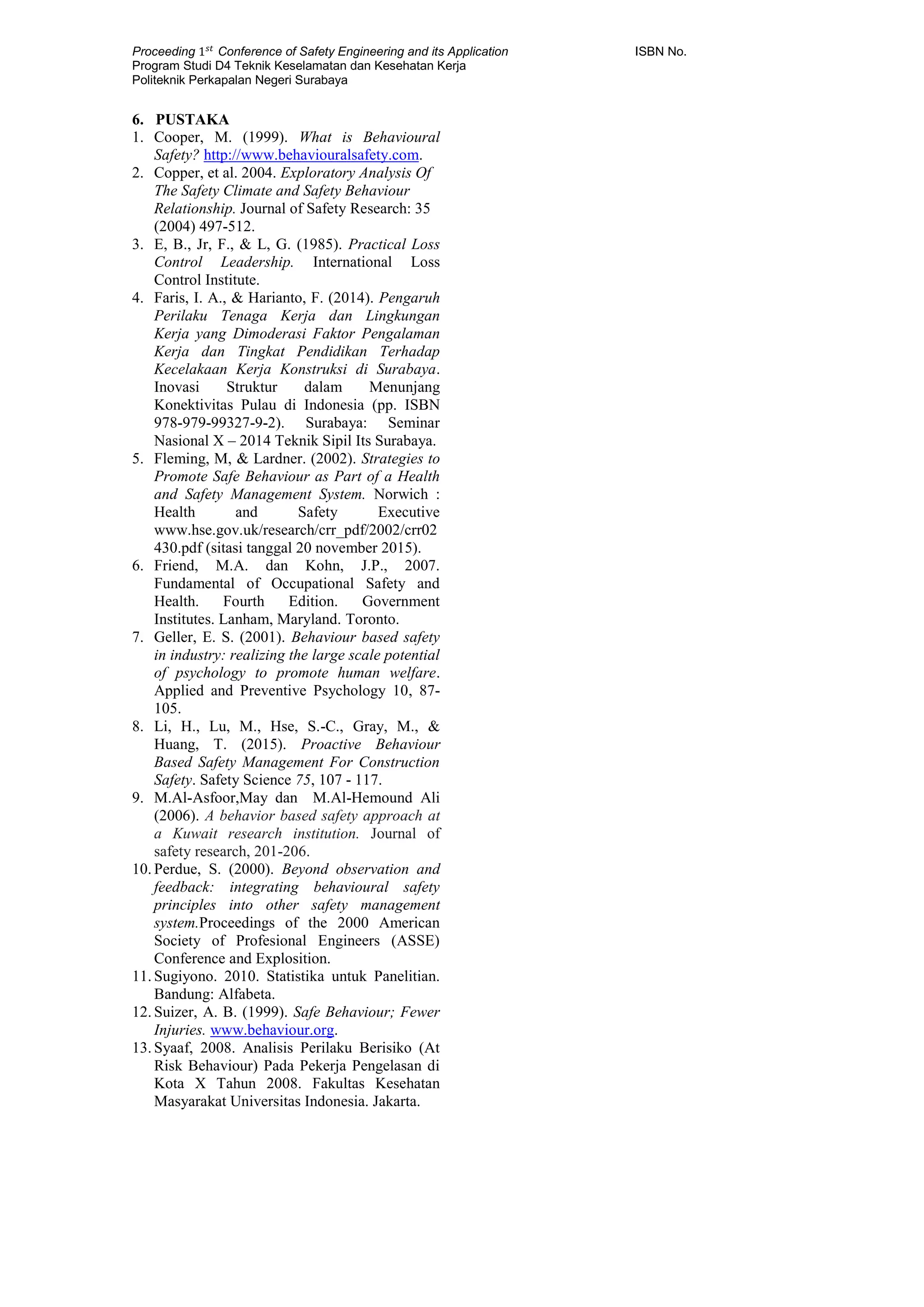 Proceeding 1 𝑠𝑡
Conference of Safety Engineering and its Application ISBN No.
Program Studi D4 Teknik Keselamatan dan Kesehatan Kerja
Politeknik Perkapalan Negeri Surabaya
6. PUSTAKA
1. Cooper, M. (1999). What is Behavioural
Safety? http://www.behaviouralsafety.com.
2. Copper, et al. 2004. Exploratory Analysis Of
The Safety Climate and Safety Behaviour
Relationship. Journal of Safety Research: 35
(2004) 497-512.
3. E, B., Jr, F., & L, G. (1985). Practical Loss
Control Leadership. International Loss
Control Institute.
4. Faris, I. A., & Harianto, F. (2014). Pengaruh
Perilaku Tenaga Kerja dan Lingkungan
Kerja yang Dimoderasi Faktor Pengalaman
Kerja dan Tingkat Pendidikan Terhadap
Kecelakaan Kerja Konstruksi di Surabaya.
Inovasi Struktur dalam Menunjang
Konektivitas Pulau di Indonesia (pp. ISBN
978-979-99327-9-2). Surabaya: Seminar
Nasional X – 2014 Teknik Sipil Its Surabaya.
5. Fleming, M, & Lardner. (2002). Strategies to
Promote Safe Behaviour as Part of a Health
and Safety Management System. Norwich :
Health and Safety Executive
www.hse.gov.uk/research/crr_pdf/2002/crr02
430.pdf (sitasi tanggal 20 november 2015).
6. Friend, M.A. dan Kohn, J.P., 2007.
Fundamental of Occupational Safety and
Health. Fourth Edition. Government
Institutes. Lanham, Maryland. Toronto.
7. Geller, E. S. (2001). Behaviour based safety
in industry: realizing the large scale potential
of psychology to promote human welfare.
Applied and Preventive Psychology 10, 87-
105.
8. Li, H., Lu, M., Hse, S.-C., Gray, M., &
Huang, T. (2015). Proactive Behaviour
Based Safety Management For Construction
Safety. Safety Science 75, 107 - 117.
9. M.Al-Asfoor,May dan M.Al-Hemound Ali
(2006). A behavior based safety approach at
a Kuwait research institution. Journal of
safety research, 201-206.
10. Perdue, S. (2000). Beyond observation and
feedback: integrating behavioural safety
principles into other safety management
system.Proceedings of the 2000 American
Society of Profesional Engineers (ASSE)
Conference and Explosition.
11. Sugiyono. 2010. Statistika untuk Panelitian.
Bandung: Alfabeta.
12. Suizer, A. B. (1999). Safe Behaviour; Fewer
Injuries. www.behaviour.org.
13. Syaaf, 2008. Analisis Perilaku Berisiko (At
Risk Behaviour) Pada Pekerja Pengelasan di
Kota X Tahun 2008. Fakultas Kesehatan
Masyarakat Universitas Indonesia. Jakarta.
 