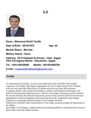 C.V
Name : Mohamed Khalil Tawfik
Date of Birth : 20/10/1972 Age :42
Marital Status : Married.
Military Status : Done .
Address: 65 D Hadayek El-Ahram – Giza , Egypt.
Villa 8 El-Agamy Bitach - Alexandria , Egypt.
Tel : +201149330098. Mobile: +201201885765.
E.mail : mohamedkhaliltawfik@hotmail.com .
An experienced Accountant , Account receivables and credit controller with valuable
experience of working in the finance departments for one of major Iron & Steel Company
with turn over more than 900 million US dollars and with more than 500 customers .
A strategic thinker with excellent knowledge in numbers and financial terminologies and
skilled in allocating the budget precisely , extensive knowledge of keeping records, maintain
the records and track the financial transactions, proven track record to maximize the business
opportunities, skilled in budgeting and maximizing the profit , prepared revenue budget.
Expertise to set strategic priorities and give clear strategic direction.
Produced the Monthly bank reconciliations of the banks accounts posting all transactions to
the ledgers.
Knowledge of developing , implementing and maintaining effective and professional Account
Receivables and credit control systems.
Profile
 