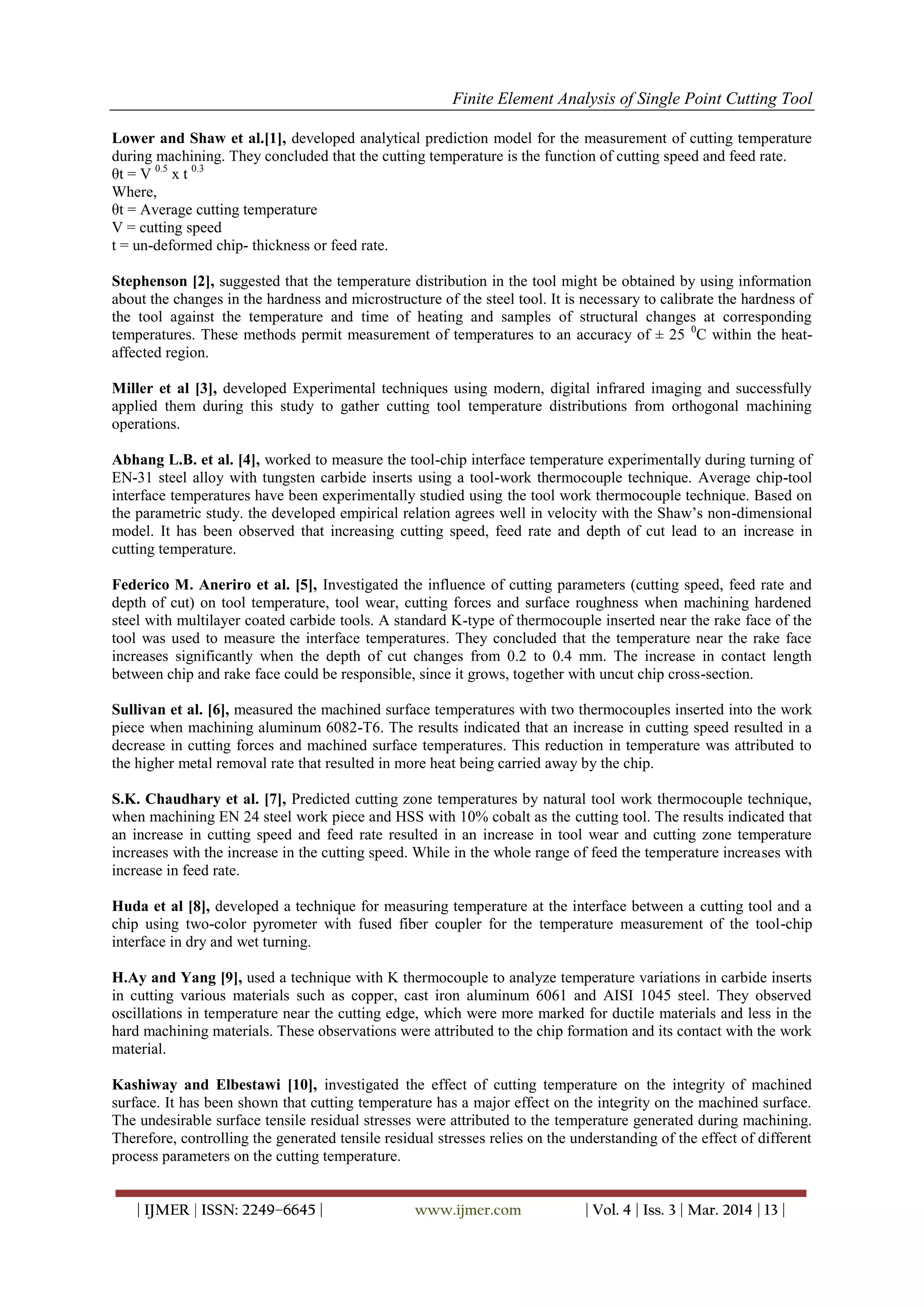Finite Element Analysis of Single Point Cutting Tool
| IJMER | ISSN: 2249–6645 | www.ijmer.com | Vol. 4 | Iss. 3 | Mar. 2014 | 13 |
Lower and Shaw et al.[1], developed analytical prediction model for the measurement of cutting temperature
during machining. They concluded that the cutting temperature is the function of cutting speed and feed rate.
θt = V 0.5
x t 0.3
Where,
θt = Average cutting temperature
V = cutting speed
t = un-deformed chip- thickness or feed rate.
Stephenson [2], suggested that the temperature distribution in the tool might be obtained by using information
about the changes in the hardness and microstructure of the steel tool. It is necessary to calibrate the hardness of
the tool against the temperature and time of heating and samples of structural changes at corresponding
temperatures. These methods permit measurement of temperatures to an accuracy of ± 25 0
C within the heat-
affected region.
Miller et al [3], developed Experimental techniques using modern, digital infrared imaging and successfully
applied them during this study to gather cutting tool temperature distributions from orthogonal machining
operations.
Abhang L.B. et al. [4], worked to measure the tool-chip interface temperature experimentally during turning of
EN-31 steel alloy with tungsten carbide inserts using a tool-work thermocouple technique. Average chip-tool
interface temperatures have been experimentally studied using the tool work thermocouple technique. Based on
the parametric study. the developed empirical relation agrees well in velocity with the Shaw’s non-dimensional
model. It has been observed that increasing cutting speed, feed rate and depth of cut lead to an increase in
cutting temperature.
Federico M. Aneriro et al. [5], Investigated the influence of cutting parameters (cutting speed, feed rate and
depth of cut) on tool temperature, tool wear, cutting forces and surface roughness when machining hardened
steel with multilayer coated carbide tools. A standard K-type of thermocouple inserted near the rake face of the
tool was used to measure the interface temperatures. They concluded that the temperature near the rake face
increases significantly when the depth of cut changes from 0.2 to 0.4 mm. The increase in contact length
between chip and rake face could be responsible, since it grows, together with uncut chip cross-section.
Sullivan et al. [6], measured the machined surface temperatures with two thermocouples inserted into the work
piece when machining aluminum 6082-T6. The results indicated that an increase in cutting speed resulted in a
decrease in cutting forces and machined surface temperatures. This reduction in temperature was attributed to
the higher metal removal rate that resulted in more heat being carried away by the chip.
S.K. Chaudhary et al. [7], Predicted cutting zone temperatures by natural tool work thermocouple technique,
when machining EN 24 steel work piece and HSS with 10% cobalt as the cutting tool. The results indicated that
an increase in cutting speed and feed rate resulted in an increase in tool wear and cutting zone temperature
increases with the increase in the cutting speed. While in the whole range of feed the temperature increases with
increase in feed rate.
Huda et al [8], developed a technique for measuring temperature at the interface between a cutting tool and a
chip using two-color pyrometer with fused fiber coupler for the temperature measurement of the tool-chip
interface in dry and wet turning.
H.Ay and Yang [9], used a technique with K thermocouple to analyze temperature variations in carbide inserts
in cutting various materials such as copper, cast iron aluminum 6061 and AISI 1045 steel. They observed
oscillations in temperature near the cutting edge, which were more marked for ductile materials and less in the
hard machining materials. These observations were attributed to the chip formation and its contact with the work
material.
Kashiway and Elbestawi [10], investigated the effect of cutting temperature on the integrity of machined
surface. It has been shown that cutting temperature has a major effect on the integrity on the machined surface.
The undesirable surface tensile residual stresses were attributed to the temperature generated during machining.
Therefore, controlling the generated tensile residual stresses relies on the understanding of the effect of different
process parameters on the cutting temperature.
 