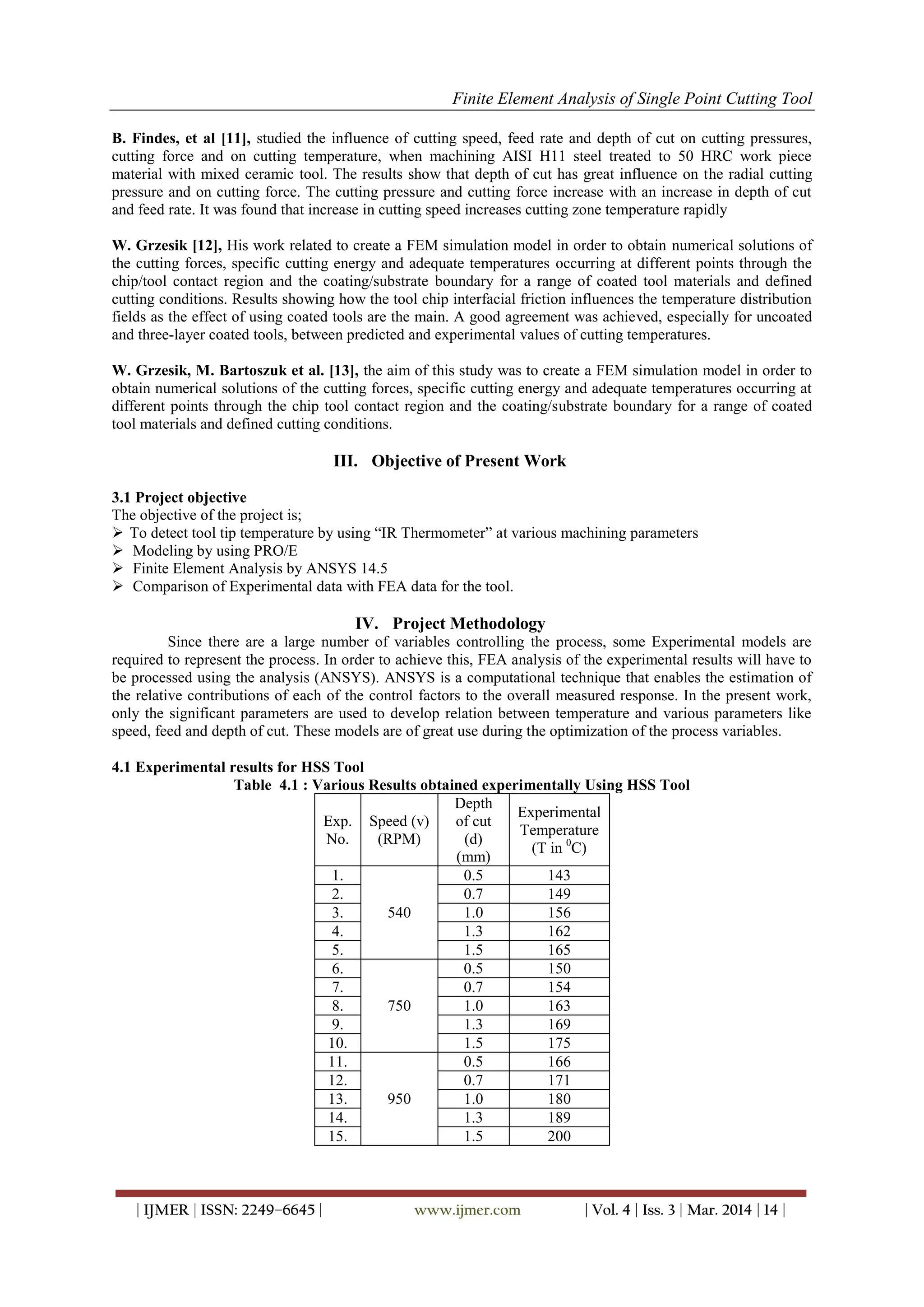 Finite Element Analysis of Single Point Cutting Tool
| IJMER | ISSN: 2249–6645 | www.ijmer.com | Vol. 4 | Iss. 3 | Mar. 2014 | 14 |
B. Findes, et al [11], studied the influence of cutting speed, feed rate and depth of cut on cutting pressures,
cutting force and on cutting temperature, when machining AISI H11 steel treated to 50 HRC work piece
material with mixed ceramic tool. The results show that depth of cut has great influence on the radial cutting
pressure and on cutting force. The cutting pressure and cutting force increase with an increase in depth of cut
and feed rate. It was found that increase in cutting speed increases cutting zone temperature rapidly
W. Grzesik [12], His work related to create a FEM simulation model in order to obtain numerical solutions of
the cutting forces, specific cutting energy and adequate temperatures occurring at different points through the
chip/tool contact region and the coating/substrate boundary for a range of coated tool materials and defined
cutting conditions. Results showing how the tool chip interfacial friction influences the temperature distribution
fields as the effect of using coated tools are the main. A good agreement was achieved, especially for uncoated
and three-layer coated tools, between predicted and experimental values of cutting temperatures.
W. Grzesik, M. Bartoszuk et al. [13], the aim of this study was to create a FEM simulation model in order to
obtain numerical solutions of the cutting forces, specific cutting energy and adequate temperatures occurring at
different points through the chip tool contact region and the coating/substrate boundary for a range of coated
tool materials and defined cutting conditions.
III. Objective of Present Work
3.1 Project objective
The objective of the project is;
 To detect tool tip temperature by using “IR Thermometer” at various machining parameters
 Modeling by using PRO/E
 Finite Element Analysis by ANSYS 14.5
 Comparison of Experimental data with FEA data for the tool.
IV. Project Methodology
Since there are a large number of variables controlling the process, some Experimental models are
required to represent the process. In order to achieve this, FEA analysis of the experimental results will have to
be processed using the analysis (ANSYS). ANSYS is a computational technique that enables the estimation of
the relative contributions of each of the control factors to the overall measured response. In the present work,
only the significant parameters are used to develop relation between temperature and various parameters like
speed, feed and depth of cut. These models are of great use during the optimization of the process variables.
4.1 Experimental results for HSS Tool
Table 4.1 : Various Results obtained experimentally Using HSS Tool
Exp.
No.
Speed (v)
(RPM)
Depth
of cut
(d)
(mm)
Experimental
Temperature
(T in 0
C)
1.
540
0.5 143
2. 0.7 149
3. 1.0 156
4. 1.3 162
5. 1.5 165
6.
750
0.5 150
7. 0.7 154
8. 1.0 163
9. 1.3 169
10. 1.5 175
11.
950
0.5 166
12. 0.7 171
13. 1.0 180
14. 1.3 189
15. 1.5 200
 