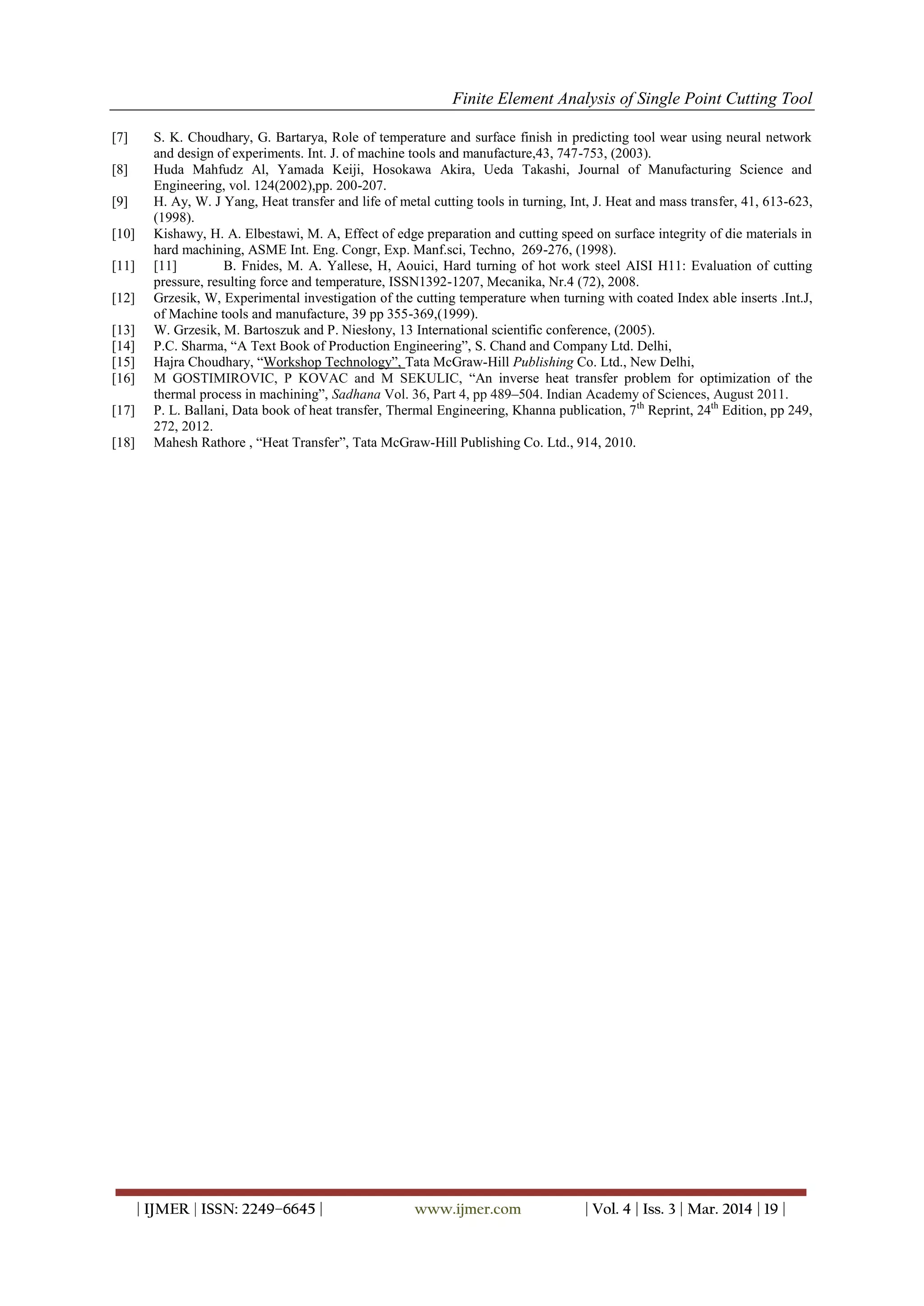 Finite Element Analysis of Single Point Cutting Tool
| IJMER | ISSN: 2249–6645 | www.ijmer.com | Vol. 4 | Iss. 3 | Mar. 2014 | 19 |
[7] S. K. Choudhary, G. Bartarya, Role of temperature and surface finish in predicting tool wear using neural network
and design of experiments. Int. J. of machine tools and manufacture,43, 747-753, (2003).
[8] Huda Mahfudz Al, Yamada Keiji, Hosokawa Akira, Ueda Takashi, Journal of Manufacturing Science and
Engineering, vol. 124(2002),pp. 200-207.
[9] H. Ay, W. J Yang, Heat transfer and life of metal cutting tools in turning, Int, J. Heat and mass transfer, 41, 613-623,
(1998).
[10] Kishawy, H. A. Elbestawi, M. A, Effect of edge preparation and cutting speed on surface integrity of die materials in
hard machining, ASME Int. Eng. Congr, Exp. Manf.sci, Techno, 269-276, (1998).
[11] [11] B. Fnides, M. A. Yallese, H, Aouici, Hard turning of hot work steel AISI H11: Evaluation of cutting
pressure, resulting force and temperature, ISSN1392-1207, Mecanika, Nr.4 (72), 2008.
[12] Grzesik, W, Experimental investigation of the cutting temperature when turning with coated Index able inserts .Int.J,
of Machine tools and manufacture, 39 pp 355-369,(1999).
[13] W. Grzesik, M. Bartoszuk and P. Niesłony, 13 International scientific conference, (2005).
[14] P.C. Sharma, “A Text Book of Production Engineering”, S. Chand and Company Ltd. Delhi,
[15] Hajra Choudhary, “Workshop Technology”, Tata McGraw-Hill Publishing Co. Ltd., New Delhi,
[16] M GOSTIMIROVIC, P KOVAC and M SEKULIC, “An inverse heat transfer problem for optimization of the
thermal process in machining”, Sadhana Vol. 36, Part 4, pp 489–504. Indian Academy of Sciences, August 2011.
[17] P. L. Ballani, Data book of heat transfer, Thermal Engineering, Khanna publication, 7th
Reprint, 24th
Edition, pp 249,
272, 2012.
[18] Mahesh Rathore , “Heat Transfer”, Tata McGraw-Hill Publishing Co. Ltd., 914, 2010.
 