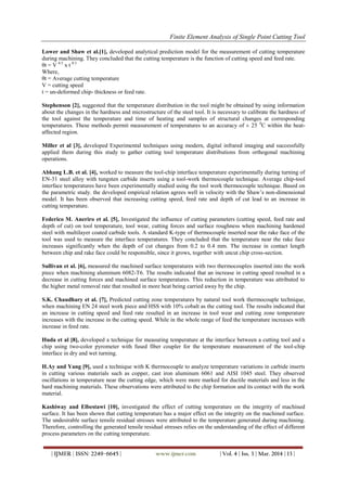 Finite Element Analysis of Single Point Cutting Tool
| IJMER | ISSN: 2249–6645 | www.ijmer.com | Vol. 4 | Iss. 3 | Mar. 2014 | 13 |
Lower and Shaw et al.[1], developed analytical prediction model for the measurement of cutting temperature
during machining. They concluded that the cutting temperature is the function of cutting speed and feed rate.
θt = V 0.5
x t 0.3
Where,
θt = Average cutting temperature
V = cutting speed
t = un-deformed chip- thickness or feed rate.
Stephenson [2], suggested that the temperature distribution in the tool might be obtained by using information
about the changes in the hardness and microstructure of the steel tool. It is necessary to calibrate the hardness of
the tool against the temperature and time of heating and samples of structural changes at corresponding
temperatures. These methods permit measurement of temperatures to an accuracy of ± 25 0
C within the heat-
affected region.
Miller et al [3], developed Experimental techniques using modern, digital infrared imaging and successfully
applied them during this study to gather cutting tool temperature distributions from orthogonal machining
operations.
Abhang L.B. et al. [4], worked to measure the tool-chip interface temperature experimentally during turning of
EN-31 steel alloy with tungsten carbide inserts using a tool-work thermocouple technique. Average chip-tool
interface temperatures have been experimentally studied using the tool work thermocouple technique. Based on
the parametric study. the developed empirical relation agrees well in velocity with the Shaw’s non-dimensional
model. It has been observed that increasing cutting speed, feed rate and depth of cut lead to an increase in
cutting temperature.
Federico M. Aneriro et al. [5], Investigated the influence of cutting parameters (cutting speed, feed rate and
depth of cut) on tool temperature, tool wear, cutting forces and surface roughness when machining hardened
steel with multilayer coated carbide tools. A standard K-type of thermocouple inserted near the rake face of the
tool was used to measure the interface temperatures. They concluded that the temperature near the rake face
increases significantly when the depth of cut changes from 0.2 to 0.4 mm. The increase in contact length
between chip and rake face could be responsible, since it grows, together with uncut chip cross-section.
Sullivan et al. [6], measured the machined surface temperatures with two thermocouples inserted into the work
piece when machining aluminum 6082-T6. The results indicated that an increase in cutting speed resulted in a
decrease in cutting forces and machined surface temperatures. This reduction in temperature was attributed to
the higher metal removal rate that resulted in more heat being carried away by the chip.
S.K. Chaudhary et al. [7], Predicted cutting zone temperatures by natural tool work thermocouple technique,
when machining EN 24 steel work piece and HSS with 10% cobalt as the cutting tool. The results indicated that
an increase in cutting speed and feed rate resulted in an increase in tool wear and cutting zone temperature
increases with the increase in the cutting speed. While in the whole range of feed the temperature increases with
increase in feed rate.
Huda et al [8], developed a technique for measuring temperature at the interface between a cutting tool and a
chip using two-color pyrometer with fused fiber coupler for the temperature measurement of the tool-chip
interface in dry and wet turning.
H.Ay and Yang [9], used a technique with K thermocouple to analyze temperature variations in carbide inserts
in cutting various materials such as copper, cast iron aluminum 6061 and AISI 1045 steel. They observed
oscillations in temperature near the cutting edge, which were more marked for ductile materials and less in the
hard machining materials. These observations were attributed to the chip formation and its contact with the work
material.
Kashiway and Elbestawi [10], investigated the effect of cutting temperature on the integrity of machined
surface. It has been shown that cutting temperature has a major effect on the integrity on the machined surface.
The undesirable surface tensile residual stresses were attributed to the temperature generated during machining.
Therefore, controlling the generated tensile residual stresses relies on the understanding of the effect of different
process parameters on the cutting temperature.
 