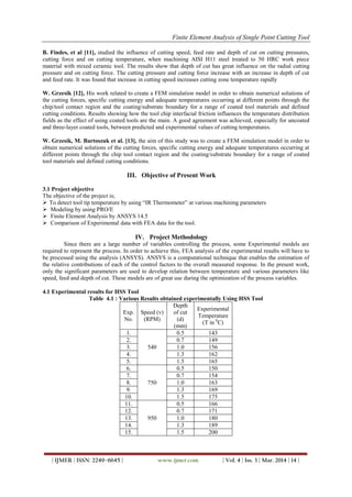 Finite Element Analysis of Single Point Cutting Tool
| IJMER | ISSN: 2249–6645 | www.ijmer.com | Vol. 4 | Iss. 3 | Mar. 2014 | 14 |
B. Findes, et al [11], studied the influence of cutting speed, feed rate and depth of cut on cutting pressures,
cutting force and on cutting temperature, when machining AISI H11 steel treated to 50 HRC work piece
material with mixed ceramic tool. The results show that depth of cut has great influence on the radial cutting
pressure and on cutting force. The cutting pressure and cutting force increase with an increase in depth of cut
and feed rate. It was found that increase in cutting speed increases cutting zone temperature rapidly
W. Grzesik [12], His work related to create a FEM simulation model in order to obtain numerical solutions of
the cutting forces, specific cutting energy and adequate temperatures occurring at different points through the
chip/tool contact region and the coating/substrate boundary for a range of coated tool materials and defined
cutting conditions. Results showing how the tool chip interfacial friction influences the temperature distribution
fields as the effect of using coated tools are the main. A good agreement was achieved, especially for uncoated
and three-layer coated tools, between predicted and experimental values of cutting temperatures.
W. Grzesik, M. Bartoszuk et al. [13], the aim of this study was to create a FEM simulation model in order to
obtain numerical solutions of the cutting forces, specific cutting energy and adequate temperatures occurring at
different points through the chip tool contact region and the coating/substrate boundary for a range of coated
tool materials and defined cutting conditions.
III. Objective of Present Work
3.1 Project objective
The objective of the project is;
 To detect tool tip temperature by using “IR Thermometer” at various machining parameters
 Modeling by using PRO/E
 Finite Element Analysis by ANSYS 14.5
 Comparison of Experimental data with FEA data for the tool.
IV. Project Methodology
Since there are a large number of variables controlling the process, some Experimental models are
required to represent the process. In order to achieve this, FEA analysis of the experimental results will have to
be processed using the analysis (ANSYS). ANSYS is a computational technique that enables the estimation of
the relative contributions of each of the control factors to the overall measured response. In the present work,
only the significant parameters are used to develop relation between temperature and various parameters like
speed, feed and depth of cut. These models are of great use during the optimization of the process variables.
4.1 Experimental results for HSS Tool
Table 4.1 : Various Results obtained experimentally Using HSS Tool
Exp.
No.
Speed (v)
(RPM)
Depth
of cut
(d)
(mm)
Experimental
Temperature
(T in 0
C)
1.
540
0.5 143
2. 0.7 149
3. 1.0 156
4. 1.3 162
5. 1.5 165
6.
750
0.5 150
7. 0.7 154
8. 1.0 163
9. 1.3 169
10. 1.5 175
11.
950
0.5 166
12. 0.7 171
13. 1.0 180
14. 1.3 189
15. 1.5 200
 