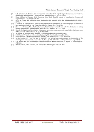 Finite Element Analysis of Single Point Cutting Tool
| IJMER | ISSN: 2249–6645 | www.ijmer.com | Vol. 4 | Iss. 3 | Mar. 2014 | 19 |
[7] S. K. Choudhary, G. Bartarya, Role of temperature and surface finish in predicting tool wear using neural network
and design of experiments. Int. J. of machine tools and manufacture,43, 747-753, (2003).
[8] Huda Mahfudz Al, Yamada Keiji, Hosokawa Akira, Ueda Takashi, Journal of Manufacturing Science and
Engineering, vol. 124(2002),pp. 200-207.
[9] H. Ay, W. J Yang, Heat transfer and life of metal cutting tools in turning, Int, J. Heat and mass transfer, 41, 613-623,
(1998).
[10] Kishawy, H. A. Elbestawi, M. A, Effect of edge preparation and cutting speed on surface integrity of die materials in
hard machining, ASME Int. Eng. Congr, Exp. Manf.sci, Techno, 269-276, (1998).
[11] [11] B. Fnides, M. A. Yallese, H, Aouici, Hard turning of hot work steel AISI H11: Evaluation of cutting
pressure, resulting force and temperature, ISSN1392-1207, Mecanika, Nr.4 (72), 2008.
[12] Grzesik, W, Experimental investigation of the cutting temperature when turning with coated Index able inserts .Int.J,
of Machine tools and manufacture, 39 pp 355-369,(1999).
[13] W. Grzesik, M. Bartoszuk and P. Niesłony, 13 International scientific conference, (2005).
[14] P.C. Sharma, “A Text Book of Production Engineering”, S. Chand and Company Ltd. Delhi,
[15] Hajra Choudhary, “Workshop Technology”, Tata McGraw-Hill Publishing Co. Ltd., New Delhi,
[16] M GOSTIMIROVIC, P KOVAC and M SEKULIC, “An inverse heat transfer problem for optimization of the
thermal process in machining”, Sadhana Vol. 36, Part 4, pp 489–504. Indian Academy of Sciences, August 2011.
[17] P. L. Ballani, Data book of heat transfer, Thermal Engineering, Khanna publication, 7th
Reprint, 24th
Edition, pp 249,
272, 2012.
[18] Mahesh Rathore , “Heat Transfer”, Tata McGraw-Hill Publishing Co. Ltd., 914, 2010.
 