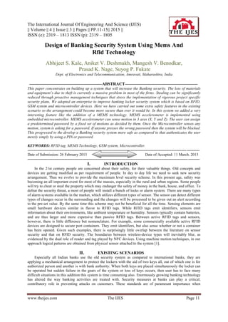 The International Journal Of Engineering And Science (IJES)
|| Volume || 4 || Issue || 3 || Pages || PP.11-15|| 2015 ||
ISSN (e): 2319 – 1813 ISSN (p): 2319 – 1805
www.theijes.com The IJES Page 11
Design of Banking Security System Using Mems And
Rfid Technology
Abhijeet S. Kale, Aniket V. Deshmukh, Mangesh V. Benodkar,
Prasad K. Nage, Suyog P. Fukate
Dept. of Electronics and Telecommunication, Amravati, Maharashtra, India
---------------------------------------------------------ABSTRACT---------------------------------------------------------
This paper concentrates on building up a system that will increase the Banking security. The loss of materials
and equipment’s due to theft is currently a massive problem in most of the firms. Stealing can be significantly
reduced through proactive management techniques that stress the implementation of rigorous project specific
security plans. We adopted an enterprise to improve banking locker security system which is based on RFID,
GSM system and microcontroller devices. Here we have carried out some extra safety features in the existing
scenario so the arrangement could become more secure than ever it would be. In this system we added a very
interesting feature like the addition of a MEMS technology. MEMS accelerometer is implemented using
embedded microcontroller. MEMS accelerometer can sense motion in 3 axes (X, Y and Z). The user can assign
a predetermined password by a fixed set of motions as decided by them. Once the Microcontroller senses any
motion, system is asking for a password. If anyone presses the wrong password then the system will be blocked.
This progressed to the develop a Banking security system more safe as compared to that authenticates the user
merely simply by using a PIN or password.
KEYWORDS: RFID tag, MEMS Technology, GSM system, Microcontroller.
---------------------------------------------------------------------------------------------------------------------------------------
Date of Submission: 26 February 2015 Date of Accepted: 11 March. 2015
---------------------------------------------------------------------------------------------------------------------------------------
I. INTRODUCTION
In the 21st century people are concerned about their safety, for their valuable things. Old concepts and
devices are getting modified as per requirement of people. In day to day life we need to seek new security
arrangement. Thus we evolve to provide the maximum level security scheme. In this present age, safety was
becoming an all important event for most of the masses, especially in the rural and urban regions. Some people
will try to cheat or steal the property which may endanger the safety of money in the bank, house, and office. To
defeat the security threat, a most of people will install a bunch of locks or alarm system. There are many types
of alarm systems available in the market, which utilizes different types of sensor. The sensor can detect different
types of changes occur in the surrounding and the changes will be processed to be given out an alert according
to the pre-set value. By the same time this scheme may not be beneficial for all the time. Sensing elements are
small hardware devices similar in flavor to RFID tags. While RFID tags emit identifiers, sensors emit
information about their environments, like ambient temperature or humidity. Sensors typically contain batteries,
and are thus larger and more expensive than passive RFID tags. Between active RFID tags and sensors,
however, there is little difference but nomenclature. For example, some commercially available active RFID
devices are designed to secure port containers. They emit identifiers, but also sense whether or not a container
has been opened. Given such examples, there is surprisingly little overlap between the literature on sensor
security and that on RFID security. The boundaries between wireless-device types will inevitably blur, as
evidenced by the dual role of reader and tag played by NFC devices. Using machine motion techniques, in our
approach logical patterns are obtained from physical sensor attached to the system [1].
II. EXISTING SCENARIOS
Especially all Indian banks use the old security system as compared to international banks, they are
applying a mechanical arrangement to protect the lockers with the aid of two keys all, out of which one is for
authorized person and another is with bank authority. When both keys are placed simultaneously the locker can
be operated but sudden failure in the gears of the system or loss of keys occurs, then user has to face many
difficult situations in this addition this system is time consuming also. Enormously growing banking technology
has altered the way banking activities are treated with. Security measures at banks can play a critical,
contributory role in preventing attacks on customers. These standards are of paramount importance when
 