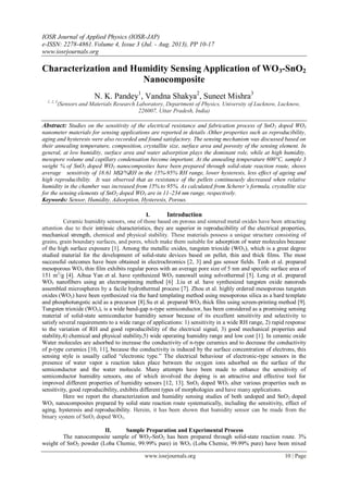 IOSR Journal of Applied Physics (IOSR-JAP)
e-ISSN: 2278-4861.Volume 4, Issue 3 (Jul. - Aug. 2013), PP 10-17
www.iosrjournals.org
www.iosrjournals.org 10 | Page
Characterization and Humidity Sensing Application of WO3-SnO2
Nanocomposite
N. K. Pandey1
, Vandna Shakya2
, Suneet Mishra3
1, 2, 3
(Sensors and Materials Research Laboratory, Department of Physics, University of Lucknow, Lucknow,
226007, Uttar Pradesh, India)
Abstract: Studies on the sensitivity of the electrical resistance and fabrication process of SnO2 doped WO3
nanometer materials for sensing applications are reported in details .Other properties such as reproducibility,
aging and hysteresis were also recorded and found satisfactory. The sensing mechanism was discussed based on
their annealing temperature, composition, crystallite size, surface area and porosity of the sensing element. In
general, at low humidity, surface area and water adsorption plays the dominant role, while at high humidity,
mesopore volume and capillary condensation become important. At the annealing temperature 600°C, sample 3
weight % of SnO2 doped WO3 nanocomposites have been prepared through solid-state reaction route, shows
average sensitivity of 18.61 MΩ/%RH in the 15%-95% RH range, lower hysteresis, less effect of ageing and
high reproducibility. It was observed that as resistance of the pellets continuously decreased when relative
humidity in the chamber was increased from 15% to 95%. As calculated from Scherer’s formula, crystallite size
for the sensing elements of SnO2 doped WO3 are in 11–234 nm range, respectively.
Keywords: Sensor, Humidity, Adsorption, Hysteresis, Porous.
I. Introduction
Ceramic humidity sensors, one of those based on porous and sintered metal oxides have been attracting
attention due to their intrinsic characteristics, they are superior in reproducibility of the electrical properties,
mechanical strength, chemical and physical stability. These materials possess a unique structure consisting of
grains, grain boundary surfaces, and pores, which make them suitable for adsorption of water molecules because
of the high surface exposure [1]. Among the metallic oxides, tungsten trioxide (WO3), which is a great degree
studied material for the development of solid-state devices based on pellet, thin and thick films. The most
successful outcomes have been obtained in electrochromics [2, 3] and gas sensor fields. Teoh et al. prepared
mesoporous WO3 thin film exhibits regular pores with an average pore size of 5 nm and specific surface area of
151 m2
/g [4]. Aihua Yan et al. have synthesized WO3 nanowall using solvothermal [5]. Leng et al. prepared
WO3 nanofibers using an electrospinning method [6] .Liu et al. have synthesized tungsten oxide nanorods
assembled microspheres by a facile hydrothermal process [7]. Zhou et al. highly ordered mesoporous tungsten
oxides (WO3) have been synthesized via the hard templating method using mesoporous silica as a hard template
and phosphotungstic acid as a precursor [8].Su et al. prepared WO3 thick film using screen-printing method [9].
Tungsten trioxide (WO3), is a wide band-gap n-type semiconductor, has been considered as a promising sensing
material of solid-state semiconductor humidity sensor because of its excellent sensitivity and selectivity to
satisfy several requirements to a wide range of applications: 1) sensitivity in a wide RH range, 2) rapid response
to the variation of RH and good reproducibility of the electrical signal, 3) good mechanical properties and
stability,4) chemical and physical stability,5) wide operating humidity range and low cost [1]. In ceramic oxide
Water molecules are adsorbed to increase the conductivity of n-type ceramics and to decrease the conductivity
of p-type ceramics [10, 11], because the conductivity is induced by the surface concentration of electrons, this
sensing style is usually called “electronic type.” The electrical behaviour of electronic-type sensors in the
presence of water vapor a reaction takes place between the oxygen ions adsorbed on the surface of the
semiconductor and the water molecule. Many attempts have been made to enhance the sensitivity of
semiconductor humidity sensors, one of which involved the doping is an attractive and effective tool for
improved different properties of humidity sensors [12, 13]. SnO2 doped WO3 alter various properties such as
sensitivity, good reproducibility, exhibits different types of morphologies and have many applications.
Here we report the characterization and humidity sensing studies of both undoped and SnO2 doped
WO3 nanocomposites prepared by solid state reaction route systematically, including the sensitivity, effect of
aging, hysteresis and reproducibility. Herein, it has been shown that humidity sensor can be made from the
binary system of SnO2 doped WO3.
II. Sample Preparation and Experimental Process
The nanocomposite sample of WO3-SnO2 has been prepared through solid-state reaction route. 3%
weight of SnO2 powder (Loba Chemie, 99.99% pure) in WO3 (Loba Chemie, 99.99% pure) have been mixed
 