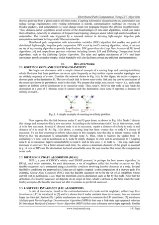 Distributed Path Computation Using DIV Algorithm
www.iosrjournals.org 14 | Page
shortest path tree from a given node to all other nodes. Coupling information dissemination and computation can
reduce storage requirements (only routing information is stored), communication overhead (no relaying of
flooded packets), and computations (a local change needs not propagate beyond the affected neighborhood).
Thus, distance-vector algorithms avoid several of the disadvantages of link-state algorithms, which can make
them attractive, especially in situations of frequent local topology changes and/or when high control overhead is
undesirable. The research was triggered by a renewed interest in devising light-weight, loop-free path
computation solutions for large-scale Ethernet networks.
Distributed path computation with intermediate variables (DIV) algorithm that enables our goals of
distributed, light-weight, loop-free path computation. DIV is not by itself a routing algorithm; rather, it can run
on top of any routing algorithm to provide loop-freedom. DIV generalizes the Loop Free Invariant (LFI) based
algorithms, [6] and outperforms previous solutions including known LFI and Diffusing Computation based
algorithms, such as the Diffusing Update Algorithm. The rules and update mechanism of DIV and their
correctness proofs are rather simple, which hopefully will also facilitate correct and efficient implementations.
II. RELATED WORK
2.1. ROUTING LOOPS AND COUNTING-TO-INFINITY
We begin our discussion with a simple classical example of a routing loop and counting-to-infinity
which illustrates that these problems can occur quite frequently as they neither require complex topologies nor
an unlikely sequence of events. Consider the network shown in Fig. 1(a). In this figure, the nodes compute a
shortest path to the destination D. The cost of each link is shown next to the link and the cost-to-destination of
the nodes are shown in parenthesis next to the node. We assume that nodes use poison reverse; i.e., each node
reports an infinite cost-to-destination to its successor node. Thus, node C believes that node A can reach the
destination at a cost of 3 whereas node B cannot reach the destination since node B reported a distance of
infinity to node C.
Fig .1. A simple example of counting-to-infinity problem
Now suppose that the link between nodes C and D goes down, as shown in Fig. 1(b). Node C detects
this change and attempts to find a new successor. According to the information node C has at that moment, node
A is its best successor. So node C chooses node A as its successor, reports a distance of infinity to node A and
distance of 6 to node B. As Fig. 1(b) shows, a routing loop has been created due to node C’s choice of
successor. To see how counting-to-infinity takes place in this example, note that due to poison reverse, node B
believes that the destination is unreachable through node A. Thus, when it receives the update from C
containing C’s new cost-to-destination as 6, node B simply changes its own cost-to-destination to 7 keeping
node C as its successor, reports unreachability to node C and its new cost, 7, to node A . This way, each node
increases its cost to D by a finite amount each time. So, unless a maximum diameter of the graph is assumed
(e.g., it is 6 in RIP) and the destination declared unreachable once the cost reaches that value, the computation
never ends.
2.2. DIFFUSING UPDATE ALGORITHM (DUAL)
DUAL, a part of CISCO’s widely used EIGRP protocol, is perhaps the best known algorithm. In
DUAL, each node maintains, for each destination, a set of neighbors called the feasible successor set. The
feasible successor set is computed using a feasibility condition involving feasible distances at a node. Several
feasibility conditions are proposed in [5] that are all tightly coupled to the computation of a shortest path. For
example, Source Node Condition (SNC) uses the feasible successor set to be the set of all neighbors whose
current cost-to-destination is less than the minimum cost-to-destination seen so far by the node. Note that the
definition of a feasible successor set depends on an origin of time, which is defined as the time when the node
freshly computes the feasible successor set after it contains no preferred successor.
2.3. LOOP FREE INVARIANCE (LFI) ALGORITHMS
A pair of invariances, based on the cost-to-destination of a node and its neighbors, called Loop Free
Invariances (LFI) is introduced in [7] and it is shown that if nodes maintain these invariances, then no transient
loops can form (cf. Section III). Update mechanisms are required to maintain the LFI conditions: [7] introduces
Multiple-path Partial-topology Dissemination Algorithm (MPDA) that uses a link-state type approach whereas
[6] introduces Multipath Distance Vector Algorithm (MDVA) that uses a distance vector type approach. Similar
 