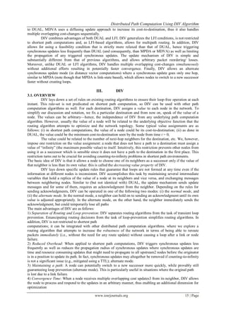 Distributed Path Computation Using DIV Algorithm
www.iosrjournals.org 15 | Page
to DUAL, MDVA uses a diffusing update approach to increase its cost-to-destination, thus it also handles
multiple overlapping cost-changes sequentially.
DIV combines advantages of both DUAL and LFI. DIV generalizes the LFI conditions, is not restricted
to shortest path computations and, as LFI-based algorithms, allows for multipath routing. In addition, DIV
allows for using a feasibility condition that is strictly more relaxed than that of DUAL, hence triggering
synchronous updates less frequently than DUAL (and consequently, than MPDA or MDVA) as well as limiting
the propagation of any triggered synchronous updates. The update mechanism of DIV is simple and
substantially different from that of previous algorithms, and allows arbitrary packet reordering/ losses.
Moreover, unlike DUAL or LFI algorithms, DIV handles multiple overlapping cost-changes simultaneously
without additional efforts resulting in potentially faster convergence. Finally, DIV allows an alternate
synchronous update mode (in distance vector computations) where a synchronous update goes only one hop,
similar to MPDA (note though that MPDA is link-state based), which allows nodes to switch to a new successor
faster without creating loops.
III. DIV
3.1. OVERVIEW
DIV lays down a set of rules on existing routing algorithms to ensure their loop-free operation at each
instant. This rule-set is not predicated on shortest path computation, so DIV can be used with other path
computation algorithms as well. For each destination, DIV assigns a value to each node in the network. To
simplify our discussion and notation, we fix a particular destination and from now on, speak of the value of a
node. The values can be arbitrary—hence, the independence of DIV from any underlying path computation
algorithm. However, usually the value of a node will be related to the underlying objective function that the
routing algorithm attempts to optimize and the network topology. Some typical value assignments are as
follows: (i) in shortest path computations, the value of a node could be its cost-to-destination; (ii) as done in
DUAL, the value could be the minimum cost-to-destination seen by the node from time t = 0;
The value could be related to the number of next-hop neighbors for the destination, etc. We, however,
impose one restriction on the value assignment: a node that does not have a path to a destination must assign a
value of ―infinity‖ (the maximum possible value) to itself. Intuitively, this restriction prevents other nodes from
using it as a successor which is sensible since it does not have a path to the destination in the first place. This
restriction turns out to be crucial for avoiding counting-to-infinity problems in shortest path environments.
The basic idea of DIV is that it allows a node to choose one of its neighbors as a successor only if the value of
that neighbor is less than its own value: this is called the decreasing value property of DIV.
DIV lays down specific update rules that guarantee that loops are not formed at any time even if the
information at different nodes is inconsistent. DIV accomplishes this task by maintaining several intermediate
variables that hold a replica of the value of a node at its neighbors and vice versa, and exchanging messages
between neighboring nodes. Similar to (but not identical with) DUAL, the update mechanism sends update
messages and for some of them, requires an acknowledgment from the neighbor. Depending on the rules for
sending acknowledgments, DIV can be operated in one of the following two modes: (i) the normal mode, and
(ii) the alternate mode. In the normal mode, a neighbor can hold on to sending an acknowledgment until its own
value is adjusted appropriately. In the alternate mode, on the other hand, the neighbor immediately sends the
acknowledgment, but could temporarily lose all paths
The main advantages of DIV are as follows:
1) Separation of Routing and Loop prevention: DIV separates routing algorithms from the task of transient loop
prevention. Emancipating routing decisions from the task of loop-prevention simplifies routing algorithms. In
addition, DIV is not restricted to shortest path
computations; it can be integrated with other distributed path computation algorithms. where we explore a
routing algorithm that attempts to increase the robustness of the network in terms of being able to reroute
packets immediately (i.e., without the need for any route update) without causing a loop after a link or node
failure.
2) Reduced Overhead: When applied to shortest path computations, DIV triggers synchronous updates less
frequently as well as reduces the propagation radius of synchronous updates where synchronous updates are
time and resource consuming updates that might need to propagate to all upstream2 nodes before the originator
is in a position to update its path. In fact, synchronous updates may altogether be removed if counting-to-infinity
is not a significant issue (e.g., mitigated using a TTL); alternate mode.
3) Maintaining a path: A node can potentially switch to a new successor more quickly, while provably still
guaranteeing loop prevention (alternate mode). This is particularly useful in situations where the original path
is lost due to a link failure.
4) Convergence Time: When a node receives multiple overlapping cost updates3 from its neighbor, DIV allows
the node to process and respond to the updates in an arbitrary manner, thus enabling an additional dimension for
optimization
 